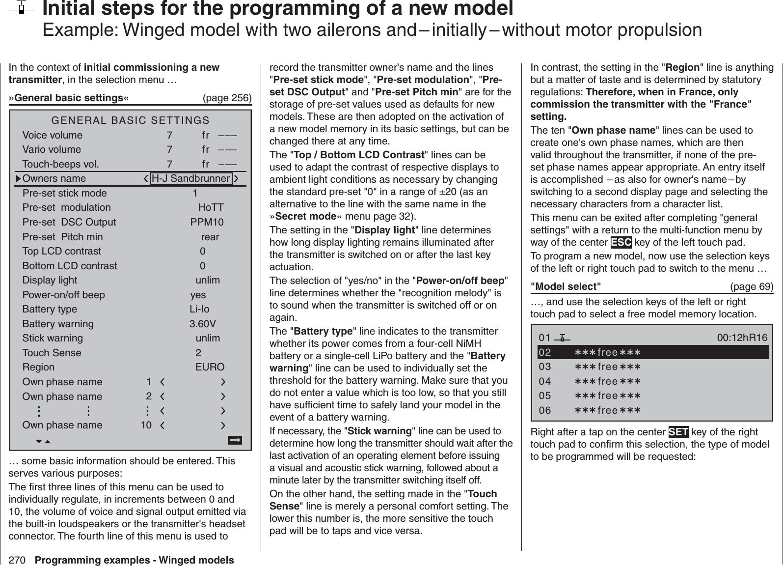 270 Programming examples - Winged models  Initial steps for the programming of a new modelExample: Winged model with two ailerons and – initially – without motor propulsionIn the context of initial commissioning a new transmitter, in the selection menu …»General basic settings«  (page 256)Battery typeBattery warningTouch SenseTop LCD contrastLi-IoDisplay lightRegion23.60V0EUROunlimGENERAL BASIC SETTINGSOwners name H-J SandbrunnerPre-set stick mode 1Pre-set  DSC Output PPM10Pre-set  Pitch min rearStick warning unlimPre-set  modulationOwn phase nameOwn phase nameHoTT210Bottom LCD contrast 0Own phase name 1Voice volumeVario volumeTouch-beeps vol.7fr –––SEL SEL7fr –––7fr –––Power-on/off beep yes… some basic information should be entered. This serves various purposes:The ﬁ rst three lines of this menu can be used to individually regulate, in increments between 0 and 10, the volume of voice and signal output emitted via the built-in loudspeakers or the transmitter&apos;s headset connector. The fourth line of this menu is used to record the transmitter owner&apos;s name and the lines &quot;Pre-set stick mode&quot;, &quot;Pre-set modulation&quot;, &quot;Pre-set DSC Output&quot; and &quot;Pre-set Pitch min&quot; are for the storage of pre-set values used as defaults for new models. These are then adopted on the activation of a new model memory in its basic settings, but can be changed there at any time.The &quot;Top / Bottom LCD Contrast&quot; lines can be used to adapt the contrast of respective displays to ambient light conditions as necessary by changing the standard pre-set &quot;0&quot; in a range of ±20 (as an alternative to the line with the same name in the »Secret mode« menu page 32). The setting in the &quot;Display light&quot; line determines how long display lighting remains illuminated after the transmitter is switched on or after the last key actuation.The selection of &quot;yes/no&quot; in the &quot;Power-on/off beep&quot; line determines whether the &quot;recognition melody&quot; is to sound when the transmitter is switched off or on again.The &quot;Battery type&quot; line indicates to the transmitter whether its power comes from a four-cell NiMH battery or a single-cell LiPo battery and the &quot;Battery warning&quot; line can be used to individually set the threshold for the battery warning. Make sure that you do not enter a value which is too low, so that you still have sufﬁ cient time to safely land your model in the event of a battery warning.If necessary, the &quot;Stick warning&quot; line can be used to determine how long the transmitter should wait after the last activation of an operating element before issuing a visual and acoustic stick warning, followed about a minute later by the transmitter switching itself off. On the other hand, the setting made in the &quot;Touch Sense&quot; line is merely a personal comfort setting. The lower this number is, the more sensitive the touch pad will be to taps and vice versa.In contrast, the setting in the &quot;Region&quot; line is anything but a matter of taste and is determined by statutory regulations: Therefore, when in France, only commission the transmitter with the &quot;France&quot; setting.The ten &quot;Own phase name&quot; lines can be used to create one&apos;s own phase names, which are then valid throughout the transmitter, if none of the pre-set phase names appear appropriate. An entry itself is accomplished  – as also for owner&apos;s name – by switching to a second display page and selecting the necessary characters from a character list.This menu can be exited after completing &quot;general settings&quot; with a return to the multi-function menu by way of the center ESC key of the left touch pad.To program a new model, now use the selection keys of the left or right touch pad to switch to the menu …&quot;Model select&quot;   (page 69)…, and use the selection keys of the left or right touch pad to select a free model memory location.0304050106R16 free free free free00:12h free02Right after a tap on the center SET key of the right touch pad to conﬁ rm this selection, the type of model to be programmed will be requested: