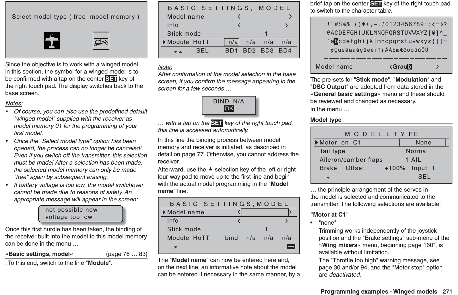 271Programming examples - Winged modelsSelect model type ( free  model memory )Since the objective is to work with a winged model in this section, the symbol for a winged model is to be conﬁ rmed with a tap on the center SET key of the right touch pad. The display switches back to the base screen.Notes:Of course, you can also use the predeﬁ ned default • &quot;winged model&quot; supplied with the receiver as model memory 01 for the programming of your ﬁ rst model.Once the &quot;Select model type&quot; option has been • opened, the process can no longer be canceled! Even if you switch off the transmitter, this selection must be made! After a selection has been made, the selected model memory can only be made &quot;free&quot; again by subsequent erasing.If battery voltage is too low, the model switchover • cannot be made due to reasons of safety. An appropriate message will appear in the screen:not possible nowvoltage too lowOnce this ﬁ rst hurdle has been taken, the binding of the receiver built into the model to this model memory can be done in the menu …»Basic settings, model«  (page 76 … 83). To this end, switch to the line &quot;Module&quot;.Model nameStick mode 1n/aBASIC SETTINGS, MODELInfon/an/aModule n/aHoTT SEL BD1 BD2 BD3 BD4Note:After conﬁ rmation of the model selection in the base screen, if you conﬁ rm the message appearing in the screen for a few seconds …BIND. N/AOK… with a tap on the SET key of the right touch pad, this line is accessed automatically.In this line the binding process between model memory and receiver is initiated, as described in detail on page 77. Otherwise, you cannot address the receiver.Afterward, use the  selection key of the left or right four-way pad to move up to the ﬁ rst line and begin with the actual model programming in the &quot;Model name&quot; line.Model nameStick mode 1n/aBASIC SETTINGS,MODELInfon/an/aModule bindHoTT The &quot;Model name&quot; can now be entered here and, on the next line, an informative note about the model can be entered if necessary in the same manner, by a brief tap on the center SET key of the right touch pad to switch to the character table. !&quot;#$%&amp;’()Model name Graub@ACDEFGHIJKLMNOPQRSTUVWXYZ[¥]^_?+,–./0123456789:;¢ÇüéâäàåçêëèïîìÄÅÉæÆôöòûùÖÜ`abcdefghijklmnopqrstuvwxyz{|}~The pre-sets for &quot;Stick mode&quot;, &quot;Modulation&quot; and &quot;DSC Output&quot; are adopted from data stored in the »General basic settings« menu and these should be reviewed and changed as necessary.In the menu …Model typeTail typeMotor  on  C1NormalNoneAileron/camber flaps 1 AILM O D E L L T Y PEBrake    Offset Input  1+100%SEL… the principle arrangement of the servos in the model is selected and communicated to the transmitter. The following selections are available:&quot;Motor at C1&quot;&quot;none&quot;• Trimming works independently of the joystick position and the &quot;Brake settings&quot; sub-menu of the »Wing mixers« menu, beginning page 160&quot;, is available without limitation.The &quot;Throttle too high&quot; warning message, see page 30 and/or 94, and the &quot;Motor stop&quot; option are deactivated.