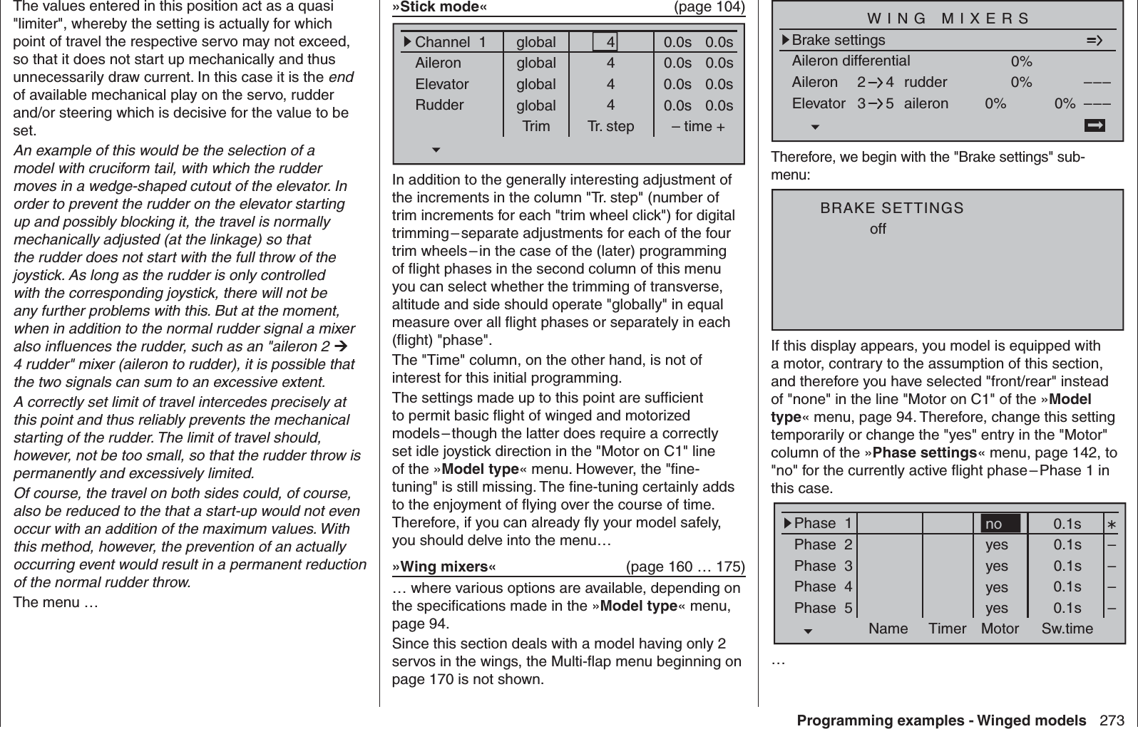 273Programming examples - Winged modelsThe values entered in this position act as a quasi &quot;limiter&quot;, whereby the setting is actually for which point of travel the respective servo may not exceed, so that it does not start up mechanically and thus unnecessarily draw current. In this case it is the end of available mechanical play on the servo, rudder and/or steering which is decisive for the value to be set.An example of this would be the selection of a model with cruciform tail, with which the rudder moves in a wedge-shaped cutout of the elevator. In order to prevent the rudder on the elevator starting up and possibly blocking it, the travel is normally mechanically adjusted (at the linkage) so that the rudder does not start with the full throw of the joystick. As long as the rudder is only controlled with the corresponding joystick, there will not be any further problems with this. But at the moment, when in addition to the normal rudder signal a mixer also inﬂ uences the rudder, such as an &quot;aileron 2  4 rudder&quot; mixer (aileron to rudder), it is possible that the two signals can sum to an excessive extent. A correctly set limit of travel intercedes precisely at this point and thus reliably prevents the mechanical starting of the rudder. The limit of travel should, however, not be too small, so that the rudder throw is permanently and excessively limited.Of course, the travel on both sides could, of course, also be reduced to the that a start-up would not even occur with an addition of the maximum values. With this method, however, the prevention of an actually occurring event would result in a permanent reduction of the normal rudder throw.The menu …»Stick mode«  (page 104)globalChannel  1AileronElevatorRudderTrim0.0sTr. step – time +global 0.0sglobal 0.0sglobal 0.0s0.0s0.0s0.0s0.0s4444In addition to the generally interesting adjustment of the increments in the column &quot;Tr. step&quot; (number of trim increments for each &quot;trim wheel click&quot;) for digital trimming – separate adjustments for each of the four trim wheels – in the case of the (later) programming of ﬂ ight phases in the second column of this menu you can select whether the trimming of transverse, altitude and side should operate &quot;globally&quot; in equal measure over all ﬂ ight phases or separately in each (ﬂ ight) &quot;phase&quot;.The &quot;Time&quot; column, on the other hand, is not of interest for this initial programming.The settings made up to this point are sufﬁ cient to permit basic ﬂ ight of winged and motorized models – though the latter does require a correctly set idle joystick direction in the &quot;Motor on C1&quot; line of the »Model type« menu. However, the &quot;ﬁ ne-tuning&quot; is still missing. The ﬁ ne-tuning certainly adds to the enjoyment of ﬂ ying over the course of time. Therefore, if you can already ﬂ y your model safely, you should delve into the menu…»Wing mixers«   (page 160 … 175)… where various options are available, depending on the speciﬁ cations made in the »Model type« menu, page 94.Since this section deals with a model having only 2 servos in the wings, the Multi-ﬂ ap menu beginning on page 170 is not shown.Aileron differentialBrake settings0%Aileron 0%WING MIXERSElevator aileron 0%0%––––––rudder2345Therefore, we begin with the &quot;Brake settings&quot; sub-menu:offBRAKE SETTINGSIf this display appears, you model is equipped with a motor, contrary to the assumption of this section, and therefore you have selected &quot;front/rear&quot; instead of &quot;none&quot; in the line &quot;Motor on C1&quot; of the »Model type« menu, page 94. Therefore, change this setting temporarily or change the &quot;yes&quot; entry in the &quot;Motor&quot; column of the »Phase settings« menu, page 142, to &quot;no&quot; for the currently active ﬂ ight phase – Phase 1 in this case.Phase  1Phase  2Phase  3Phase  4Phase  5Name Timer Sw.timeMotor0.1syes 0.1syes 0.1syes 0.1syes 0.1s––––no…