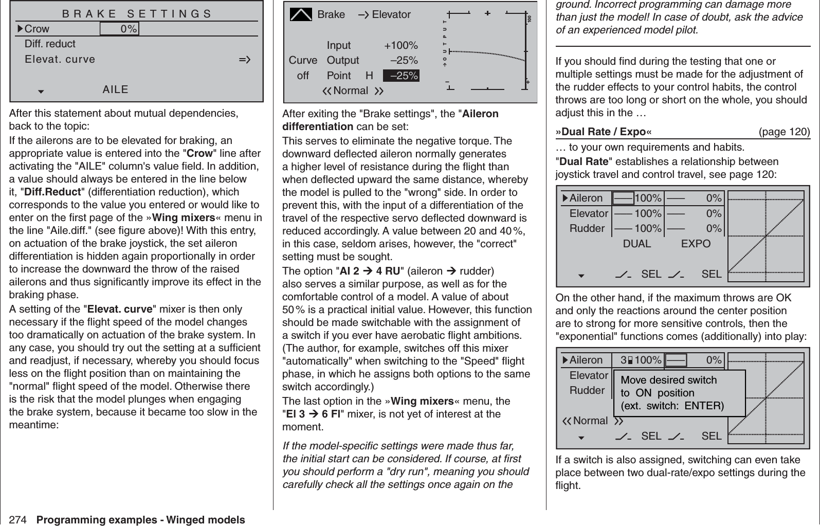 274 Programming examples - Winged modelsElevat. curveBRAKE SETTINGSNormalCrowAILE0%WK20%WK0%Diff. reductAfter this statement about mutual dependencies, back to the topic:If the ailerons are to be elevated for braking, an appropriate value is entered into the &quot;Crow&quot; line after activating the &quot;AILE&quot; column&apos;s value ﬁ eld. In addition, a value should always be entered in the line below it, &quot;Diff.Reduct&quot; (differentiation reduction), which corresponds to the value you entered or would like to enter on the ﬁ rst page of the »Wing mixers« menu in the line &quot;Aile.diff.&quot; (see ﬁ gure above)! With this entry, on actuation of the brake joystick, the set aileron differentiation is hidden again proportionally in order to increase the downward the throw of the raised ailerons and thus signiﬁ cantly improve its effect in the braking phase.A setting of the &quot; Elevat. curve&quot; mixer is then only necessary if the ﬂ ight speed of the model changes too dramatically on actuation of the brake system. In any case, you should try out the setting at a sufﬁ cient and readjust, if necessary, whereby you should focus less on the ﬂ ight position than on maintaining the &quot;normal&quot; ﬂ ight speed of the model. Otherwise there is the risk that the model plunges when engaging the brake system, because it became too slow in the meantime:BrakeCurveoff PointOutputInput +100%–25%H+–100O U T P U T–25%ElevatorNormalAfter exiting the &quot;Brake settings&quot;, the &quot;Aileron differentiation can be set:This serves to eliminate the negative torque. The downward deﬂ ected aileron normally generates a higher level of resistance during the ﬂ ight than when deﬂ ected upward the same distance, whereby the model is pulled to the &quot;wrong&quot; side. In order to prevent this, with the input of a differentiation of the travel of the respective servo deﬂ ected downward is reduced accordingly. A value between 20 and 40 %, in this case, seldom arises, however, the &quot;correct&quot; setting must be sought.The option &quot;AI 2  4 RU&quot; (aileron  rudder) also serves a similar purpose, as well as for the comfortable control of a model. A value of about 50 % is a practical initial value. However, this function should be made switchable with the assignment of a switch if you ever have aerobatic ﬂ ight ambitions. (The author, for example, switches off this mixer &quot;automatically&quot; when switching to the &quot;Speed&quot; ﬂ ight phase, in which he assigns both options to the same switch accordingly.)The last option in the »Wing mixers« menu, the &quot;El 3  6 Fl&quot; mixer, is not yet of interest at the moment.If the model-speciﬁ c settings were made thus far, the initial start can be considered. If course, at ﬁ rst you should perform a &quot;dry run&quot;, meaning you should carefully check all the settings once again on the ground. Incorrect programming can damage more than just the model! In case of doubt, ask the advice of an experienced model pilot.If you should ﬁ nd during the testing that one or multiple settings must be made for the adjustment of the rudder effects to your control habits, the control throws are too long or short on the whole, you should adjust this in the … »Dual Rate / Expo«  (page 120)… to your own requirements and habits.&quot;Dual Rate&quot; establishes a relationship between joystick travel and control travel, see page 120:0%0%0%AileronElevatorRudderDUAL–––––––––SEL–––––––––100%100%100%EXPOSELOn the other hand, if the maximum throws are OK and only the reactions around the center position are to strong for more sensitive controls, then the &quot;exponential&quot; functions comes (additionally) into play: 0%0%0%AileronElevatorRudderDUAL––––––SEL–––––––––100%100%100%EXPOSELMove desired switchto  ON  position(ext.  switch:  ENTER)Normal3If a switch is also assigned, switching can even take place between two dual-rate/expo settings during the ﬂ ight.