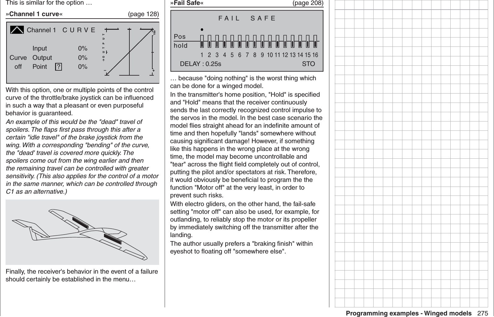 275Programming examples - Winged modelsThis is similar for the option …»Channel 1 curve«  (page 128)Channel 1  C U R V ECurveoff PointOutputInput 0%0%?+–100O U T P U T0%With this option, one or multiple points of the control curve of the throttle/brake joystick can be inﬂ uenced in such a way that a pleasant or even purposeful behavior is guaranteed.An example of this would be the &quot;dead&quot; travel of spoilers. The ﬂ aps ﬁ rst pass through this after a certain &quot;idle travel&quot; of the brake joystick from the wing. With a corresponding &quot;bending&quot; of the curve, the &quot;dead&apos; travel is covered more quickly. The spoilers come out from the wing earlier and then the remaining travel can be controlled with greater sensitivity. (This also applies for the control of a motor in the same manner, which can be controlled through C1 as an alternative.)Finally, the receiver&apos;s behavior in the event of a failure should certainly be established in the menu…»Fail Safe«  (page 208)FAIL  SAFEPoshold1234567 8 9 10111213141516DELAY : 0.25s STO… because &quot;doing nothing&quot; is the worst thing which can be done for a winged model.In the transmitter&apos;s home position, &quot;Hold&quot; is speciﬁ ed and &quot;Hold&quot; means that the receiver continuously sends the last correctly recognized control impulse to the servos in the model. In the best case scenario the model ﬂ ies straight ahead for an indeﬁ nite amount of time and then hopefully &quot;lands&quot; somewhere without causing signiﬁ cant damage! However, if something like this happens in the wrong place at the wrong time, the model may become uncontrollable and &quot;tear&quot; across the ﬂ ight ﬁ eld completely out of control, putting the pilot and/or spectators at risk. Therefore, it would obviously be beneﬁ cial to program the the function &quot;Motor off&quot; at the very least, in order to prevent such risks.With electro gliders, on the other hand, the fail-safe setting &quot;motor off&quot; can also be used, for example, for outlanding, to reliably stop the motor or its propeller by immediately switching off the transmitter after the landing.The author usually prefers a &quot;braking ﬁ nish&quot; within eyeshot to ﬂ oating off &quot;somewhere else&quot;. 