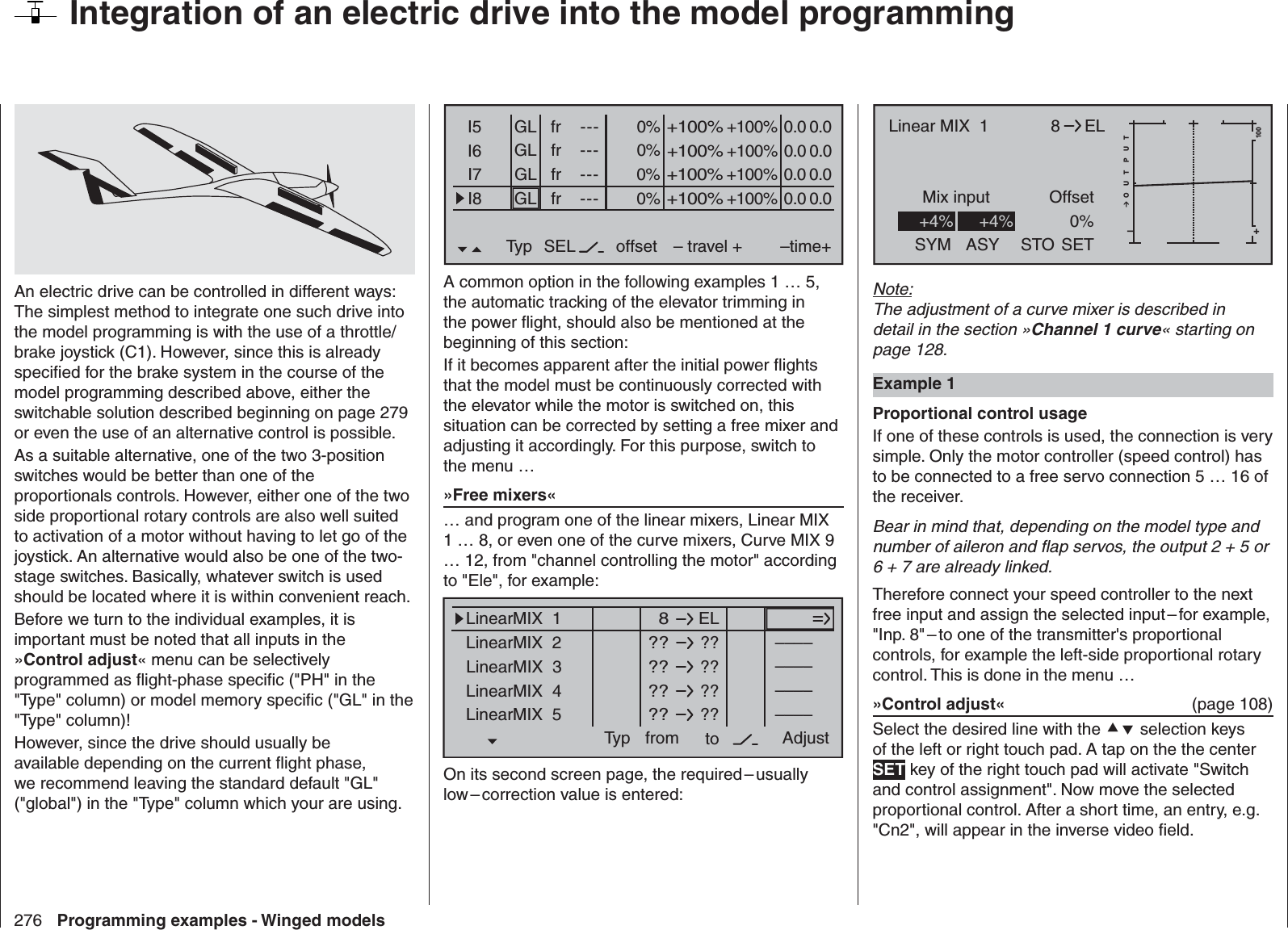 276 Programming examples - Winged models  Integration of an electric drive into the model programmingAn electric drive can be controlled in different ways: The simplest method to integrate one such drive into the model programming is with the use of a throttle/brake joystick (C1). However, since this is already speciﬁ ed for the brake system in the course of the model programming described above, either the switchable solution described beginning on page 279 or even the use of an alternative control is possible. As a suitable alternative, one of the two 3-position switches would be better than one of the proportionals controls. However, either one of the two side proportional rotary controls are also well suited to activation of a motor without having to let go of the joystick. An alternative would also be one of the two-stage switches. Basically, whatever switch is used should be located where it is within convenient reach.Before we turn to the individual examples, it is important must be noted that all inputs in the »Control adjust« menu can be selectively programmed as ﬂ ight-phase speciﬁ c (&quot;PH&quot; in the &quot;Type&quot; column) or model memory speciﬁ c (&quot;GL&quot; in the &quot;Type&quot; column)!However, since the drive should usually be available depending on the current ﬂ ight phase, we recommend leaving the standard default &quot;GL&quot; (&quot;global&quot;) in the &quot;Type&quot; column which your are using.0% +100%I5I6I7I8Typ SEL+100%0.0 0.0– travel + –time+0% +100%+100%0.0 0.00% +100%+100%0.0 0.00% +100%+100%0.0 0.0GLGLGLfr ---frfrfr---------offsetGLNormalA common option in the following examples 1 … 5, the automatic tracking of the elevator trimming in the power ﬂ ight, should also be mentioned at the beginning of this section:If it becomes apparent after the initial power ﬂ ights that the model must be continuously corrected with the elevator while the motor is switched on, this situation can be corrected by setting a free mixer and adjusting it accordingly. For this purpose, switch to the menu …»Free mixers«… and program one of the linear mixers, Linear MIX 1 … 8, or even one of the curve mixers, Curve MIX 9 … 12, from &quot;channel controlling the motor&quot; according to &quot;Ele&quot;, for example:ELLinearMIX  1Typ  8from – Begr. +????????????––––LinearMIX  2LinearMIX  3LinearMIX  4LinearMIX  5to Adjust––––––––????––––On its second screen page, the required – usually low – correction value is entered:8Mix input Offset+–100O U T P U T0%ELLinear MIX  1+4%SYM ASY SETSTO+4%Note:The adjustment of a curve mixer is described in detail in the section »Channel 1 curve« starting on page 128. Example 1Proportional control usageIf one of these controls is used, the connection is very simple. Only the motor controller (speed control) has to be connected to a free servo connection 5 … 16 of the receiver. Bear in mind that, depending on the model type and number of aileron and ﬂ ap servos, the output 2 + 5 or 6 + 7 are already linked. Therefore connect your speed controller to the next free input and assign the selected input – for example, &quot;Inp. 8&quot; – to one of the transmitter&apos;s proportional controls, for example the left-side proportional rotary control. This is done in the menu …»Control adjust«  (page 108)Select the desired line with the  selection keys of the left or right touch pad. A tap on the the center SET key of the right touch pad will activate &quot;Switch and control assignment&quot;. Now move the selected proportional control. After a short time, an entry, e.g. &quot;Cn2&quot;, will appear in the inverse video ﬁ eld. 