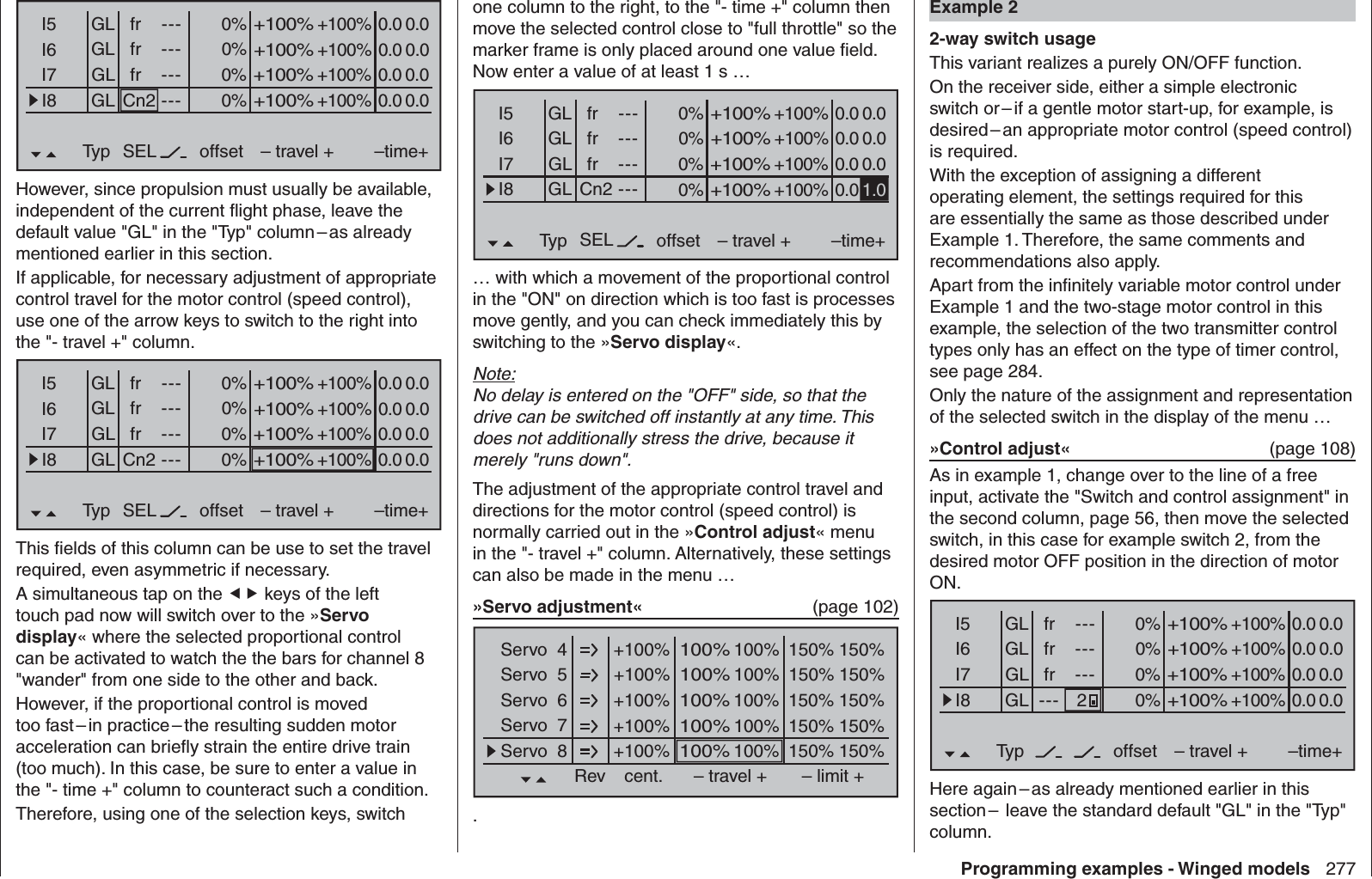 277Programming examples - Winged modelsone column to the right, to the &quot;- time +&quot; column then move the selected control close to &quot;full throttle&quot; so the marker frame is only placed around one value ﬁ eld. Now enter a value of at least 1 s …0% +100%I5I6I7I8Typ SEL+100%0.0 0.0– travel + –time+0% +100%+100%0.0 0.00% +100%+100%0.0 0.00% +100%+100%0.0GLGLGLfr ---frfrCn2---------offsetGLNormal1.0… with which a movement of the proportional control in the &quot;ON&quot; on direction which is too fast is processes move gently, and you can check immediately this by switching to the »Servo display«.Note:No delay is entered on the &quot;OFF&quot; side, so that the drive can be switched off instantly at any time. This does not additionally stress the drive, because it merely &quot;runs down&quot;.The adjustment of the appropriate control travel and directions for the motor control (speed control) is normally carried out in the »Control adjust« menu in the &quot;- travel +&quot; column. Alternatively, these settings can also be made in the menu … »Servo adjustment«   (page 102)+100% 100%Servo  4Servo  5Servo  6Servo  7Servo  8Rev cent.100%150% 150%– travel + – limit ++100% 100%100%150% 150%+100% 100%100%150% 150%+100% 100%100%150% 150%+100% 100%100%150% 150%.0% +100%I5I6I7I8Typ SEL+100%0.0 0.0– travel + –time+0% +100%+100%0.0 0.00% +100%+100%0.0 0.00% +100%+100%0.0 0.0GLGLGLfr ---frfrCn2---------offsetGLNormalHowever, since propulsion must usually be available, independent of the current ﬂ ight phase, leave the default value &quot;GL&quot; in the &quot;Typ&quot; column – as already mentioned earlier in this section.If applicable, for necessary adjustment of appropriate control travel for the motor control (speed control), use one of the arrow keys to switch to the right into the &quot;- travel +&quot; column.0% +100%I5I6I7I8Typ SEL+100%0.0 0.0– travel + –time+0% +100%+100%0.0 0.00% +100%+100%0.0 0.00% +100%+100%0.0 0.0GLGLGLfr ---frfrCn2---------offsetGLNormalThis ﬁ elds of this column can be use to set the travel required, even asymmetric if necessary.A simultaneous tap on the  keys of the left touch pad now will switch over to the »Servo display« where the selected proportional control can be activated to watch the the bars for channel 8 &quot;wander&quot; from one side to the other and back.However, if the proportional control is moved too fast – in practice – the resulting sudden motor acceleration can brieﬂ y strain the entire drive train (too much). In this case, be sure to enter a value in the &quot;- time +&quot; column to counteract such a condition.Therefore, using one of the selection keys, switch  Example 22-way switch usageThis variant realizes a purely ON/OFF function.On the receiver side, either a simple electronic switch or – if a gentle motor start-up, for example, is desired – an appropriate motor control (speed control) is required.With the exception of assigning a different operating element, the settings required for this are essentially the same as those described under Example 1. Therefore, the same comments and recommendations also apply. Apart from the inﬁ nitely variable motor control under Example 1 and the two-stage motor control in this example, the selection of the two transmitter control types only has an effect on the type of timer control, see page 284.Only the nature of the assignment and representation of the selected switch in the display of the menu …»Control adjust«  (page 108)As in example 1, change over to the line of a free input, activate the &quot;Switch and control assignment&quot; in the second column, page 56, then move the selected switch, in this case for example switch 2, from the desired motor OFF position in the direction of motor ON.0% +100%I5I6I7I8Typ+100%0.0 0.0– travel + –time+0% +100%+100%0.0 0.00% +100%+100%0.0 0.00% +100%+100%0.0 0.0GLGLGLfr ---frfr------offsetGLNormal2---Here again – as already mentioned earlier in this section –  leave the standard default &quot;GL&quot; in the &quot;Typ&quot; column.