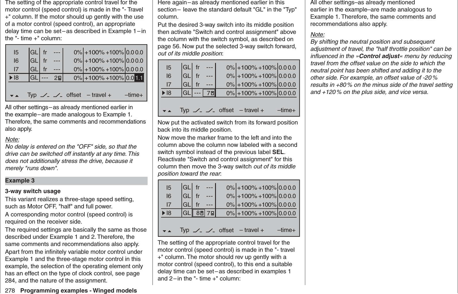 278 Programming examples - Winged modelsThe setting of the appropriate control travel for the motor control (speed control) is made in the &quot;- Travel +&quot; column. If the motor should up gently with the use of a motor control (speed control), an appropriate delay time can be set – as described in Example 1 – in the &quot;- time +&quot; column:0% +100%I5I6I7I8Typ+100%0.0 0.0– travel + –time+0% +100%+100%0.0 0.00% +100%+100%0.0 0.00% +100%+100%0.0GLGLGLfr ---frfr------offsetGLNormal2--- 1.1All other settings – as already mentioned earlier in the example – are made analogous to Example 1. Therefore, the same comments and recommendations also apply.Note:No delay is entered on the &quot;OFF&quot; side, so that the drive can be switched off instantly at any time. This does not additionally stress the drive, because it merely &quot;runs down&quot;. Example 33-way switch usageThis variant realizes a three-stage speed setting, such as Motor OFF, &quot;half&quot; and full power.A corresponding motor control (speed control) is required on the receiver side.The required settings are basically the same as those described under Example 1 and 2. Therefore, the same comments and recommendations also apply.Apart from the inﬁ nitely variable motor control under Example 1 and the three-stage motor control in this example, the selection of the operating element only has an effect on the type of clock control, see page 284, and the nature of the assignment.Here again – as already mentioned earlier in this section –  leave the standard default &quot;GL&quot; in the &quot;Typ&quot; column.Put the desired 3-way switch into its middle position then activate &quot;Switch and control assignment&quot; above the column with the switch symbol, as described on page 56. Now put the selected 3-way switch forward, out of its middle position:0% +100%I5I6I7I8Typ+100%0.0 0.0– travel + –time+0% +100%+100%0.0 0.00% +100%+100%0.0 0.00% +100%+100%0.0 0.0GLGLGLfr ---frfr------offsetGLNormal7---Now put the activated switch from its forward position back into its middle position.Now move the marker frame to the left and into the column above the column now labeled with a second switch symbol instead of the previous label SEL. Reactivate &quot;Switch and control assignment&quot; for this column then move the 3-way switch out of its middle position toward the rear: 0% +100%I5I6I7I8Typ+100%0.0 0.0– travel + –time+0% +100%+100%0.0 0.00% +100%+100%0.0 0.00% +100%+100%0.0 0.0GLGLGLfr ---frfr------offsetGLNormal78The setting of the appropriate control travel for the motor control (speed control) is made in the &quot;- travel +&quot; column. The motor should rev up gently with a motor control (speed control), to this end a suitable delay time can be set – as described in examples 1 and 2 – in the &quot;- time +&quot; column:All other settings–as already mentioned earlier in the example–are made analogous to Example 1. Therefore, the same comments and recommendations also apply.Note:By shifting the neutral position and subsequent adjustment of travel, the &quot;half throttle position&quot; can be inﬂ uenced in the »Control adjust« menu by reducing travel from the offset value on the side to which the neutral point has been shifted and adding it to the other side. For example, an offset value of -20 % results in +80 % on the minus side of the travel setting and +120 % on the plus side, and vice versa.