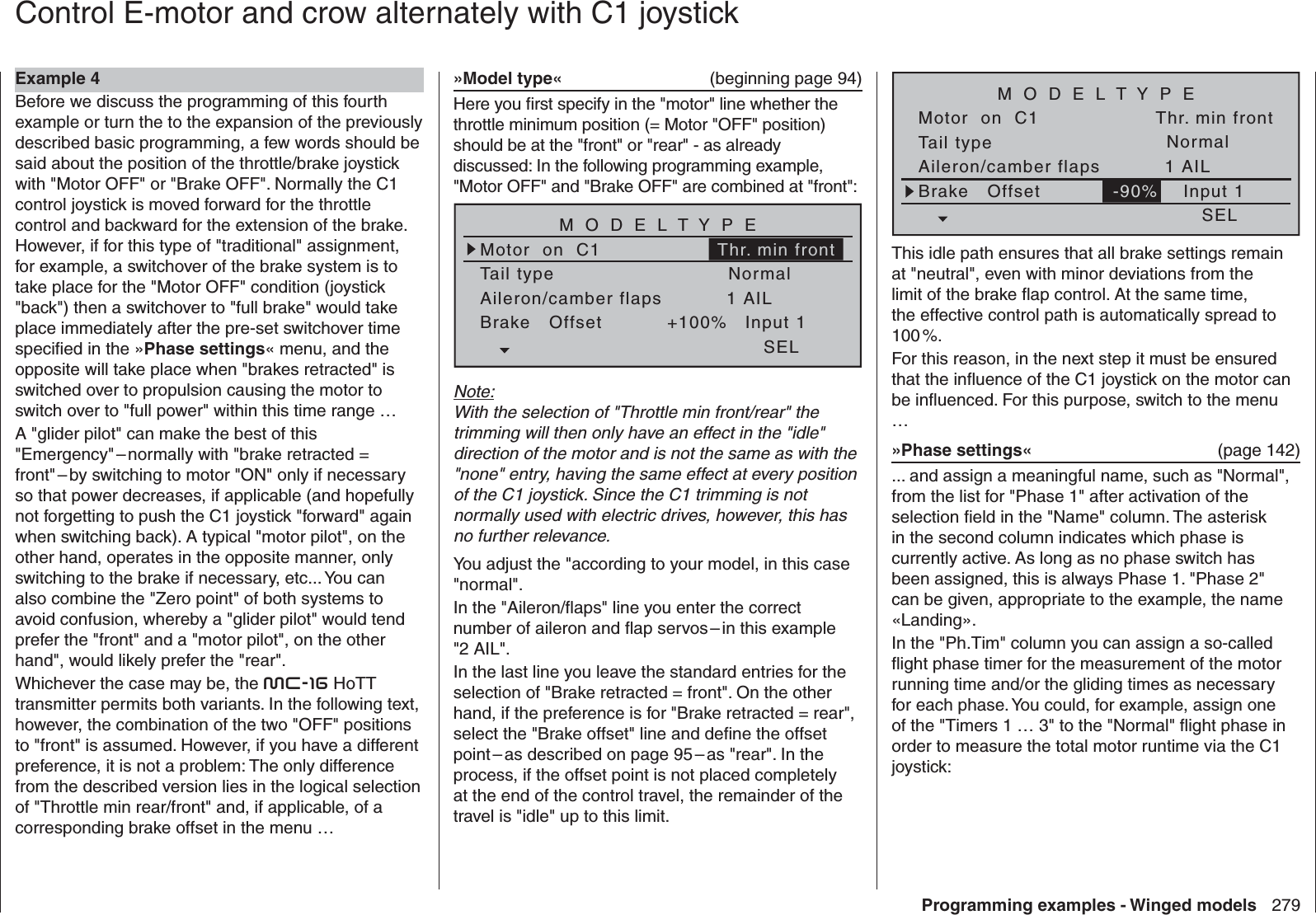 279Programming examples - Winged modelsTail typeMotor  on  C1NormalAileron/camber flaps 1 AILM O D E L T Y P EBrake   Offset Input 1-90%SELThr. min frontThis idle path ensures that all brake settings remain at &quot;neutral&quot;, even with minor deviations from the limit of the brake ﬂ ap control. At the same time, the effective control path is automatically spread to 100 %.For this reason, in the next step it must be ensured that the inﬂ uence of the C1 joystick on the motor can be inﬂ uenced. For this purpose, switch to the menu …»Phase settings«  (page 142)... and assign a meaningful name, such as &quot;Normal&quot;, from the list for &quot;Phase 1&quot; after activation of the selection ﬁ eld in the &quot;Name&quot; column. The asterisk in the second column indicates which phase is currently active. As long as no phase switch has been assigned, this is always Phase 1. &quot;Phase 2&quot; can be given, appropriate to the example, the name «Landing».In the &quot;Ph.Tim&quot; column you can assign a so-called ﬂ ight phase timer for the measurement of the motor running time and/or the gliding times as necessary for each phase. You could, for example, assign one of the &quot;Timers 1 … 3&quot; to the &quot;Normal&quot; ﬂ ight phase in order to measure the total motor runtime via the C1 joystick:»Model type«   (beginning page 94)Here you ﬁ rst specify in the &quot;motor&quot; line whether the throttle minimum position (= Motor &quot;OFF&quot; position) should be at the &quot;front&quot; or &quot;rear&quot; - as already discussed: In the following programming example, &quot;Motor OFF&quot; and &quot;Brake OFF&quot; are combined at &quot;front&quot;:Tail typeMotor  on  C1NormalAileron/camber flaps 1 AILM O D E L T Y P EBrake   Offset Input 1+100%SELThr. min frontNote:With the selection of &quot;Throttle min front/rear&quot; the trimming will then only have an effect in the &quot;idle&quot; direction of the motor and is not the same as with the &quot;none&quot; entry, having the same effect at every position of the C1 joystick. Since the C1 trimming is not normally used with electric drives, however, this has no further relevance.You adjust the &quot;according to your model, in this case &quot;normal&quot;.In the &quot;Aileron/ﬂ aps&quot; line you enter the correct number of aileron and ﬂ ap servos – in this example &quot;2 AIL&quot;.In the last line you leave the standard entries for the selection of &quot;Brake retracted = front&quot;. On the other hand, if the preference is for &quot;Brake retracted = rear&quot;, select the &quot;Brake offset&quot; line and deﬁ ne the offset point – as described on page 95 – as &quot;rear&quot;. In the process, if the offset point is not placed completely at the end of the control travel, the remainder of the travel is &quot;idle&quot; up to this limit.  Control E-motor and crow alternately with C1 joystickExample 4Before we discuss the programming of this fourth example or turn the to the expansion of the previously described basic programming, a few words should be said about the position of the throttle/brake joystick with &quot;Motor OFF&quot; or &quot;Brake OFF&quot;. Normally the C1 control joystick is moved forward for the throttle control and backward for the extension of the brake. However, if for this type of &quot;traditional&quot; assignment, for example, a switchover of the brake system is to take place for the &quot;Motor OFF&quot; condition (joystick &quot;back&quot;) then a switchover to &quot;full brake&quot; would take place immediately after the pre-set switchover time speciﬁ ed in the »Phase settings« menu, and the opposite will take place when &quot;brakes retracted&quot; is switched over to propulsion causing the motor to switch over to &quot;full power&quot; within this time range …A &quot;glider pilot&quot; can make the best of this &quot;Emergency&quot; – normally with &quot;brake retracted = front&quot; – by switching to motor &quot;ON&quot; only if necessary so that power decreases, if applicable (and hopefully not forgetting to push the C1 joystick &quot;forward&quot; again when switching back). A typical &quot;motor pilot&quot;, on the other hand, operates in the opposite manner, only switching to the brake if necessary, etc... You can also combine the &quot;Zero point&quot; of both systems to avoid confusion, whereby a &quot;glider pilot&quot; would tend prefer the &quot;front&quot; and a &quot;motor pilot&quot;, on the other hand&quot;, would likely prefer the &quot;rear&quot;. Whichever the case may be, the mc-16 HoTT transmitter permits both variants. In the following text, however, the combination of the two &quot;OFF&quot; positions to &quot;front&quot; is assumed. However, if you have a different preference, it is not a problem: The only difference from the described version lies in the logical selection of &quot;Throttle min rear/front&quot; and, if applicable, of a corresponding brake offset in the menu …