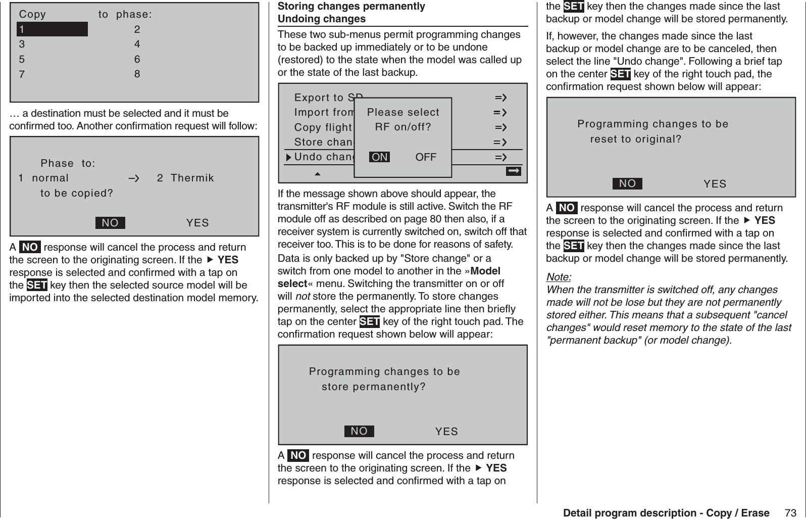 73Detail program description - Copy / Erase7Copy              to  phase:35=&gt;=&gt;24618… a destination must be selected and it must be conﬁ rmed too. Another conﬁ rmation request will follow:Phase  to:to be copied?NO YES1  normal 2  ThermikA  NO  response will cancel the process and return the screen to the originating screen. If the  YES response is selected and conﬁ rmed with a tap on the SET key then the selected source model will be imported into the selected destination model memory.    Storing changes permanently   Undoing changesThese two sub-menus permit programming changes to be backed up immediately or to be undone (restored) to the state when the model was called up or the state of the last backup.Copy flight en kopierenExport to SDImport fromvon SD-Karte=&gt;Store changes ft speichernUndo changesgig machenOFFONPlease selectRF on/off?If the message shown above should appear, the transmitter&apos;s RF module is still active. Switch the RF module off as described on page 80 then also, if a receiver system is currently switched on, switch off that receiver too. This is to be done for reasons of safety. Data is only backed up by &quot;Store change&quot; or a switch from one model to another in the »Model select« menu. Switching the transmitter on or off will not store the permanently. To store changes permanently, select the appropriate line then brieﬂ y tap on the center SET key of the right touch pad. The conﬁ rmation request shown below will appear:Programming changes to beNO YESstore permanently?A  NO  response will cancel the process and return the screen to the originating screen. If the  YES response is selected and conﬁ rmed with a tap on the SET key then the changes made since the last backup or model change will be stored permanently.If, however, the changes made since the last backup or model change are to be canceled, then select the line &quot;Undo change&quot;. Following a brief tap on the center SET key of the right touch pad, the conﬁ rmation request shown below will appear:Programming changes to beNO YESreset to original?A  NO  response will cancel the process and return the screen to the originating screen. If the  YES response is selected and conﬁ rmed with a tap on the SET key then the changes made since the last backup or model change will be stored permanently.Note:When the transmitter is switched off, any changes made will not be lose but they are not permanently stored either. This means that a subsequent &quot;cancel changes&quot; would reset memory to the state of the last &quot;permanent backup&quot; (or model change).