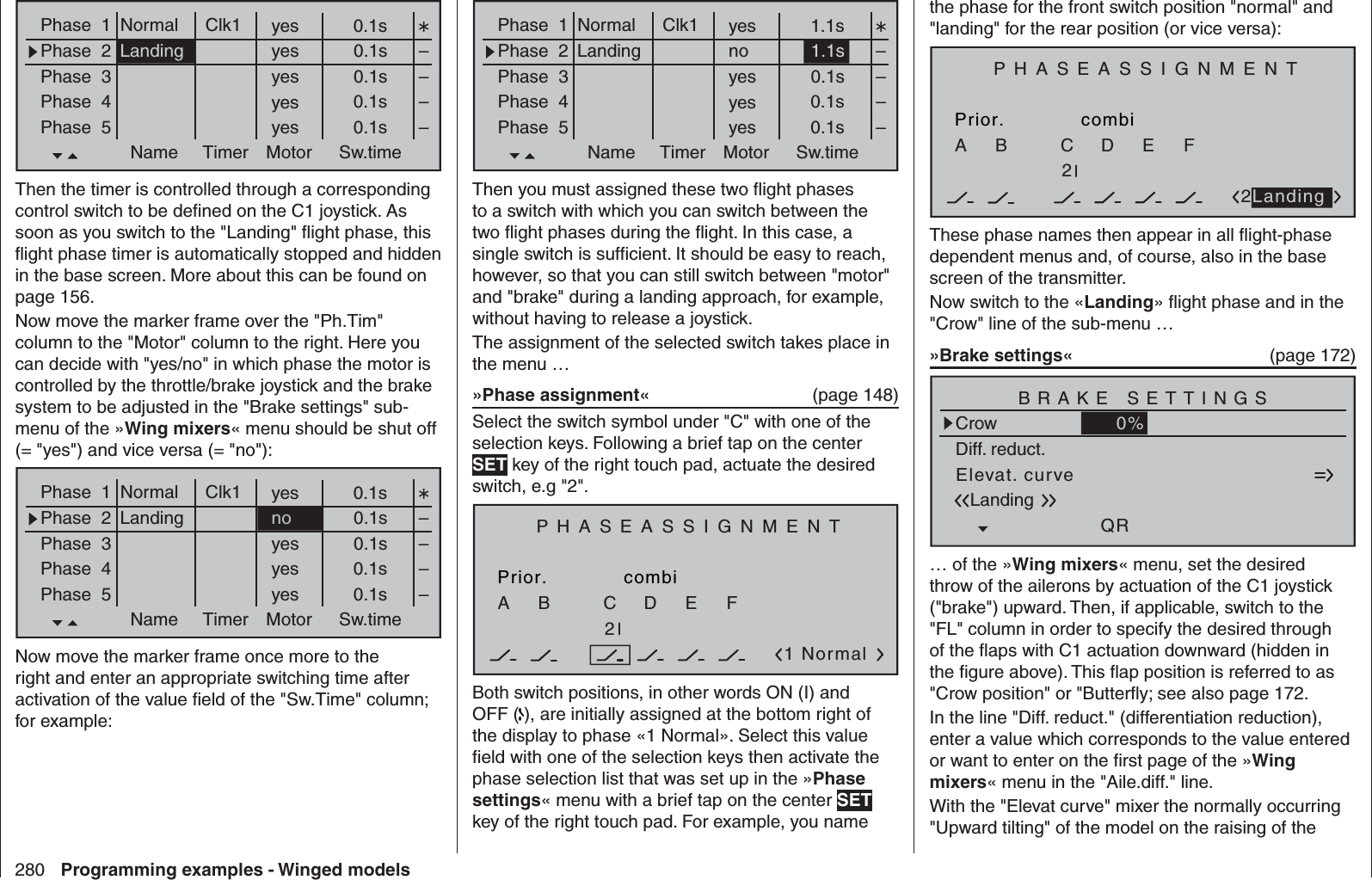 280 Programming examples - Winged modelsthe phase for the front switch position &quot;normal&quot; and &quot;landing&quot; for the rear position (or vice versa):PHASEASSIGNMENTPrior.CcombiABDEF2722LandingThese phase names then appear in all ﬂ ight-phase dependent menus and, of course, also in the base screen of the transmitter.Now switch to the «Landing» ﬂ ight phase and in the &quot;Crow&quot; line of the sub-menu …»Brake settings«   (page 172)Elevat. curveBRAKE SETTINGSLandingCrowQRWK20%WK0%Diff. reduct.0%… of the »Wing mixers« menu, set the desired throw of the ailerons by actuation of the C1 joystick (&quot;brake&quot;) upward. Then, if applicable, switch to the &quot;FL&quot; column in order to specify the desired through of the ﬂ aps with C1 actuation downward (hidden in the ﬁ gure above). This ﬂ ap position is referred to as &quot;Crow position&quot; or &quot;Butterﬂ y; see also page 172.In the line &quot;Diff. reduct.&quot; (differentiation reduction), enter a value which corresponds to the value entered or want to enter on the ﬁ rst page of the »Wing mixers« menu in the &quot;Aile.diff.&quot; line.With the &quot;Elevat curve&quot; mixer the normally occurring &quot;Upward tilting&quot; of the model on the raising of the Phase  1Phase  2Phase  3Phase  4Phase  5Name Timer Sw.timeMotoryes 1.1sno 1.1syes 0.1syes 0.1syes 0.1s––––Normal Clk1LandingThen you must assigned these two ﬂ ight phases to a switch with which you can switch between the two ﬂ ight phases during the ﬂ ight. In this case, a single switch is sufﬁ cient. It should be easy to reach, however, so that you can still switch between &quot;motor&quot; and &quot;brake&quot; during a landing approach, for example, without having to release a joystick.The assignment of the selected switch takes place in the menu …»Phase assignment«  (page 148)Select the switch symbol under &quot;C&quot; with one of the selection keys. Following a brief tap on the center SET key of the right touch pad, actuate the desired switch, e.g &quot;2&quot;.PHASEASSIGNMENTPrior.C1 NormalcombiABDEF272Both switch positions, in other words ON (I) and OFF ( ), are initially assigned at the bottom right of the display to phase «1 Normal». Select this value ﬁ eld with one of the selection keys then activate the phase selection list that was set up in the »Phase settings« menu with a brief tap on the center SET key of the right touch pad. For example, you name Phase  1Phase  2Phase  3Phase  4Phase  5Name Timer Sw.timeMotoryes 0.1syes 0.1syes 0.1syes 0.1syes 0.1s––––Normal Clk1LandingThen the timer is controlled through a corresponding control switch to be deﬁ ned on the C1 joystick. As soon as you switch to the &quot;Landing&quot; ﬂ ight phase, this ﬂ ight phase timer is automatically stopped and hidden in the base screen. More about this can be found on page 156.Now move the marker frame over the &quot;Ph.Tim&quot; column to the &quot;Motor&quot; column to the right. Here you can decide with &quot;yes/no&quot; in which phase the motor is controlled by the throttle/brake joystick and the brake system to be adjusted in the &quot;Brake settings&quot; sub-menu of the »Wing mixers« menu should be shut off (= &quot;yes&quot;) and vice versa (= &quot;no&quot;):Phase  1Phase  2Phase  3Phase  4Phase  5Name Timer Sw.timeMotoryes 0.1sno 0.1syes 0.1syes 0.1syes 0.1s––––Normal Clk1LandingNow move the marker frame once more to the right and enter an appropriate switching time after activation of the value ﬁ eld of the &quot;Sw.Time&quot; column; for example: