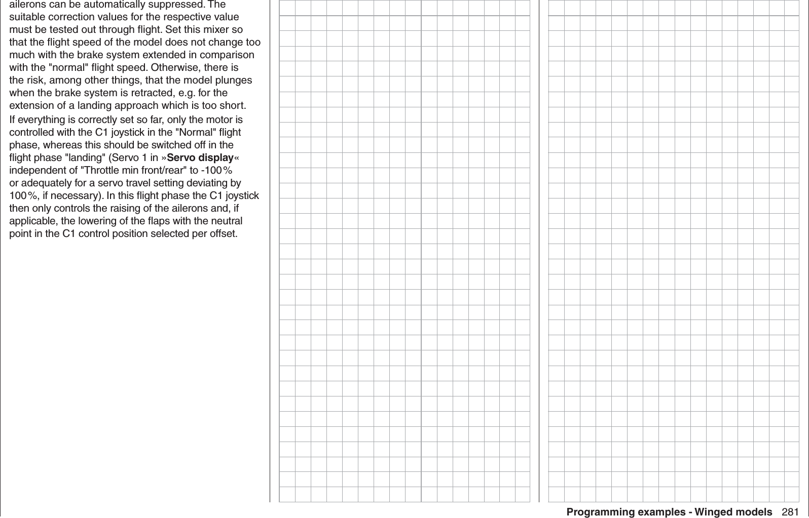 281Programming examples - Winged modelsailerons can be automatically suppressed. The suitable correction values for the respective value must be tested out through ﬂ ight. Set this mixer so that the ﬂ ight speed of the model does not change too much with the brake system extended in comparison with the &quot;normal&quot; ﬂ ight speed. Otherwise, there is the risk, among other things, that the model plunges when the brake system is retracted, e.g. for the extension of a landing approach which is too short.If everything is correctly set so far, only the motor is controlled with the C1 joystick in the &quot;Normal&quot; ﬂ ight phase, whereas this should be switched off in the ﬂ ight phase &quot;landing&quot; (Servo 1 in »Servo display« independent of &quot;Throttle min front/rear&quot; to -100 % or adequately for a servo travel setting deviating by 100 %, if necessary). In this ﬂ ight phase the C1 joystick then only controls the raising of the ailerons and, if applicable, the lowering of the ﬂ aps with the neutral point in the C1 control position selected per offset.