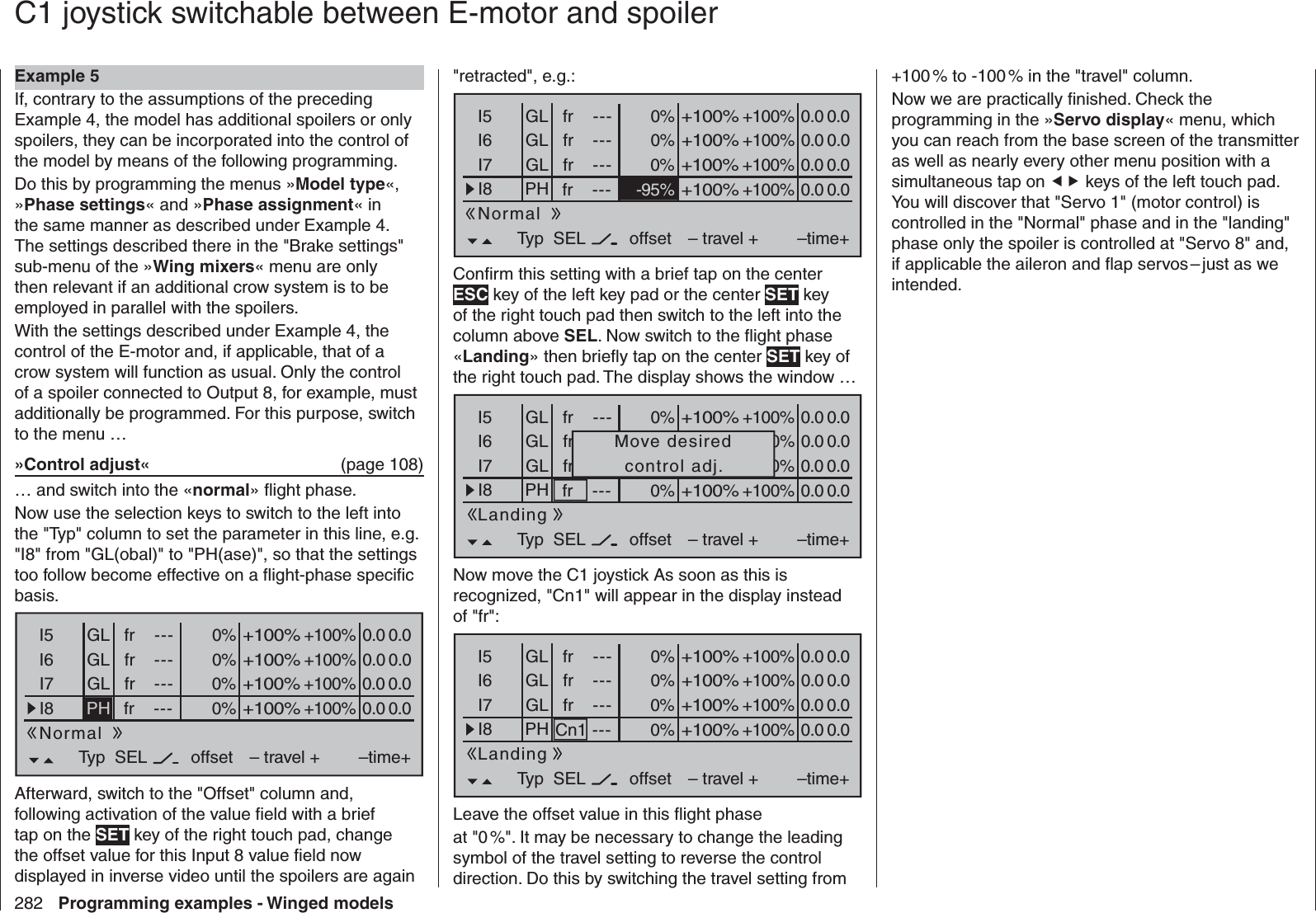 282 Programming examples - Winged models C1 joystick switchable between  E-motor and spoilerExample 5If, contrary to the assumptions of the preceding Example 4, the model has additional spoilers or only spoilers, they can be incorporated into the control of the model by means of the following programming.Do this by programming the menus »Model type«, »Phase settings« and »Phase assignment« in the same manner as described under Example 4. The settings described there in the &quot;Brake settings&quot; sub-menu of the »Wing mixers« menu are only then relevant if an additional crow system is to be employed in parallel with the spoilers.With the settings described under Example 4, the control of the E-motor and, if applicable, that of a crow system will function as usual. Only the control of a spoiler connected to Output 8, for example, must additionally be programmed. For this purpose, switch to the menu …»Control adjust«  (page 108)… and switch into the «normal» ﬂ ight phase.Now use the selection keys to switch to the left into the &quot;Typ&quot; column to set the parameter in this line, e.g. &quot;I8&quot; from &quot;GL(obal)&quot; to &quot;PH(ase)&quot;, so that the settings too follow become effective on a ﬂ ight-phase speciﬁ c basis.0% +100%I5I6I7I8Typ+100%0.0 0.0– travel + –time+0% +100%+100%0.0 0.00% +100%+100%0.0 0.00% +100%+100%0.0 0.0GLGLfr ---frfr------offsetGLNormalPHSELfr ---Afterward, switch to the &quot;Offset&quot; column and, following activation of the value ﬁ eld with a brief tap on the SET key of the right touch pad, change the offset value for this Input 8 value ﬁ eld now displayed in inverse video until the spoilers are again &quot;retracted&quot;, e.g.:0% +100%I5I6I7I8Typ+100%0.0 0.0– travel + –time+0% +100%+100%0.0 0.00% +100%+100%0.0 0.0-95% +100%+100%0.0 0.0GLGLfr ---frfr------offsetGLNormalPHSELfr ---Conﬁ rm this setting with a brief tap on the center ESC key of the left key pad or the center SET key of the right touch pad then switch to the left into the column above SEL. Now switch to the ﬂ ight phase «Landing» then brieﬂ y tap on the center SET key of the right touch pad. The display shows the window …0% +100%I5I6I7I8Typ+100%0.0 0.0– travel + –time+0% +100%+100%0.0 0.00% +100%+100%0.0 0.0+100%+100%0.0 0.0GLGLfr ---frfr------offsetGLLandingPHSELfr --- 0%Move desiredcontrol adj.Now move the C1 joystick As soon as this is recognized, &quot;Cn1&quot; will appear in the display instead of &quot;fr&quot;:0% +100%I5I6I7I8Typ+100%0.0 0.0– travel + –time+0% +100%+100%0.0 0.00% +100%+100%0.0 0.0+100%+100%0.0 0.0GLGLfr ---frfr------offsetGLLandingPHSELCn1 --- 0%Leave the offset value in this ﬂ ight phaseat &quot;0 %&quot;. It may be necessary to change the leading symbol of the travel setting to reverse the control direction. Do this by switching the travel setting from +100 % to -100 % in the &quot;travel&quot; column.Now we are practically ﬁ nished. Check the programming in the »Servo display« menu, which you can reach from the base screen of the transmitter as well as nearly every other menu position with a simultaneous tap on  keys of the left touch pad. You will discover that &quot;Servo 1&quot; (motor control) is controlled in the &quot;Normal&quot; phase and in the &quot;landing&quot; phase only the spoiler is controlled at &quot;Servo 8&quot; and, if applicable the aileron and ﬂ ap servos – just as we intended.