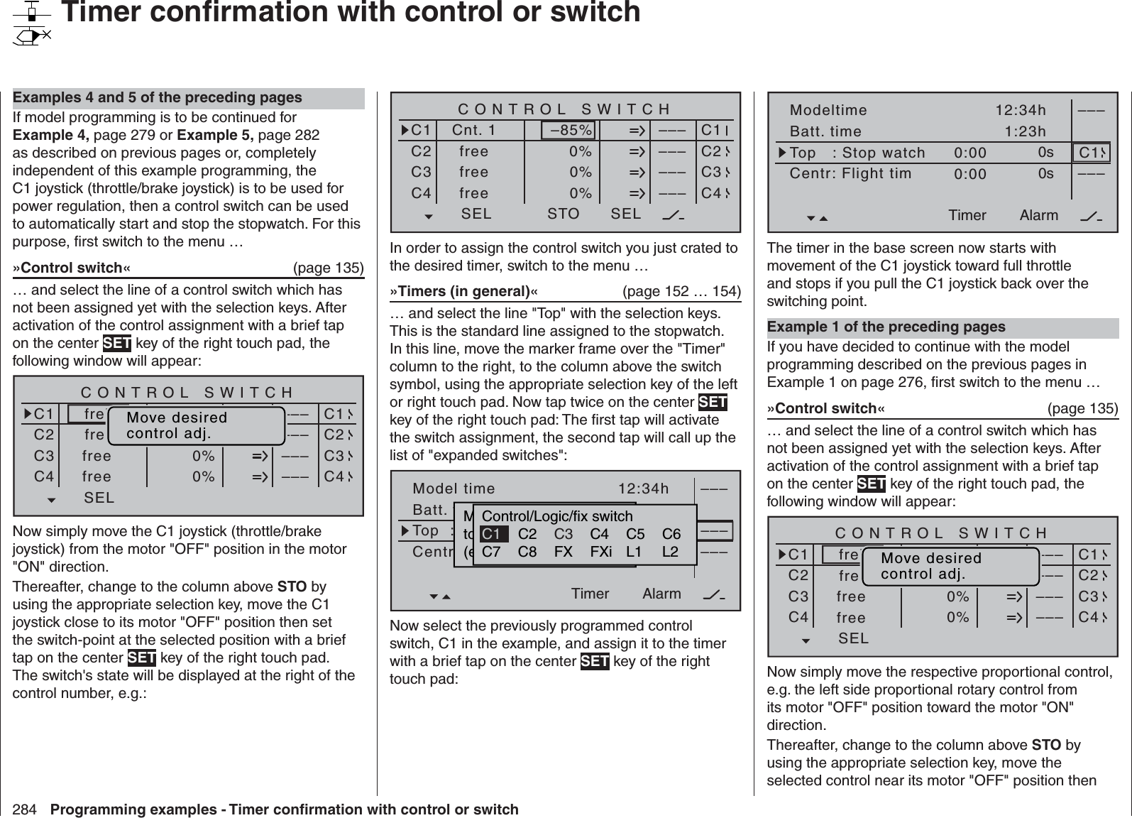 284 Programming examples - Timer conﬁ rmation with control or switchSEL0%0%0%C1C2C3–––C4CONTROL SWITCHCnt. 1free–85%STO–––––––––SELC1C2C3C4freefreeIn order to assign the control switch you just crated to the desired timer, switch to the menu …»Timers (in general)«   (page 152 … 154)… and select the line &quot;Top&quot; with the selection keys. This is the standard line assigned to the stopwatch. In this line, move the marker frame over the &quot;Timer&quot; column to the right, to the column above the switch symbol, using the appropriate selection key of the left or right touch pad. Now tap twice on the center SET key of the right touch pad: The ﬁ rst tap will activate the switch assignment, the second tap will call up the list of &quot;expanded switches&quot;:Model timeBatt. timeTimer–––12:34h1:23h0:000:000s0s––––––AlarmTimerTop  :StoppuhrCentr.Mitte  :FlugzeitMovwünschten  Schalterto  die  EIN  Position(erw.  Schalter:  SET)Control/Logic/fix switchC2 C4 C5 C6C7 C8 FX FXi L1 L2C3C1Now select the previously programmed control switch, C1 in the example, and assign it to the timer with a brief tap on the center SET key of the right touch pad:ModeltimeBatt. timeTimer–––12:34h1:23h0:000:000s0s –––AlarmTimerTop   : Stop watchCentr: Flight timC1The timer in the base screen now starts with movement of the C1 joystick toward full throttle and stops if you pull the C1 joystick back over the switching point. Example 1 of the preceding pagesIf you have decided to continue with the model programming described on the previous pages in Example 1 on page 276, ﬁ rst switch to the menu …»Control switch«  (page 135)… and select the line of a control switch which has not been assigned yet with the selection keys. After activation of the control assignment with a brief tap on the center SET key of the right touch pad, the following window will appear:SEL0%0%0%C1C2C3–––C4CONTROL SWITCHGeb.  10%STO–––––––––SELC1C2C3C4freifreefreefrei Move desiredcontrol adj.Now simply move the respective proportional control, e.g. the left side proportional rotary control from its motor &quot;OFF&quot; position toward the motor &quot;ON&quot; direction.Thereafter, change to the column above STO by using the appropriate selection key, move the selected control near its motor &quot;OFF&quot; position then Examples 4 and 5 of the preceding pagesIf model programming is to be continued for Example 4, page 279 or Example 5, page 282 as described on previous pages or, completely independent of this example programming, the C1 joystick (throttle/brake joystick) is to be used for power regulation, then a control switch can be used to automatically start and stop the stopwatch. For this purpose, ﬁ rst switch to the menu …»Control switch«  (page 135)… and select the line of a control switch which has not been assigned yet with the selection keys. After activation of the control assignment with a brief tap on the center SET key of the right touch pad, the following window will appear:SEL0%0%0%C1C2C3–––C4CONTROL SWITCHGeb.  10%STO–––––––––SELC1C2C3C4freifreefreefrei Move desiredcontrol adj.Now simply move the C1 joystick (throttle/brake joystick) from the motor &quot;OFF&quot; position in the motor &quot;ON&quot; direction.Thereafter, change to the column above STO by using the appropriate selection key, move the C1 joystick close to its motor &quot;OFF&quot; position then set the switch-point at the selected position with a brief tap on the center SET key of the right touch pad. The switch&apos;s state will be displayed at the right of the control number, e.g.:   Timer conﬁ rmation with control or switch