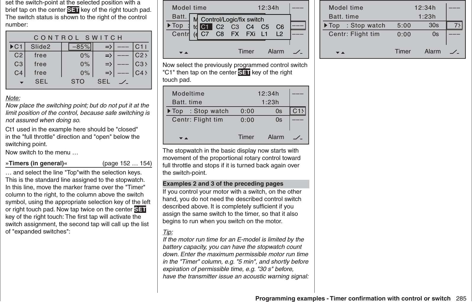 285Programming examples - Timer conﬁ rmation with control or switchset the switch-point at the selected position with a brief tap on the center SET key of the right touch pad. The switch status is shown to the right of the control number:SEL0%0%0%C1C2C3–––C4CONTROL SWITCHSlide2free–85%STO–––––––––SELC1C2C3C4freefreeNote:Now place the switching point; but do not put it at the limit position of the control, because safe switching is not assured when doing so.Ct1 used in the example here should be &quot;closed&quot; in the &quot;full throttle&quot; direction and &quot;open&quot; below the switching point. Now switch to the menu …»Timers (in general)«   (page 152 … 154)… and select the line &quot;Top&quot;with the selection keys. This is the standard line assigned to the stopwatch. In this line, move the marker frame over the &quot;Timer&quot; column to the right, to the column above the switch symbol, using the appropriate selection key of the left or right touch pad. Now tap twice on the center SET key of the right touch: The ﬁ rst tap will activate the switch assignment, the second tap will call up the list of &quot;expanded switches&quot;:Model timeBatt. timeTimer–––12:34h1:23h0:000:000s0s––––––AlarmTimerTop  :StoppuhrCentr.Mitte  :FlugzeitMovwünschten  Schalterto  die  EIN  Position(erw.  Schalter:  SET)Control/Logic/fix switchC2 C4 C5 C6C7 C8 FX FXi L1 L2C3C1Now select the previously programmed control switch &quot;C1&quot; then tap on the center SET key of the right touch pad.ModeltimeBatt. timeTimer–––12:34h1:23h0:000:000s0s –––AlarmTimerTop   : Stop watchCentr: Flight timC1The stopwatch in the basic display now starts with movement of the proportional rotary control toward full throttle and stops if it is turned back again over the switch-point. Examples 2 and 3 of the preceding pagesIf you control your motor with a switch, on the other hand, you do not need the described control switch described above. It is completely sufﬁ cient if you assign the same switch to the timer, so that it also begins to run when you switch on the motor.Tip:If the motor run time for an E-model is limited by the battery capacity, you can have the stopwatch count down. Enter the maximum permissible motor run time in the &quot;Timer&quot; column, e.g. &quot;5 min&quot;, and shortly before expiration of permissible time, e.g. &quot;30 s&quot; before, have the transmitter issue an acoustic warning signal:Model timeBatt. timeTimer–––12:34h1:23h5:000:0030s0s –––AlarmTimerTop   : Stop watchCentr: Flight tim7