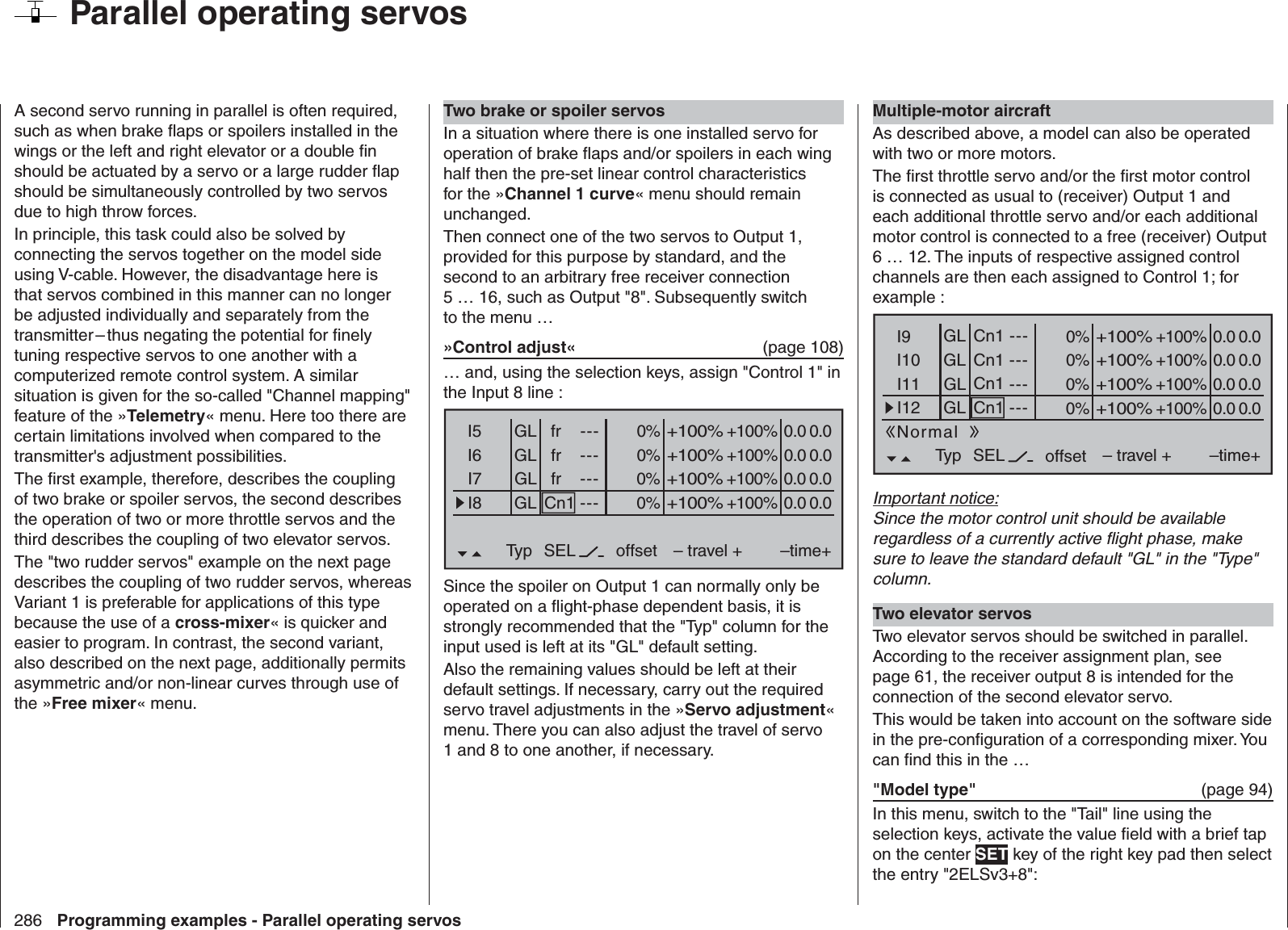 286 Programming examples - Parallel operating servos  Parallel operating servosA second servo running in parallel is often required, such as when brake ﬂ aps or spoilers installed in the wings or the left and right elevator or a double ﬁ n should be actuated by a servo or a large rudder ﬂ ap should be simultaneously controlled by two servos due to high throw forces.In principle, this task could also be solved by connecting the servos together on the model side using V-cable. However, the disadvantage here is that servos combined in this manner can no longer be adjusted individually and separately from the transmitter – thus negating the potential for ﬁ nely tuning respective servos to one another with a computerized remote control system. A similar situation is given for the so-called &quot;Channel mapping&quot; feature of the »Telemetry« menu. Here too there are certain limitations involved when compared to the transmitter&apos;s adjustment possibilities.The ﬁ rst example, therefore, describes the coupling of two brake or spoiler servos, the second describes the operation of two or more throttle servos and the third describes the coupling of two elevator servos.The &quot;two rudder servos&quot; example on the next page describes the coupling of two rudder servos, whereas Variant 1 is preferable for applications of this type because the use of a cross-mixer« is quicker and easier to program. In contrast, the second variant, also described on the next page, additionally permits asymmetric and/or non-linear curves through use of the »Free mixer« menu.Two brake or spoiler servosIn a situation where there is one installed servo for operation of brake ﬂ aps and/or spoilers in each wing half then the pre-set linear control characteristics for the »Channel 1 curve« menu should remain unchanged.Then connect one of the two servos to Output 1, provided for this purpose by standard, and the second to an arbitrary free receiver connection 5 … 16, such as Output &quot;8&quot;. Subsequently switch to the menu …»Control adjust«  (page 108)… and, using the selection keys, assign &quot;Control 1&quot; in the Input 8 line :0% +100%I5I6I7I8Typ SEL+100%0.0 0.0– travel + –time+0% +100%+100%0.0 0.00% +100%+100%0.0 0.00% +100%+100%0.0 0.0GLGLGLfr ---frfrCn1---------offsetGLNormalSince the spoiler on Output 1 can normally only be operated on a ﬂ ight-phase dependent basis, it is strongly recommended that the &quot;Typ&quot; column for the input used is left at its &quot;GL&quot; default setting.Also the remaining values should be left at their default settings. If necessary, carry out the required servo travel adjustments in the »Servo adjustment« menu. There you can also adjust the travel of servo 1 and 8 to one another, if necessary.Multiple-motor aircraftAs described above, a model can also be operated with two or more motors.The ﬁ rst throttle servo and/or the ﬁ rst motor control is connected as usual to (receiver) Output 1 and each additional throttle servo and/or each additional motor control is connected to a free (receiver) Output 6 … 12. The inputs of respective assigned control channels are then each assigned to Control 1; for example :0% +100%I9I10I11I12Typ SEL+100%0.0 0.0– travel + –time+0% +100%+100%0.0 0.00% +100%+100%0.0 0.00% +100%+100%0.0 0.0GLGLGL---Cn1---------offsetGLNormalCn1Cn1Cn1Important notice:Since the motor control unit should be available regardless of a currently active ﬂ ight phase, make sure to leave the standard default &quot;GL&quot; in the &quot;Type&quot; column.Two elevator servosTwo elevator servos should be switched in parallel. According to the receiver assignment plan, see page 61, the receiver output 8 is intended for the connection of the second elevator servo.This would be taken into account on the software side in the pre-conﬁ guration of a corresponding mixer. You can ﬁ nd this in the …&quot;Model type&quot;   (page 94)In this menu, switch to the &quot;Tail&quot; line using the selection keys, activate the value ﬁ eld with a brief tap on the center SET key of the right key pad then select the entry &quot;2ELSv3+8&quot;: