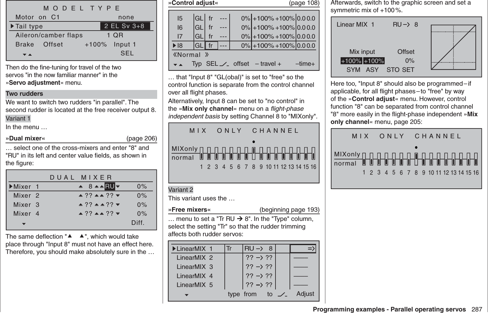 287Programming examples - Parallel operating servosTail typeMotor  on  C1 noneAileron/camber flaps 1 QRM O D E L  T Y P EBrake    Offset Input 1+100%SEL2 EL Sv 3+8Then do the ﬁ ne-tuning for travel of the two servos &quot;in the now familiar manner&quot; in the »Servo adjustment« menu.Two ruddersWe want to switch two rudders &quot;in parallel&quot;. The second rudder is located at the free receiver output 8.Variant 1In the menu …»Dual mixer«  (page 206)… select one of the cross-mixers and enter &quot;8&quot; and &quot;RU&quot; in its left and center value ﬁ elds, as shown in the ﬁ gure:Diff.DUAL MIXERMixer  1Mixer  28RUMixer  3Mixer  4?? ???? ???? ??0%0%0%0%The same deﬂ ection &quot;&quot;, which would take place through &quot;Input 8&quot; must not have an effect here. Therefore, you should make absolutely sure in the …»Control adjust«  (page 108)0% +100%I5I6I7I8Typ SEL+100%0.0 0.0– travel + –time+0% +100%+100%0.0 0.00% +100%+100%0.0 0.00% +100%+100%0.0 0.0GLGLGLfr ---frfrfr---------offsetGLNormal… that &quot;Input 8&quot; &quot;GL(obal)&quot; is set to &quot;free&quot; so the control function is separate from the control channel over all ﬂ ight phases.Alternatively, Input 8 can be set to &quot;no control&quot; in the »Mix only channel« menu on a ﬂ ight-phase independent basis by setting Channel 8 to &quot;MIXonly&quot;.MIX  ONLY  CHANNELMIXonlynormal1234567 8 9 10111213141516Variant 2This variant uses the …»Free mixers«  (beginning page 193)… menu to set a &quot;Tr RU  8&quot;. In the &quot;Type&quot; column, select the setting &quot;Tr&quot; so that the rudder trimming affects both rudder servos:8LinearMIX  1type  RUfrom – Begr. +????????????––––LinearMIX  2LinearMIX  3LinearMIX  4LinearMIX  5to Adjust––––––––????––––TrAfterwards, switch to the graphic screen and set a symmetric mix of +100 %.RUMix input Offset8Linear MIX  1SYM ASY STO0%SET+100% +100%Here too, &quot;Input 8&quot; should also be programmed – if applicable, for all ﬂ ight phases – to &quot;free&quot; by way of the »Control adjust« menu. However, control function &quot;8&quot; can be separated from control channel &quot;8&quot; more easily in the ﬂ ight-phase independent »Mix only channel« menu, page 205:MIX  ONLY  CHANNELMIXonlynormal1234567 8 9 10111213141516