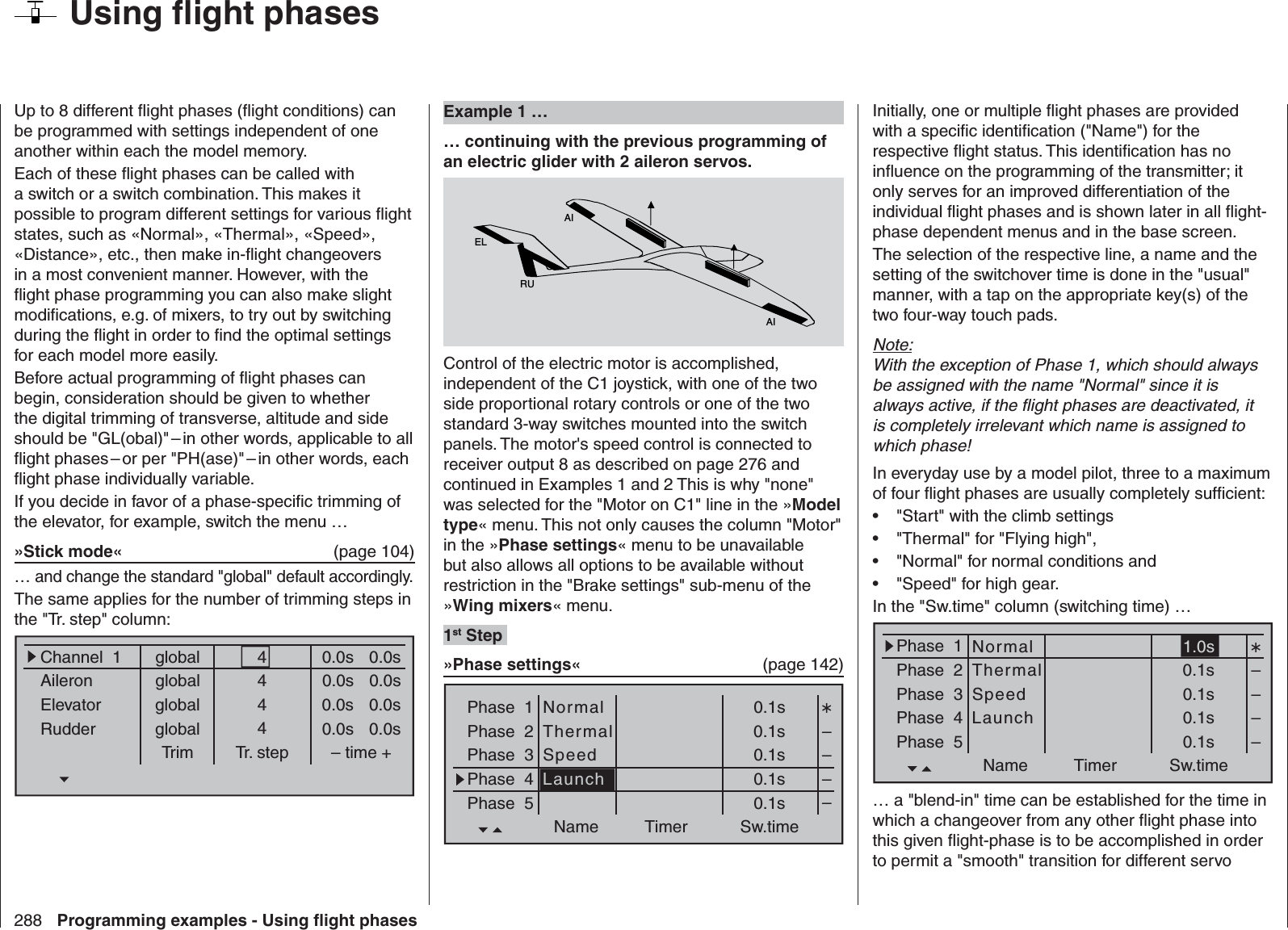 288 Programming examples - Using ﬂ ight phases  Using ﬂ ight phasesUp to 8 different ﬂ ight phases (ﬂ ight conditions) can be programmed with settings independent of one another within each the model memory.Each of these ﬂ ight phases can be called with a switch or a switch combination. This makes it possible to program different settings for various ﬂ ight states, such as «Normal», «Thermal», «Speed», «Distance», etc., then make in-ﬂ ight changeovers in a most convenient manner. However, with the ﬂ ight phase programming you can also make slight modiﬁ cations, e.g. of mixers, to try out by switching during the ﬂ ight in order to ﬁ nd the optimal settings for each model more easily.Before actual programming of ﬂ ight phases can begin, consideration should be given to whether the digital trimming of transverse, altitude and side should be &quot;GL(obal)&quot; – in other words, applicable to all ﬂ ight phases – or per &quot;PH(ase)&quot; – in other words, each ﬂ ight phase individually variable.If you decide in favor of a phase-speciﬁ c trimming of the elevator, for example, switch the menu …»Stick mode«   (page 104)… and change the standard &quot;global&quot; default accordingly.The same applies for the number of trimming steps in the &quot;Tr. step&quot; column:globalChannel  1AileronElevatorRudderTrim0.0sTr. step – time +global 0.0sglobal 0.0sglobal 0.0s0.0s0.0s0.0s0.0s4444 Example 1 …… continuing with the previous programming of an electric glider with 2 aileron servos.AIAIELRUControl of the electric motor is accomplished, independent of the C1 joystick, with one of the two side proportional rotary controls or one of the two standard 3-way switches mounted into the switch panels. The motor&apos;s speed control is connected to receiver output 8 as described on page 276 and continued in Examples 1 and 2 This is why &quot;none&quot; was selected for the &quot;Motor on C1&quot; line in the »Model type« menu. This not only causes the column &quot;Motor&quot; in the »Phase settings« menu to be unavailable but also allows all options to be available without restriction in the &quot;Brake settings&quot; sub-menu of the »Wing mixers« menu.1st Step »Phase settings«  (page 142)Phase  1Phase  2Phase  3Phase  4Phase  50.1s0.1s0.1s0.1s0.1sName Timer Sw.time––––NormalThermalSpeedLaunchInitially, one or multiple ﬂ ight phases are provided with a speciﬁ c identiﬁ cation (&quot;Name&quot;) for the respective ﬂ ight status. This identiﬁ cation has no inﬂ uence on the programming of the transmitter; it only serves for an improved differentiation of the individual ﬂ ight phases and is shown later in all ﬂ ight-phase dependent menus and in the base screen.The selection of the respective line, a name and the setting of the switchover time is done in the &quot;usual&quot; manner, with a tap on the appropriate key(s) of the two four-way touch pads.Note:With the exception of Phase 1, which should always be assigned with the name &quot;Normal&quot; since it is always active, if the ﬂ ight phases are deactivated, it is completely irrelevant which name is assigned to which phase!In everyday use by a model pilot, three to a maximum of four ﬂ ight phases are usually completely sufﬁ cient: &quot;Start&quot; with the climb settings• &quot;Thermal&quot; for &quot;Flying high&quot;,• &quot;Normal&quot; for normal conditions and • &quot;Speed&quot; for high gear.• In the &quot;Sw.time&quot; column (switching time) …Phase  1Phase  2Phase  3Phase  4Phase  51.0s0.1s0.1s0.1s0.1sName Timer Sw.time––––NormalThermalSpeedLaunch… a &quot;blend-in&quot; time can be established for the time in which a changeover from any other ﬂ ight phase into this given ﬂ ight-phase is to be accomplished in order to permit a &quot;smooth&quot; transition for different servo 