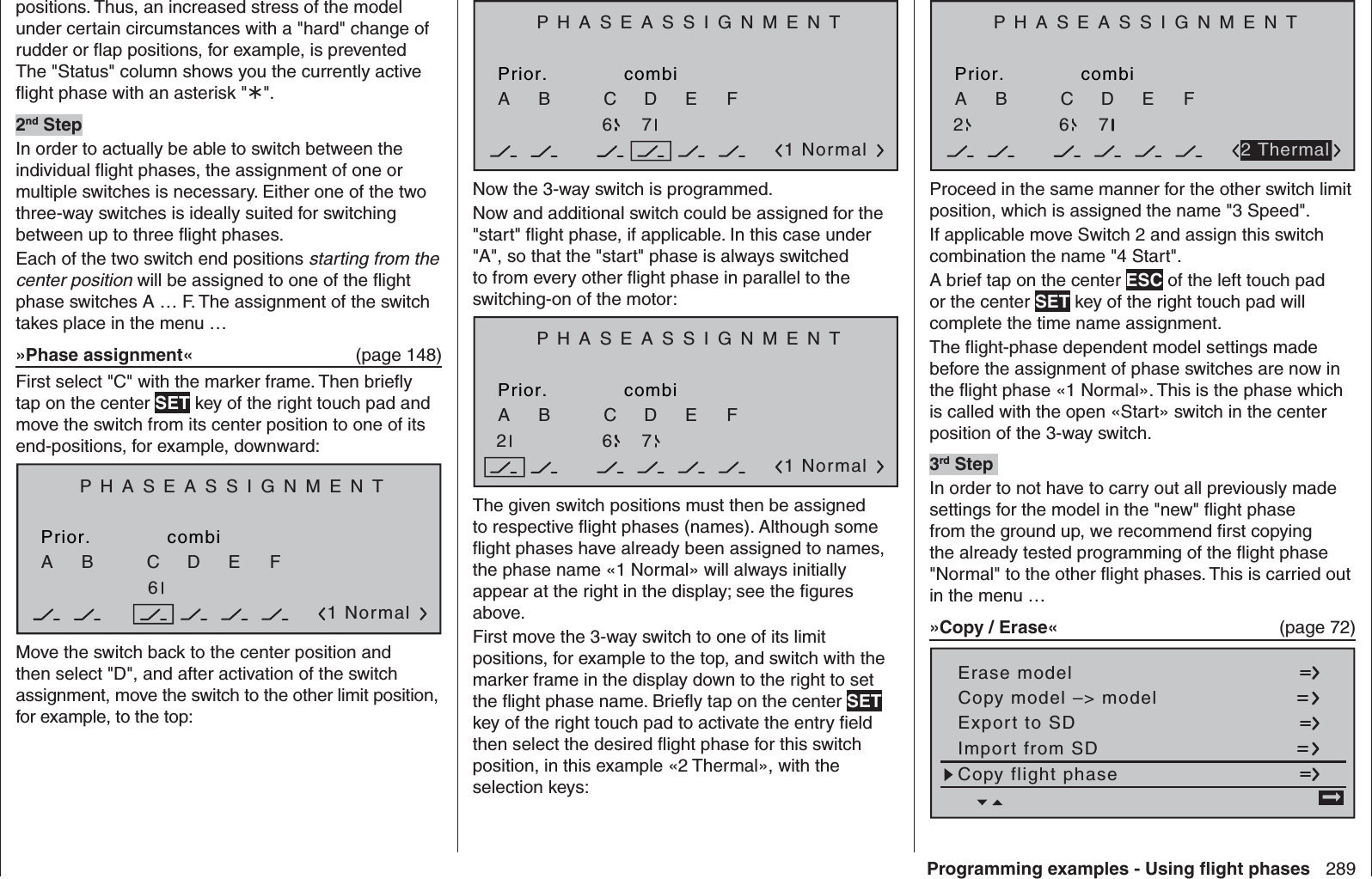 289Programming examples - Using ﬂ ight phasespositions. Thus, an increased stress of the model under certain circumstances with a &quot;hard&quot; change of rudder or ﬂ ap positions, for example, is prevented The &quot;Status&quot; column shows you the currently active ﬂ ight phase with an asterisk &quot;&quot;.2nd StepIn order to actually be able to switch between the individual ﬂ ight phases, the assignment of one or multiple switches is necessary. Either one of the two three-way switches is ideally suited for switching between up to three ﬂ ight phases.Each of the two switch end positions starting from the center position will be assigned to one of the ﬂ ight phase switches A … F. The assignment of the switch takes place in the menu …»Phase assignment«   (page 148)First select &quot;C&quot; with the marker frame. Then brieﬂ y tap on the center SET key of the right touch pad and move the switch from its center position to one of its end-positions, for example, downward:PHASEASSIGNMENTPrior.C1 NormalcombiABDEF276Move the switch back to the center position and then select &quot;D&quot;, and after activation of the switch assignment, move the switch to the other limit position, for example, to the top:PHASEASSIGNMENTPrior.C1 NormalcombiABDEF2767Now the 3-way switch is programmed. Now and additional switch could be assigned for the &quot;start&quot; ﬂ ight phase, if applicable. In this case under &quot;A&quot;, so that the &quot;start&quot; phase is always switched to from every other ﬂ ight phase in parallel to the switching-on of the motor: PHASEASSIGNMENTPrior.C1 NormalcombiABDEF27672The given switch positions must then be assigned to respective ﬂ ight phases (names). Although some ﬂ ight phases have already been assigned to names, the phase name «1 Normal» will always initially appear at the right in the display; see the ﬁ gures above.First move the 3-way switch to one of its limit positions, for example to the top, and switch with the marker frame in the display down to the right to set the ﬂ ight phase name. Brieﬂ y tap on the center SET key of the right touch pad to activate the entry ﬁ eld then select the desired ﬂ ight phase for this switch position, in this example «2 Thermal», with the selection keys:PHASEASSIGNMENTPrior.CcombiABDEF276722 ThermalProceed in the same manner for the other switch limit position, which is assigned the name &quot;3 Speed&quot;.If applicable move Switch 2 and assign this switch combination the name &quot;4 Start&quot;.A brief tap on the center ESC of the left touch pad or the center SET key of the right touch pad will complete the time name assignment.The ﬂ ight-phase dependent model settings made before the assignment of phase switches are now in the ﬂ ight phase «1 Normal». This is the phase which is called with the open «Start» switch in the center position of the 3-way switch.3rd Step In order to not have to carry out all previously made settings for the model in the &quot;new&quot; ﬂ ight phase from the ground up, we recommend ﬁ rst copying the already tested programming of the ﬂ ight phase &quot;Normal&quot; to the other ﬂ ight phases. This is carried out in the menu …»Copy / Erase«  (page 72)Copy flight phaseErase modelCopy model –&gt; modelExport to SDImport from SD =&gt;