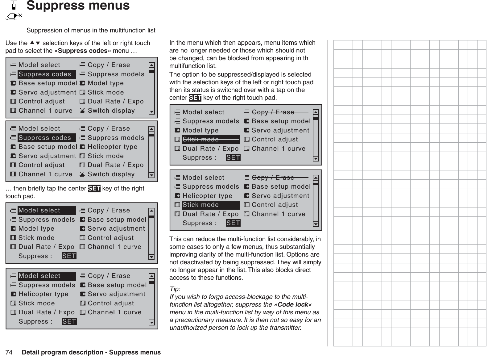 74 Detail program description - Suppress menus   Suppress menusSuppression of menus in the multifunction listUse the  selection keys of the left or right touch pad to select the »Suppress codes« menu …Model selectServo adjustment Stick modeControl adjust Dual Rate / ExpoChannel 1 curve Switch displayCopy / EraseSuppress codes  Suppress models Base setup model Model typeModel selectServo adjustment Stick modeControl adjust Dual Rate / ExpoChannel 1 curve Switch displayCopy / EraseSuppress codes  Suppress models Base setup model Helicopter type… then brieﬂ y tap the center SET key of the right touch pad.Copy / EraseModel selectServo adjustmentStick mode Control adjustDual Rate / Expo Channel 1 curveSuppress models  Base setup modelModel typeSuppress : SETCopy / EraseModel selectServo adjustmentStick mode Control adjustDual Rate / Expo Channel 1 curveSuppress models  Base setup modelHelicopter typeSuppress : SETIn the menu which then appears, menu items which are no longer needed or those which should not be changed, can be blocked from appearing in th multifunction list.The option to be suppressed/displayed is selected with the selection keys of the left or right touch pad then its status is switched over with a tap on the center SET key of the right touch pad.Copy / EraseModel selectServo adjustmentStick mode Control adjustDual Rate / Expo Channel 1 curveSuppress models  Base setup modelModel typeSuppress : SETCopy / EraseModel selectServo adjustmentStick mode Control adjustDual Rate / Expo Channel 1 curveSuppress models  Base setup modelHelicopter typeSuppress : SETThis can reduce the multi-function list considerably, in some cases to only a few menus, thus substantially improving clarity of the multi-function list. Options are not deactivated by being suppressed. They will simply no longer appear in the list. This also blocks direct access to these functions.Tip:If you wish to forgo access-blockage to the multi-function list altogether, suppress the »Code lock« menu in the multi-function list by way of this menu as a precautionary measure. It is then not so easy for an unauthorized person to lock up the transmitter.