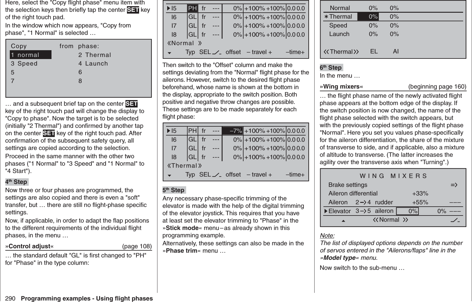 290 Programming examples - Using ﬂ ight phasesHere, select the &quot;Copy ﬂ ight phase&quot; menu item with the selection keys then brieﬂ y tap the center SET key of the right touch pad.In the window which now appears, &quot;Copy from phase&quot;, &quot;1 Normal&quot; is selected …7Copy               from  phase:35=&gt;=&gt;24618normal ThermalSpeed Launch… and a subsequent brief tap on the center SET key of the right touch pad will change the display to &quot;Copy to phase&quot;. Now the target is to be selected (initially &quot;2 Thermal&quot;) and conﬁ rmed by another tap on the center SET key of the right touch pad. After conﬁ rmation of the subsequent safety query, all settings are copied according to the selection.Proceed in the same manner with the other two phases (&quot;1 Normal&quot; to &quot;3 Speed&quot; and &quot;1 Normal&quot; to &quot;4 Start&quot;).4th Step Now three or four phases are programmed, the settings are also copied and there is even a &quot;soft&quot; transfer, but … there are still no ﬂ ight-phase speciﬁ c settings.Now, if applicable, in order to adapt the ﬂ ap positions to the different requirements of the individual ﬂ ight phases, in the menu …»Control adjust«  (page 108)… the standard default &quot;GL&quot; is ﬁ rst changed to &quot;PH&quot; for &quot;Phase&quot; in the type column:0% +100%I5I6I7I8Typ SEL+100%0.0 0.0– travel + –time+0% +100%+100%0.0 0.00% +100%+100%0.0 0.00% +100%+100%0.0 0.0GLGLGLfr ---frfrfr---------offsetPHNormalThen switch to the &quot;Offset&quot; column and make the settings deviating from the &quot;Normal&quot; ﬂ ight phase for the ailerons. However, switch to the desired ﬂ ight phase beforehand, whose name is shown at the bottom in the display, appropriate to the switch position. Both positive and negative throw changes are possible. These settings are to be made separately for each ﬂ ight phase:+100%I5I6I7I8Typ SEL+100%0.0 0.0– travel + –time+0% +100%+100%0.0 0.00% +100%+100%0.0 0.00% +100%+100%0.0 0.0GLGLGLfr ---frfrfr---------offsetPHThermal–7%5th Step Any necessary phase-speciﬁ c trimming of the elevator is made with the help of the digital trimming of the elevator joystick. This requires that you have at least set the elevator trimming to &quot;Phase&quot; in the »Stick mode« menu – as already shown in this programming example.Alternatively, these settings can also be made in the »Phase trim« menu …Normal 0%ELThermal0%0%0%AI WK WK2ThermalSpeedLaunch0%0%0%0% 0%0%0%0% 0%0%0%0%QR20%0%0%0%6th Step In the menu …»Wing mixers«  (beginning page 160)… the ﬂ ight phase name of the newly activated ﬂ ight phase appears at the bottom edge of the display. If the switch position is now changed, the name of the ﬂ ight phase selected with the switch appears, but with the previously copied settings of the ﬂ ight phase &quot;Normal&quot;. Here you set you values phase-speciﬁ cally for the aileron differentiation, the share of the mixture of transverse to side, and if applicable, also a mixture of altitude to transverse. (The latter increases the agility over the transverse axis when &quot;Turning&quot;.)Aileron differentialBrake settings+33%Aileron +55%WING MIXERSElevator aileron 0%0%––––––rudder2345NormalNote:The list of displayed options depends on the number of servos entered in the &quot;Ailerons/ﬂ aps&quot; line in the »Model type« menu.Now switch to the sub-menu …