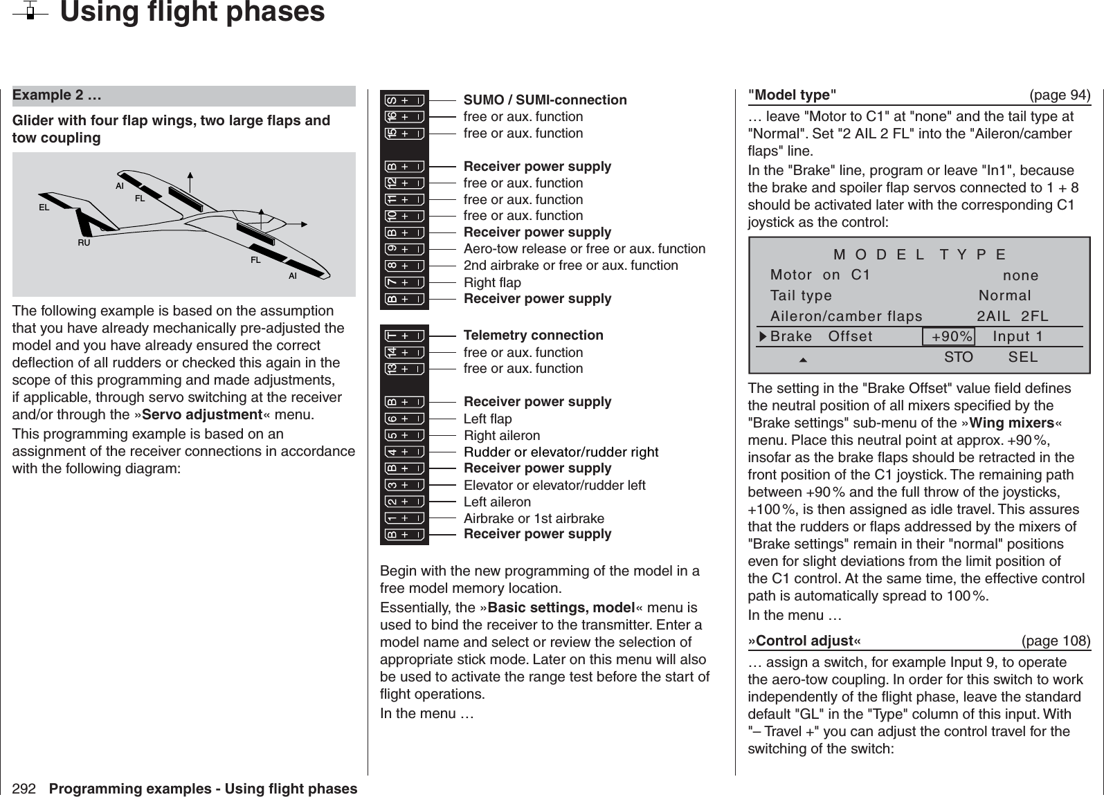 292 Programming examples - Using ﬂ ight phases  Example 2 …Glider with four ﬂ ap wings, two large ﬂ aps and tow couplingAIFLFLAIELRUThe following example is based on the assumption that you have already mechanically pre-adjusted the model and you have already ensured the correct deﬂ ection of all rudders or checked this again in the scope of this programming and made adjustments, if applicable, through servo switching at the receiver and/or through the »Servo adjustment« menu.This programming example is based on an assignment of the receiver connections in accordance with the following diagram:Receiver power supplyfree or aux. functionfree or aux. functionRudder or elevator/rudder rightLeft aileronElevator or elevator/rudder left2nd airbrake or free or aux. functionReceiver power supplyAirbrake or 1st airbrakeRight aileronLeft flapRight flapAero-tow release or free or aux. functionfree or aux. function13 14 T 15 16 S77 8910 11 12Receiver power supplyfree or aux. functionfree or aux. functionTelemetry connectionReceiver power supplyfree or aux. functionfree or aux. functionSUMO / SUMI-connectionReceiver power supplyReceiver power supplyBegin with the new programming of the model in a free model memory location. Essentially, the »Basic settings, model« menu is used to bind the receiver to the transmitter. Enter a model name and select or review the selection of appropriate stick mode. Later on this menu will also be used to activate the range test before the start of ﬂ ight operations.In the menu …&quot;Model type&quot;   (page 94)… leave &quot;Motor to C1&quot; at &quot;none&quot; and the tail type at &quot;Normal&quot;. Set &quot;2 AIL 2 FL&quot; into the &quot;Aileron/camber ﬂ aps&quot; line.In the &quot;Brake&quot; line, program or leave &quot;In1&quot;, because the brake and spoiler ﬂ ap servos connected to 1 + 8 should be activated later with the corresponding C1 joystick as the control:Tail typeMotor  on  C1NormalnoneAileron/camber flaps 2AIL  2FLM O D E L  T Y P EBrake   Offset Input 1+90%SELSTOThe setting in the &quot;Brake Offset&quot; value ﬁ eld deﬁ nes the neutral position of all mixers speciﬁ ed by the &quot;Brake settings&quot; sub-menu of the »Wing mixers« menu. Place this neutral point at approx. +90 %, insofar as the brake ﬂ aps should be retracted in the front position of the C1 joystick. The remaining path between +90 % and the full throw of the joysticks, +100 %, is then assigned as idle travel. This assures that the rudders or ﬂ aps addressed by the mixers of &quot;Brake settings&quot; remain in their &quot;normal&quot; positions even for slight deviations from the limit position of the C1 control. At the same time, the effective control path is automatically spread to 100 %.In the menu …»Control adjust«  (page 108)… assign a switch, for example Input 9, to operate the aero-tow coupling. In order for this switch to work independently of the ﬂ ight phase, leave the standard default &quot;GL&quot; in the &quot;Type&quot; column of this input. With &quot;– Travel +&quot; you can adjust the control travel for the switching of the switch:Using ﬂ ight phases