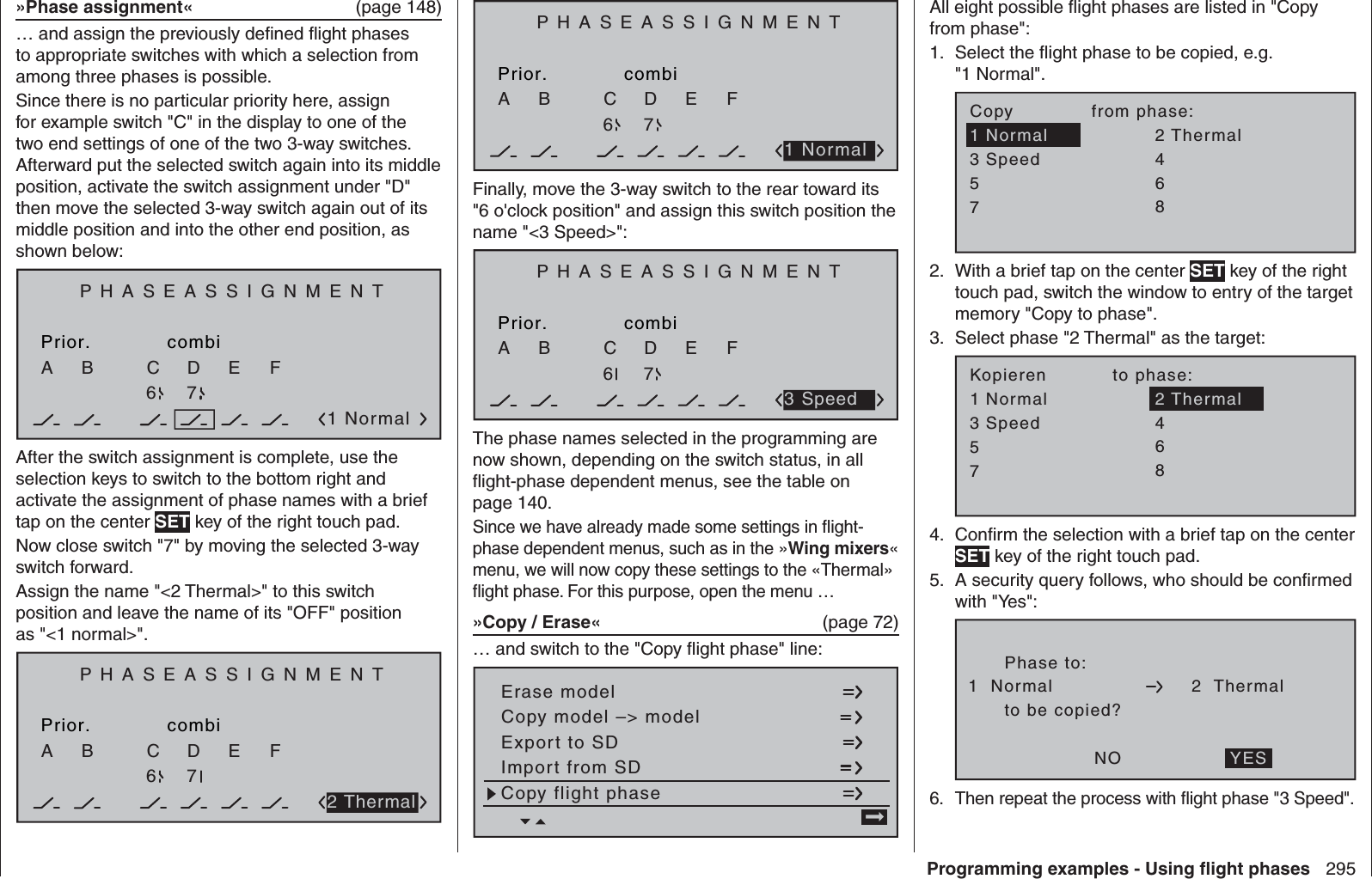 295Programming examples - Using ﬂ ight phases»Phase assignment«  (page 148)… and assign the previously deﬁ ned ﬂ ight phases to appropriate switches with which a selection from among three phases is possible.Since there is no particular priority here, assign for example switch &quot;C&quot; in the display to one of the two end settings of one of the two 3-way switches. Afterward put the selected switch again into its middle position, activate the switch assignment under &quot;D&quot; then move the selected 3-way switch again out of its middle position and into the other end position, as shown below:PHASEASSIGNMENTPrior.C1 NormalcombiABDEF267After the switch assignment is complete, use the selection keys to switch to the bottom right and activate the assignment of phase names with a brief tap on the center SET key of the right touch pad.Now close switch &quot;7&quot; by moving the selected 3-way switch forward.Assign the name &quot;&lt;2 Thermal&gt;&quot; to this switch position and leave the name of its &quot;OFF&quot; position as &quot;&lt;1 normal&gt;&quot;.PHASEASSIGNMENTPrior.CcombiABDEF2672 ThermalPHASEASSIGNMENTPrior.CcombiABDEF2671 NormalFinally, move the 3-way switch to the rear toward its &quot;6 o&apos;clock position&quot; and assign this switch position the name &quot;&lt;3 Speed&gt;&quot;:PHASEASSIGNMENTPrior.CcombiABDEF2673 SpeedThe phase names selected in the programming are now shown, depending on the switch status, in all ﬂ ight-phase dependent menus, see the table on page 140.Since we have already made some settings in ﬂ ight-phase dependent menus, such as in the »Wing mixers« menu, we will now copy these settings to the «Thermal» ﬂ ight phase. For this purpose, open the menu …»Copy / Erase«  (page 72)… and switch to the &quot;Copy ﬂ ight phase&quot; line:Copy flight phaseErase modelCopy model –&gt; modelExport to SDImport from SD =&gt;All eight possible ﬂ ight phases are listed in &quot;Copy from phase&quot;:Select the ﬂ ight phase to be copied, e.g. 1. &quot;1 Normal&quot;.7Copy             from phase:35=&gt;=&gt;24618Normal ThermalSpeedWith a brief tap on the center 2.  SET key of the right touch pad, switch the window to entry of the target memory &quot;Copy to phase&quot;.Select phase &quot;2 Thermal&quot; as the target:3. 7Kopieren           to phase:35=&gt;=&gt;4618NormalSpeedThermal2Conﬁ rm the selection 4.  with a brief tap on the center SET key of the right touch pad.A security query follows, who should be conﬁ rmed 5. with &quot;Yes&quot;:Phase to:to be copied?NO1  Normal 2  ThermalYESThen repeat the process with ﬂ ight phase &quot;3 Speed&quot;.6. 