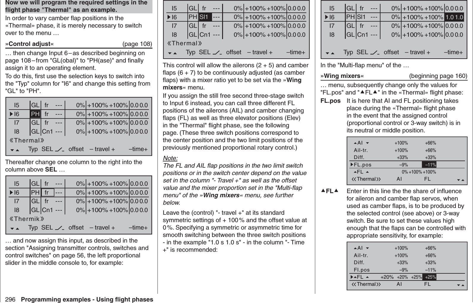 296 Programming examples - Using ﬂ ight phasesNow we will program the required settings in the ﬂ ight phase &quot;Thermal&quot; as an example.In order to vary camber ﬂ ap positions in the «Thermal» phase, it is merely necessary to switch over to the menu …»Control adjust«  (page 108)… then change Input 6 – as described beginning on page 108 – from &quot;GL(obal)&quot; to &quot;PH(ase)&quot; and ﬁ nally assign it to an operating element. To do this, ﬁ rst use the selection keys to switch into the &quot;Typ&quot; column for &quot;I6&quot; and change this setting from &quot;GL&quot; to &quot;PH&quot;.0% +100%I5I6I7I8Typ+100%0.0 0.0– travel + –time+0% +100%+100%0.0 0.00% +100%+100%0.0 0.00% +100%+100%0.0 0.0GLGLfrCn1fr---------offsetGL frThermalPH---SELThereafter change one column to the right into the column above SEL …0% +100%I5I6I7I8Typ+100%0.0 0.0– travel + –time+0% +100%+100%0.0 0.00% +100%+100%0.0 0.00% +100%+100%0.0 0.0GLGLfrCn1fr---------offsetGL frPH---SELThermik… and now assign this input, as described in the section &quot;Assigning transmitter controls, switches and control switches&quot; on page 56, the left proportional slider in the middle console to, for example:0% +100%I5I6I7I8Typ+100%0.0 0.0– travel + –time+0% +100%+100%0.0 0.00% +100%+100%0.0 0.00% +100%+100%0.0 0.0GLGL Cn1fr---------offsetGL frPH---SELSl1ThermalThis control will allow the ailerons (2 + 5) and camber ﬂ aps (6 + 7) to be continuously adjusted (as camber ﬂ aps) with a mixer ratio yet to be set via the »Wing mixers« menu.If you assign the still free second three-stage switch to Input 6 instead, you can call three different FL positions of the ailerons (AIL) and camber changing ﬂ aps (FL) as well as three elevator positions (Elev) in the &quot;Thermal&quot; ﬂ ight phase, see the following page. (These three switch positions correspond to the center position and the two limit positions of the previously mentioned proportional rotary control.)Note:The FL and AIL ﬂ ap positions in the two limit switch positions or in the switch center depend on the value set in the column &quot;- Travel +&quot; as well as the offset value and the mixer proportion set in the &quot;Multi-ﬂ ap menu&quot; of the »Wing mixers« menu, see further below.Leave the (control) &quot;- travel +&quot; at its standard symmetric settings of + 100 % and the offset value at 0 %. Specifying a symmetric or asymmetric time for smooth switching between the three switch positions - in the example &quot;1.0 s 1.0 s&quot; - in the column &quot;- Time +&quot; is recommended:0% +100%I5I6I7I8Typ+100%0.0 0.0– travel + –time+0% +100%+100%0% +100%+100%0.0 0.00% +100%+100%0.0 0.0GLGL Cn1fr---------offsetGL frNormalPH---SELSl1 1.0 1.0In the &quot;Multi-ﬂ ap menu&quot; of the …»Wing mixers«  (beginning page 160)… menu, subsequently change only the values for &quot;FL.pos&quot; and &quot;FL&quot; in the «Thermal» ﬂ ight phase:FL.pos  It is here that AI and FL positioning takes place during the «Thermal» ﬂ ight phase in the event that the assigned control (proportional control or 3-way switch) is in its neutral or middle position.FL.posDiff.Ail-tr.AIThermal AI+100%WK2FL0%+66% 0%+100%+100%–9%+100%+33%0%+33%0%+100% +66% 0%0%FL +100%0% +100%–11%FL  Enter in this line the the share of inﬂ uence for aileron and camber ﬂ ap servos, when used as camber ﬂ aps, is to be produced by the selected control (see above) or 3-way switch. Be sure to set these values high enough that the ﬂ aps can be controlled with appropriate sensitivity, for example:Fl.posDiff.AiI-tr.AIThermal AI+100%WK2FL0%+66% 0%+100%+100%–9%+100%+33%0%+33%0%+100% +66% 0%0%FL +20% +25%–11%+25%+20%