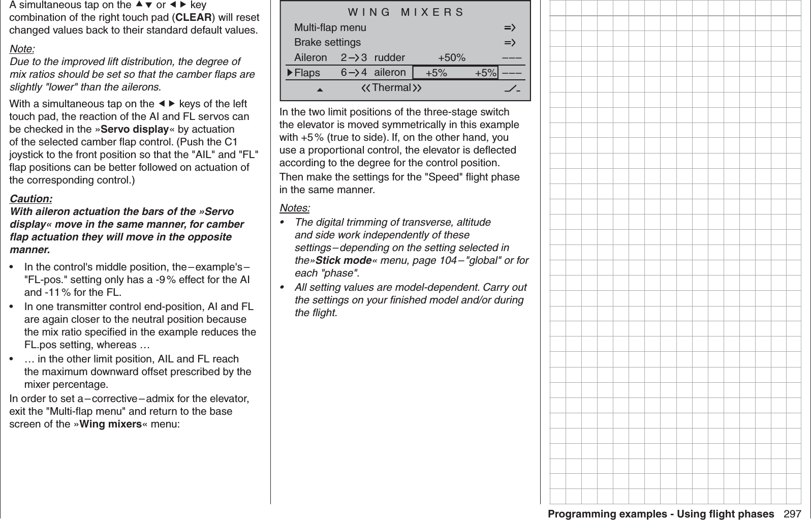 297Programming examples - Using ﬂ ight phasesA simultaneous tap on the  or  key combination of the right touch pad (CLEAR) will reset changed values back to their standard default values.Note:Due to the improved lift distribution, the degree of mix ratios should be set so that the camber ﬂ aps are slightly &quot;lower&quot; than the ailerons.With a simultaneous tap on the  keys of the left touch pad, the reaction of the AI and FL servos can be checked in the »Servo display« by actuation of the selected camber ﬂ ap control. (Push the C1 joystick to the front position so that the &quot;AIL&quot; and &quot;FL&quot; ﬂ ap positions can be better followed on actuation of the corresponding control.) Caution:With aileron actuation the bars of the »Servo display« move in the same manner, for camber ﬂ ap actuation they will move in the opposite manner.In the control&apos;s middle position, the – example&apos;s –  • &quot;FL-pos.&quot; setting only has a -9 % effect for the AI and -11 % for the FL.In one transmitter control end-position, AI and FL • are again closer to the neutral position because the mix ratio speciﬁ ed in the example reduces the FL.pos setting, whereas …… in the other limit position, AIL and FL reach • the maximum downward offset prescribed by the mixer percentage.In order to set a – corrective – admix for the elevator, exit the &quot;Multi-ﬂ ap menu&quot; and return to the base screen of the »Wing mixers« menu:Brake settings Aileron +50%WING MIXERSFlaps aileron +5%+5%––––––rudder2643ThermalMulti-flap menuIn the two limit positions of the three-stage switch the elevator is moved symmetrically in this example with +5 % (true to side). If, on the other hand, you use a proportional control, the elevator is deﬂ ected according to the degree for the control position.Then make the settings for the &quot;Speed&quot; ﬂ ight phase in the same manner.Notes:The digital trimming of transverse, altitude • and side work independently of these settings – depending on the setting selected in the»Stick mode« menu, page 104 – &quot;global&quot; or for each &quot;phase&quot;.All setting values are model-dependent. Carry out • the settings on your ﬁ nished model and/or during the ﬂ ight.