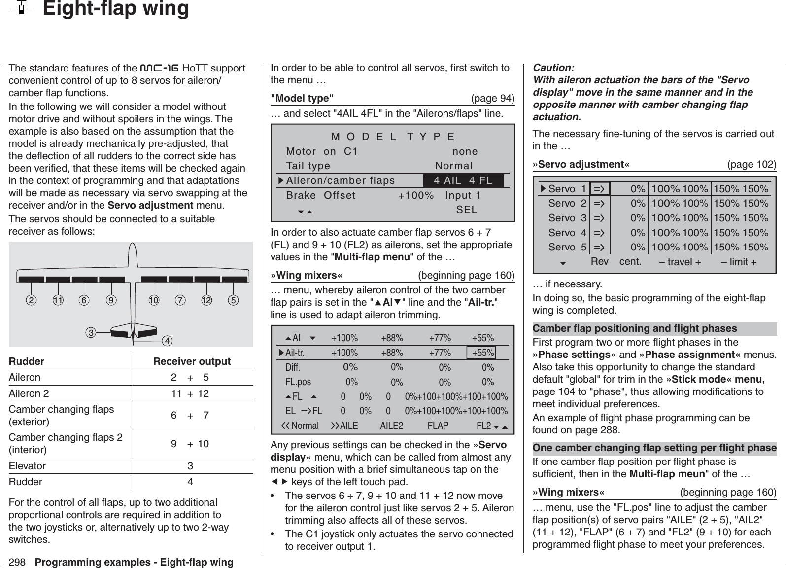 298 Programming examples - Eight-ﬂ ap wing  Eight-ﬂ ap wingThe standard features of the mc-16 HoTT support convenient control of up to 8 servos for aileron/camber ﬂ ap functions.In the following we will consider a model without motor drive and without spoilers in the wings. The example is also based on the assumption that the model is already mechanically pre-adjusted, that the deﬂ ection of all rudders to the correct side has been veriﬁ ed, that these items will be checked again in the context of programming and that adaptations will be made as necessary via servo swapping at the receiver and/or in the Servo adjustment menu.The servos should be connected to a suitable receiver as follows: 7256121134910Rudder Receiver outputAileron  2 + 5Aileron 2   11  + 12Camber changing ﬂ aps (exterior)  6 + 7Camber changing ﬂ aps 2 (interior)  9 + 10Elevator   3Rudder   4For the control of all ﬂ aps, up to two additional proportional controls are required in addition to the two joysticks or, alternatively up to two 2-way switches.In order to be able to control all servos, ﬁ rst switch to the menu …&quot;Model type&quot;   (page 94)… and select &quot;4AIL 4FL&quot; in the &quot;Ailerons/ﬂ aps&quot; line.Tail typeMotor  on  C1NormalnoneAileron/camber flapsM O D E L  T Y P EBrake  Offset Input 1+100%SEL4 AIL  4 FLIn order to also actuate camber ﬂ ap servos 6 + 7 (FL) and 9 + 10 (FL2) as ailerons, set the appropriate values in the &quot;Multi-ﬂ ap menu&quot; of the …»Wing mixers«  (beginning page 160)… menu, whereby aileron control of the two camber ﬂ ap pairs is set in the &quot;AI&quot; line and the &quot;Ail-tr.&quot; line is used to adapt aileron trimming.FL.posDiff.Ail-tr.AINormal AILE+100%FL20      0%+100+100%+100+100%+100+100%+77% +55%0%0%0%0%0%+100% +77% +55%0%FLAILE2 FLAP+88%+88%0%0%EL FL 0      0%+100+100%+100+100%+100+100%Any previous settings can be checked in the »Servo display« menu, which can be called from almost any menu position with a brief simultaneous tap on the  keys of the left touch pad. The servos 6 + 7, 9 + 10 and 11 + 12 now move • for the aileron control just like servos 2 + 5. Aileron trimming also affects all of these servos.The C1 joystick only actuates the servo connected • to receiver output 1.Caution:With aileron actuation the bars of the &quot;Servo display&quot; move in the same manner and in the opposite manner with camber changing ﬂ ap actuation.The necessary ﬁ ne-tuning of the servos is carried out in the …»Servo adjustment«  (page 102)0% 100%Servo  1Servo  2Servo  3Servo  4Servo  5Rev cent.100%150% 150%– travel + – limit +0% 100%100%150% 150%0% 100%100%150% 150%0% 100%100%150% 150%0% 100%100%150% 150%… if necessary.In doing so, the basic programming of the eight-ﬂ ap wing is completed.Camber ﬂ ap positioning and ﬂ ight phasesFirst program two or more ﬂ ight phases in the »Phase settings« and »Phase assignment« menus. Also take this opportunity to change the standard default &quot;global&quot; for trim in the »Stick mode« menu, page 104 to &quot;phase&quot;, thus allowing modiﬁ cations to meet individual preferences. An example of ﬂ ight phase programming can be found on page 288.One camber changing ﬂ ap setting per ﬂ ight phaseIf one camber ﬂ ap position per ﬂ ight phase is sufﬁ cient, then in the Multi-ﬂ ap meun&quot; of the …»Wing mixers«  (beginning page 160)… menu, use the &quot;FL.pos&quot; line to adjust the camber ﬂ ap position(s) of servo pairs &quot;AILE&quot; (2 + 5), &quot;AIL2&quot; (11 + 12), &quot;FLAP&quot; (6 + 7) and &quot;FL2&quot; (9 + 10) for each programmed ﬂ ight phase to meet your preferences.