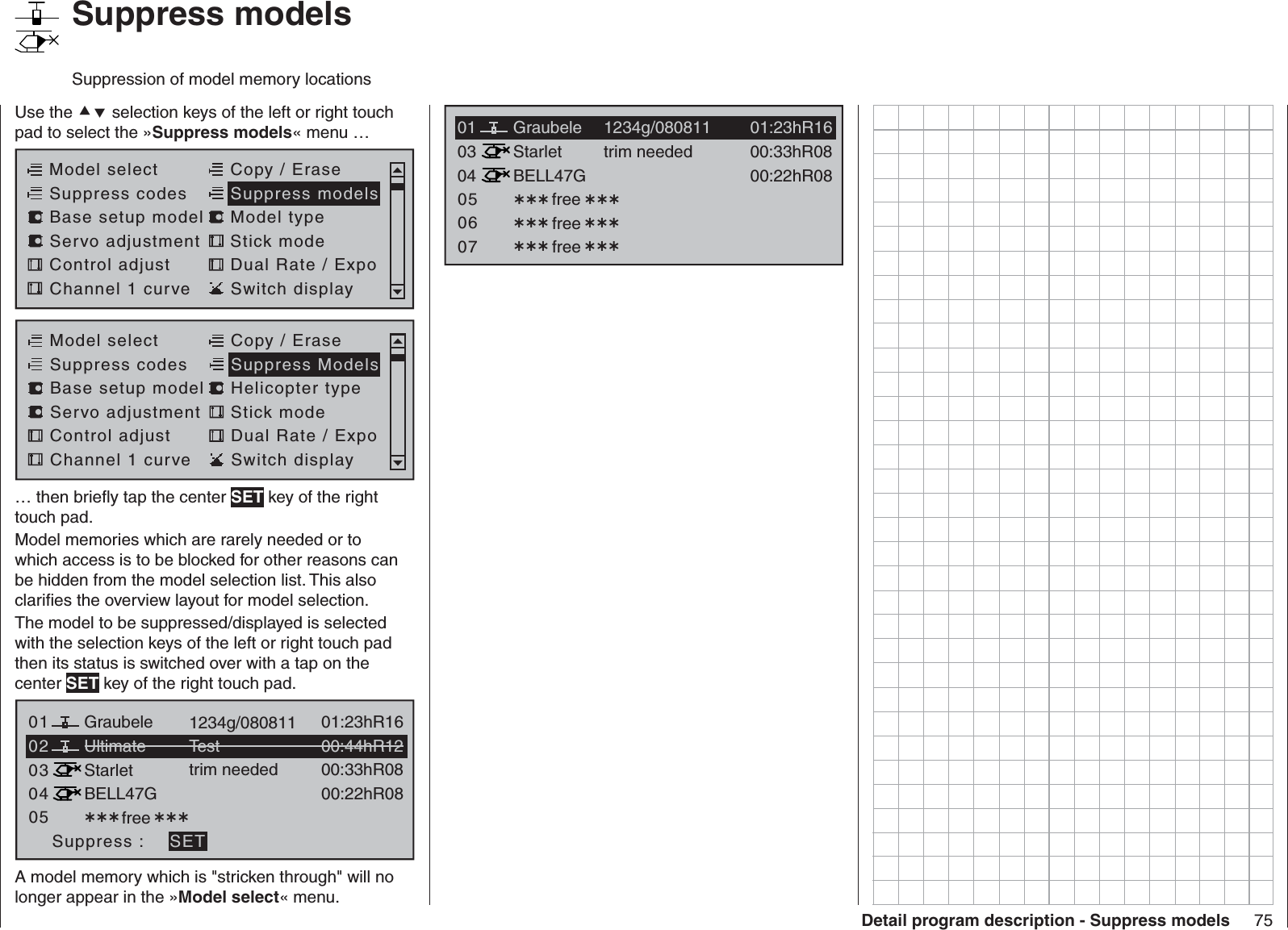 75Detail program description - Suppress models   Suppress modelsSuppression of model memory locationsUse the  selection keys of the left or right touch pad to select the »Suppress models« menu …Model selectServo adjustment Stick modeControl adjust Dual Rate / ExpoChannel 1 curve Switch displayCopy / EraseSuppress codes  Suppress models Base setup model Model typeModel selectServo adjustment Stick modeControl adjust Dual Rate / ExpoChannel 1 curve Switch displayCopy / EraseSuppress codes  Suppress Models Base setup model Helicopter type… then brieﬂ y tap the center SET key of the right touch pad.Model memories which are rarely needed or to which access is to be blocked for other reasons can be hidden from the model selection list. This also clariﬁ es the overview layout for model selection.The model to be suppressed/displayed is selected with the selection keys of the left or right touch pad then its status is switched over with a tap on the center SET key of the right touch pad.03040501 free 01:23hR16Ultimate02Graubele 1234g/08081100:44hR12StarletBELL47G00:33hR0800:22hR08Testtrim neededSuppress : SETA model memory which is &quot;stricken through&quot; will no longer appear in the »Model select« menu.0304StarletBELL47G00:33hR0800:22hR08trim neededfreefree050601 01:23hR16Graubele 1234g/080811free 07