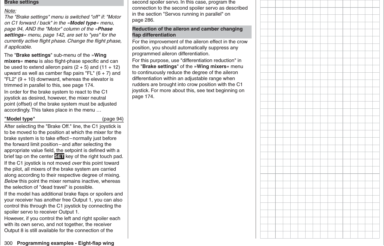 300 Programming examples - Eight-ﬂ ap wingBrake settingsNote:The &quot;Brake settings&quot; menu is switched &quot;off&quot; if: &quot;Motor on C1 forward / back&quot; in the »Model type« menu, page 94, AND the &quot;Motor&quot; column of the »Phase settings« menu, page 142, are set to &quot;yes&quot; for the currently active ﬂ ight phase. Change the ﬂ ight phase, if applicable.The &quot;Brake settings&quot; sub-menu of the »Wing mixers« menu is also ﬂ ight-phase speciﬁ c and can be used to extend aileron pairs (2 + 5) and (11 + 12) upward as well as camber ﬂ ap pairs &quot;FL&quot; (6 + 7) and &quot;FL2&quot; (9 + 10) downward, whereas the elevator is trimmed in parallel to this, see page 174.In order for the brake system to react to the C1 joystick as desired, however, the mixer neutral point (offset) of the brake system must be adjusted accordingly. This takes place in the menu …&quot;Model type&quot;   (page 94)After selecting the &quot;Brake Off.&quot; line, the C1 joystick is to be moved to the position at which the mixer for the brake system is to take effect – normally just before the forward limit position – and after selecting the appropriate value ﬁ eld, the setpoint is deﬁ ned with a brief tap on the center SET key of the right touch pad.If the C1 joystick is not moved over this point toward the pilot, all mixers of the brake system are carried along according to their respective degree of mixing. Below this point the mixer remains inactive, whereas the selection of &quot;dead travel&quot; is possible.If the model has additional brake ﬂ aps or spoilers and your receiver has another free Output 1, you can also control this through the C1 joystick by connecting the spoiler servo to receiver Output 1. However, if you control the left and right spoiler each with its own servo, and not together, the receiver Output 8 is still available for the connection of the second spoiler servo. In this case, program the connection to the second spoiler servo as described in the section &quot;Servos running in parallel&quot; on page 286.Reduction of the aileron and camber changing ﬂ ap differentiationFor the improvement of the aileron effect in the crow position, you should automatically suppress any programmed aileron differentiation. For this purpose, use &quot;differentiation reduction&quot; in the &quot;Brake settings&quot; of the »Wing mixers« menu to continuously reduce the degree of the aileron differentiation within an adjustable range when rudders are brought into crow position with the C1 joystick. For more about this, see text beginning on page 174.