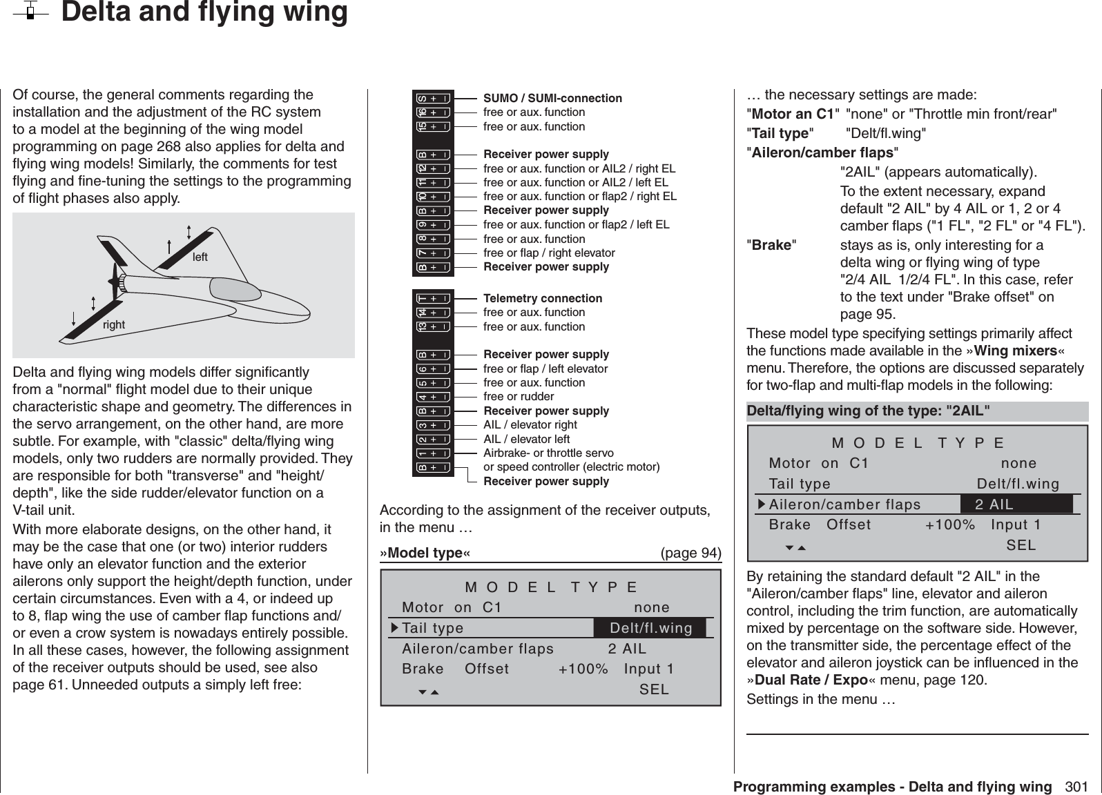 301Programming examples - Delta and ﬂ ying wingOf course, the general comments regarding the installation and the adjustment of the RC system to a model at the beginning of the wing model programming on page 268 also applies for delta and ﬂ ying wing models! Similarly, the comments for test ﬂ ying and ﬁ ne-tuning the settings to the programming of ﬂ ight phases also apply.leftrightDelta and ﬂ ying wing models differ signiﬁ cantly from a &quot;normal&quot; ﬂ ight model due to their unique characteristic shape and geometry. The differences in the servo arrangement, on the other hand, are more subtle. For example, with &quot;classic&quot; delta/ﬂ ying wing models, only two rudders are normally provided. They are responsible for both &quot;transverse&quot; and &quot;height/depth&quot;, like the side rudder/elevator function on a V-tail unit.With more elaborate designs, on the other hand, it may be the case that one (or two) interior rudders have only an elevator function and the exterior ailerons only support the height/depth function, under certain circumstances. Even with a 4, or indeed up to 8, ﬂ ap wing the use of camber ﬂ ap functions and/or even a crow system is nowadays entirely possible. In all these cases, however, the following assignment of the receiver outputs should be used, see also page 61. Unneeded outputs a simply left free: Receiver power supplyReceiver power supplyAirbrake- or throttle servoor speed controller (electric motor)13 14 T 15 16 S77 8910 11 12Receiver power supplyTelemetry connectionReceiver power supplyfree or aux. functionfree or aux. functionSUMO / SUMI-connectionReceiver power supplyReceiver power supplyfree or aux. function or AIL2 / left EL free or aux. function or AIL2 / right EL free or aux. functionfree or flap / left elevatorfree or flap / right elevatorfree or aux. function or flap2 / left ELfree or aux. function or flap2 / right ELfree or aux. functionfree or aux. functionAIL / elevator leftAIL / elevator rightfree or aux. functionfree or rudderAccording to the assignment of the receiver outputs, in the menu … »Model type«  (page 94)Tail typeMotor  on  C1 noneAileron/camber flaps 2 AILM O D E L  T Y P EBrake    Offset Input 1+100%SELDelt/fl.wing  Delta and ﬂ ying wing… the necessary settings are made:&quot;Motor an C1&quot; &quot;none&quot; or &quot;Throttle min front/rear&quot;&quot;Tail type&quot; &quot;Delt/ﬂ .wing&quot;&quot;Aileron/camber ﬂ aps&quot;  &quot;2AIL&quot; (appears automatically).    To the extent necessary, expand default &quot;2 AIL&quot; by 4 AIL or 1, 2 or 4 camber ﬂ aps (&quot;1 FL&quot;, &quot;2 FL&quot; or &quot;4 FL&quot;).&quot;Brake&quot;    stays as is, only interesting for a delta wing or ﬂ ying wing of type &quot;2/4 AIL  1/2/4 FL&quot;. In this case, refer to the text under &quot;Brake offset&quot; on page 95.These model type specifying settings primarily affect the functions made available in the »Wing mixers« menu. Therefore, the options are discussed separately for two-ﬂ ap and multi-ﬂ ap models in the following: Delta/ﬂ ying wing of the type: &quot;2AIL&quot;Tail typeMotor  on  C1 noneAileron/camber flapsM O D E L  T Y P EBrake   Offset Input 1+100%SELDelt/fl.wing2 AILBy retaining the standard default &quot;2 AIL&quot; in the &quot;Aileron/camber ﬂ aps&quot; line, elevator and aileron control, including the trim function, are automatically mixed by percentage on the software side. However, on the transmitter side, the percentage effect of the elevator and aileron joystick can be inﬂ uenced in the »Dual Rate / Expo« menu, page 120.Settings in the menu …