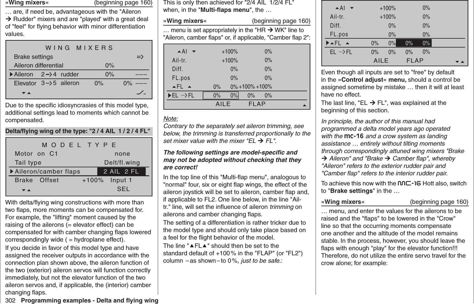 302 Programming examples - Delta and ﬂ ying wingThis is only then achieved for &quot;2/4 AIL  1/2/4 FL&quot; when, in the &quot;Multi-ﬂ aps menu&quot;, the …»Wing mixers«  (beginning page 160)… menu is set appropriately in the &quot;HR  WK&quot; line to &quot;Aileron, camber ﬂ aps&quot; or, if applicable, &quot;Camber ﬂ ap 2&quot;: FL.posDiff.Ail-tr.AINormal AILE+100%WK2FLAP0%0% 0%+100%0%+100%0%+100%0%0%0%0%+100% 0% 0%0%FLEL FL+100%+100%+100%+100%0%0%0%0%0%0% 0%0%Note:Contrary to the separately set aileron trimming, see below, the trimming is transferred proportionally to the set mixer value with the mixer &quot;EL  FL&quot;.The following settings are model-speciﬁ c and may not be adopted without checking that they are correct!In the top line of this &quot;Multi-ﬂ ap menu&quot;, analogous to &quot;normal&quot; four, six or eight ﬂ ap wings, the effect of the aileron joystick will be set to aileron, camber ﬂ ap and, if applicable to FL2. One line below, in the line &quot;Ail-tr.&quot; line, will set the inﬂ uence of aileron trimming on ailerons and camber changing ﬂ aps.The setting of a differentiation is rather tricker due to the model type and should only take place based on a feel for the ﬂ ight behavior of the model.The line &quot;FL&quot; should then be set to the standard default of +100 % in the &quot;FLAP&quot; (or &quot;FL2&quot;) column   – as  shown – to  0 %,  just to be safe.:»Wing mixers«  (beginning page 160)… are, if need be, advantageous with the &quot;Aileron  Rudder&quot; mixers and are &quot;played&apos; with a great deal of &quot;feel&quot; for ﬂ ying behavior with minor differentiation values. Aileron differentialBrake settings0%Aileron 0%WING MIXERSElevator aileron 0%0%––––––rudder2345NormalDue to the speciﬁ c idiosyncrasies of this model type, additional settings lead to moments which cannot be compensated.Delta/ﬂ ying wing of the type: &quot;2 / 4 AIL  1 / 2 / 4 FL&quot;Tail typeMotor  on  C1 noneAileron/camber flapsM O D E L  T Y P EBrake   Offset Input 1+100%SELDelt/fl.wing2 AIL  2 FLWith delta/ﬂ ying wing constructions with more than two ﬂ aps, more moments can be compensated for. For example, the &quot;lifting&quot; moment caused by the raising of the ailerons (= elevator effect) can be compensated for with camber changing ﬂ aps lowered correspondingly wide ( = hydroplane effect).If you decide in favor of this model type and have assigned the receiver outputs in accordance with the connection plan shown above, the aileron function of the two (exterior) aileron servos will function correctly immediately, but not the elevator function of the two aileron servos and, if applicable, the (interior) camber changing ﬂ aps. FL.posDiff.Ail-tr.AINormal AILE+100%WK2FLAP0%0% 0%+100%0%+100%0%+100%0%0%0%0%+100% 0% 0%0%FLEL FL+100%0%0%0%0%0%0%0%0% 0%0%Even though all inputs are set to &quot;free&quot; by default in the »Control adjust« menu, should a control be assigned sometime by mistake … then it will at least have no effect.The last line, &quot;EL  FL&quot;, was explained at the beginning of this section.In principle, the author of this manual had programmed a delta model years ago operated with the mc-16 and a crow system as landing assistance … entirely without tilting moments through correspondingly attuned wing mixers &quot;Brake  Aileron&quot; and &quot;Brake  Camber ﬂ ap&quot;, whereby &quot;Aileron&quot; refers to the exterior rudder pair and &quot;Camber ﬂ ap&quot; refers to the interior rudder pair. To achieve this now with the mc-16 Hott also, switch to &quot;Brake settings&quot; in the …»Wing mixers«  (beginning page 160)… menu, and enter the values for the ailerons to be raised and the &quot;ﬂ aps&quot; to be lowered in the &quot;Crow&quot; line so that the occurring moments compensate one another and the altitude of the model remains stable. In the process, however, you should leave the ﬂ aps with enough &quot;play&quot; for the elevator function!!! Therefore, do not utilize the entire servo travel for the crow alone; for example: