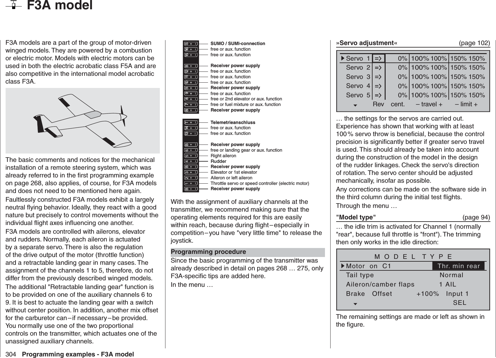 304 Programming examples - F3A model  F3A modelF3A models are a part of the group of motor-driven winged models. They are powered by a combustion or electric motor. Models with electric motors can be used in both the electric acrobatic class F5A and are also competitive in the international model acrobatic class F3A.The basic comments and notices for the mechanical installation of a remote steering system, which was already referred to in the ﬁ rst programming example on page 268, also applies, of course, for F3A models and does not need to be mentioned here again.Faultlessly constructed F3A models exhibit a largely neutral ﬂ ying behavior. Ideally, they react with a good nature but precisely to control movements without the individual ﬂ ight axes inﬂ uencing one another.F3A models are controlled with ailerons, elevator and rudders. Normally, each aileron is actuated by a separate servo. There is also the regulation of the drive output of the motor (throttle function) and a retractable landing gear in many cases. The assignment of the channels 1 to 5, therefore, do not differ from the previously described winged models. The additional &quot;Retractable landing gear&quot; function is to be provided on one of the auxiliary channels 6 to 9. It is best to actuate the landing gear with a switch without center position. In addition, another mix offset for the carburetor can – if necessary – be provided. You normally use one of the two proportional controls on the transmitter, which actuates one of the unassigned auxiliary channels.Receiver power supplyfree or aux. functionfree or aux. functionRudderAileron or left aileronElevator or 1st elevatorfree or 2nd elevator or aux. functionReceiver power supplyThrottle servo or speed controller (electric motor)Right aileronfree or landing gear or aux. functionfree or fuel mixture or aux. functionfree or aux. functionfree or aux. function13 14 T 15 16 S77 8910 11 12Receiver power supplyfree or aux. functionfree or aux. functionTelemetrieanschlussReceiver power supplyfree or aux. functionfree or aux. functionSUMO / SUMI-connectionReceiver power supplyReceiver power supplyWith the assignment of auxiliary channels at the transmitter, we recommend making sure that the operating elements required for this are easily within reach, because during ﬂ ight – especially in competition – you have &quot;very little time&quot; to release the joystick.Programming procedureSince the basic programming of the transmitter was already described in detail on pages 268 … 275, only F3A-speciﬁ c tips are added here.In the menu …»Servo adjustment«  (page 102)0% 100%Servo  1Servo  2Servo  3Servo  4Servo  5Rev cent.100%150% 150%– travel + – limit +0% 100%100%150% 150%0% 100%100%150% 150%0% 100%100%150% 150%0% 100%100%150% 150%… the settings for the servos are carried out. Experience has shown that working with at least 100 % servo throw is beneﬁ cial, because the control precision is signiﬁ cantly better if greater servo travel is used. This should already be taken into account during the construction of the model in the design of the rudder linkages. Check the servo&apos;s direction of rotation. The servo center should be adjusted mechanically, insofar as possible. Any corrections can be made on the software side in the third column during the initial test ﬂ ights. Through the menu …&quot;Model type&quot;   (page 94)… the idle trim is activated for Channel 1 (normally &quot;rear&quot;, because full throttle is &quot;front&quot;). The trimming then only works in the idle direction:Tail typeMotor  on  C1NormalAileron/camber flaps 1 AILM O D E L  T Y P EBrake   Offset Input 1+100%SELThr. min rearThe remaining settings are made or left as shown in the ﬁ gure.