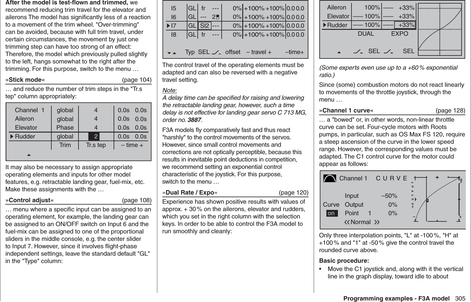 305Programming examples - F3A modelAfter the model is test-ﬂ own and trimmed, we recommend reducing trim travel for the elevator and ailerons The model has signiﬁ cantly less of a reaction to a movement of the trim wheel. &quot;Over-trimming&quot; can be avoided, because with full trim travel, under certain circumstances, the movement by just one trimming step can have too strong of an effect: Therefore, the model which previously pulled slightly to the left, hangs somewhat to the right after the trimming. For this purpose, switch to the menu …»Stick mode«  (page 104)… and reduce the number of trim steps in the &quot;Tr.s tep&quot; column appropriately:globalChannel  1AileronElevatorRudderTrim0.0sTr.s tep – time +global 0.0s0.0sglobal 0.0s0.0s0.0s0.0s0.0s444Phase2It may also be necessary to assign appropriate operating elements and inputs for other model features, e.g. retractable landing gear, fuel-mix, etc. Make these assignments with the …»Control adjust«  (page 108) … menu where a speciﬁ c input can be assigned to an operating element, for example, the landing gear can be assigned to an ON/OFF switch on Input 6 and the fuel-mix can be assigned to one of the proportional sliders in the middle console, e.g. the center slider to Input 7. However, since it involves ﬂ ight-phase independent settings, leave the standard default &quot;GL&quot; in the &quot;Type&quot; column: +33%+33%+33%AileronElevatorRudderDUAL–––SEL–––––––––100%100%100%EXPOSELNormal–––(Some experts even use up to a +60 % exponential ratio.)Since (some) combustion motors do not react linearly to movements of the throttle joystick, through the menu …»Channel 1 curve«  (page 128)… a &quot;bowed&quot; or, in other words, non-linear throttle curve can be set. Four-cycle motors with Roots pumps, in particular, such as OS Max FS 120, require a steep ascension of the curve in the lower speed range. However, the corresponding values must be adapted. The C1 control curve for the motor could appear as follows:Channel 1  C U R V ECurvePointOutputInput –50%0%1+–100O U T P U T0%Normalon1Only three interpolation points, &quot;L&quot; at -100 %, &quot;H&quot; at +100 % and &quot;1&quot; at -50 % give the control travel the rounded curve above.Basic procedure:Move the C1 joystick and, along with it the vertical • line in the graph display, toward idle to about 0% +100%I5I6I7I8Typ+100%0.0 0.0– travel + –time+0% +100%+100%0.0 0.00% +100%+100%0.0 0.00% +100%+100%0.0 0.0GLGLGL frSl2------------offsetGL frNormal2SELThe control travel of the operating elements must be adapted and can also be reversed with a negative travel setting. Note:A delay time can be speciﬁ ed for raising and lowering the retractable landing gear, however, such a time delay is not effective for landing gear servo C 713 MG, order no. 3887.F3A models ﬂ y comparatively fast and thus react &quot;harshly&quot; to the control movements of the servos. However, since small control movements and corrections are not optically perceptible, because this results in inevitable point deductions in competition, we recommend setting an exponential control characteristic of the joystick. For this purpose, switch to the menu …»Dual Rate / Expo« (page 120)Experience has shown positive results with values of approx. + 30 % on the ailerons, elevator and rudders, which you set in the right column with the selection keys. In order to be able to control the F3A model to run smoothly and cleanly: