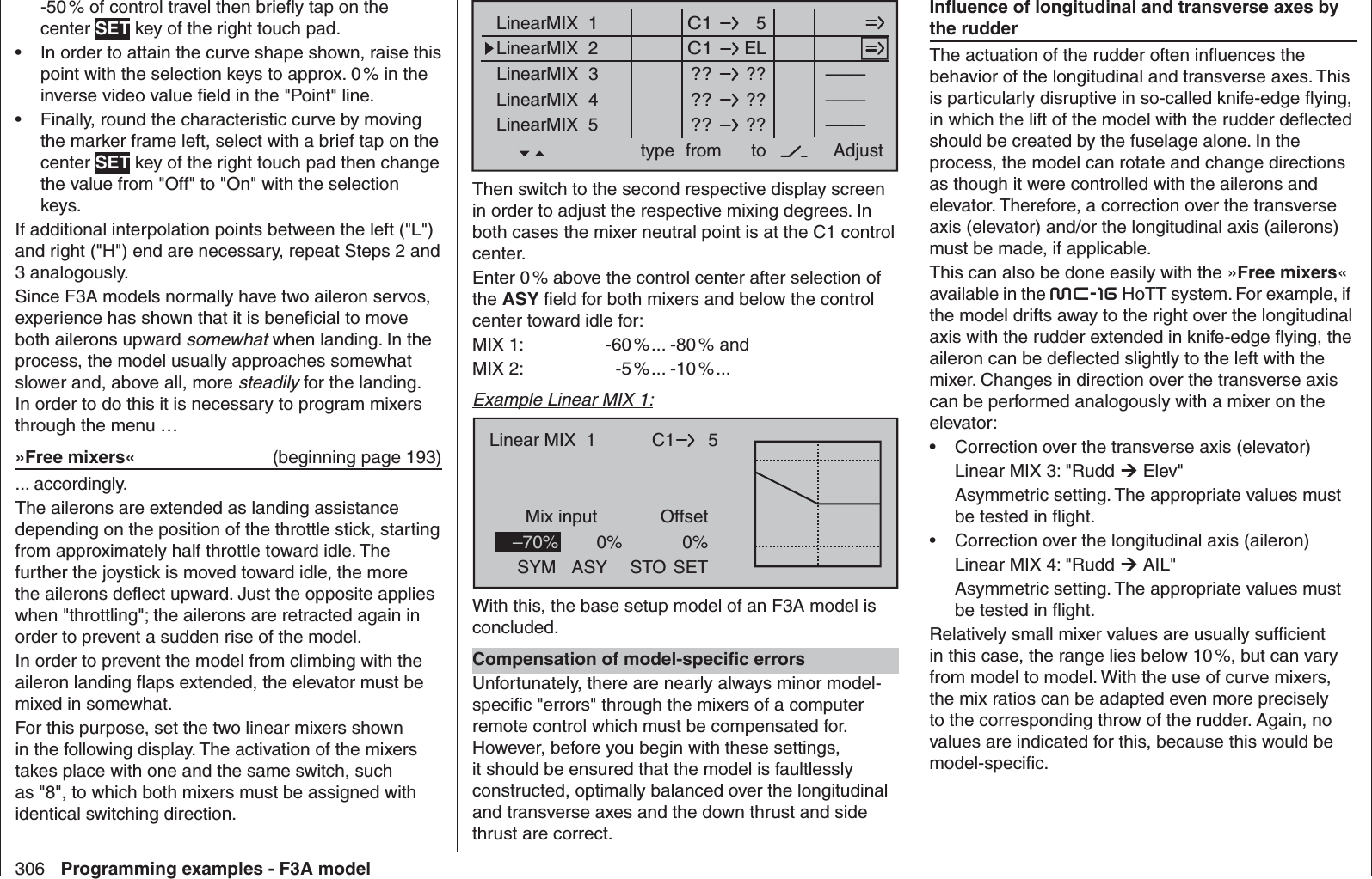 306 Programming examples - F3A model-50 % of control travel then brieﬂ y tap on the center SET key of the right touch pad.In order to attain the curve shape shown, raise this • point with the selection keys to approx. 0 % in the inverse video value ﬁ eld in the &quot;Point&quot; line.Finally, round the characteristic curve by moving • the marker frame left, select with a brief tap on the center SET key of the right touch pad then change the value from &quot;Off&quot; to &quot;On&quot; with the selection keys.If additional interpolation points between the left (&quot;L&quot;) and right (&quot;H&quot;) end are necessary, repeat Steps 2 and 3 analogously.Since F3A models normally have two aileron servos, experience has shown that it is beneﬁ cial to move both ailerons upward somewhat when landing. In the process, the model usually approaches somewhat slower and, above all, more steadily for the landing. In order to do this it is necessary to program mixers through the menu …»Free mixers«  (beginning page 193)... accordingly.The ailerons are extended as landing assistance depending on the position of the throttle stick, starting from approximately half throttle toward idle. The further the joystick is moved toward idle, the more the ailerons deﬂ ect upward. Just the opposite applies when &quot;throttling&quot;; the ailerons are retracted again in order to prevent a sudden rise of the model. In order to prevent the model from climbing with the aileron landing ﬂ aps extended, the elevator must be mixed in somewhat.For this purpose, set the two linear mixers shown in the following display. The activation of the mixers takes place with one and the same switch, such as &quot;8&quot;, to which both mixers must be assigned with identical switching direction.  5LinearMIX  1type  C1from – Begr. +ELC1????????????––––LinearMIX  2LinearMIX  3LinearMIX  4LinearMIX  5to AdjustTr––––––––Then switch to the second respective display screen in order to adjust the respective mixing degrees. In both cases the mixer neutral point is at the C1 control center.Enter 0 % above the control center after selection of the ASY ﬁ eld for both mixers and below the control center toward idle for:MIX 1:  -60 % ... -80 %  andMIX 2:  -5 % ... -10 % ...Example Linear MIX 1:C1Mix input0%Offset0%5Linear MIX  1–70%SYM ASY SETSTOWith this, the base setup model of an F3A model is concluded.Compensation of model-speciﬁ c errorsUnfortunately, there are nearly always minor model-speciﬁ c &quot;errors&quot; through the mixers of a computer remote control which must be compensated for. However, before you begin with these settings, it should be ensured that the model is faultlessly constructed, optimally balanced over the longitudinal and transverse axes and the down thrust and side thrust are correct.Inﬂ uence of longitudinal and transverse axes by the rudderThe actuation of the rudder often inﬂ uences the behavior of the longitudinal and transverse axes. This is particularly disruptive in so-called knife-edge ﬂ ying, in which the lift of the model with the rudder deﬂ ected should be created by the fuselage alone. In the process, the model can rotate and change directions as though it were controlled with the ailerons and elevator. Therefore, a correction over the transverse axis (elevator) and/or the longitudinal axis (ailerons) must be made, if applicable.This can also be done easily with the »Free mixers« available in the mc-16 HoTT system. For example, if the model drifts away to the right over the longitudinal axis with the rudder extended in knife-edge ﬂ ying, the aileron can be deﬂ ected slightly to the left with the mixer. Changes in direction over the transverse axis can be performed analogously with a mixer on the elevator:Correction over the transverse axis (elevator)• Linear MIX 3: &quot;Rudd  Elev&quot;Asymmetric setting. The appropriate values must be tested in ﬂ ight.Correction over the longitudinal axis (aileron)• Linear MIX 4: &quot;Rudd  AIL&quot;Asymmetric setting. The appropriate values must be tested in ﬂ ight.Relatively small mixer values are usually sufﬁ cient in this case, the range lies below 10 %, but can vary from model to model. With the use of curve mixers, the mix ratios can be adapted even more precisely to the corresponding throw of the rudder. Again, no values are indicated for this, because this would be model-speciﬁ c.