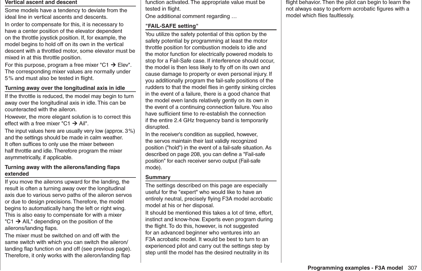 307Programming examples - F3A modelVertical ascent and descentSome models have a tendency to deviate from the ideal line in vertical ascents and descents. In order to compensate for this, it is necessary to have a center position of the elevator dependent on the throttle joystick position. If, for example, the model begins to hold off on its own in the vertical descent with a throttled motor, some elevator must be mixed in at this throttle position.For this purpose, program a free mixer &quot;C1  Elev&quot;. The corresponding mixer values are normally under 5 % and must also be tested in ﬂ ight. Turning away over the longitudinal axis in idleIf the throttle is reduced, the model may begin to turn away over the longitudinal axis in idle. This can be counteracted with the aileron. However, the more elegant solution is to correct this effect with a free mixer &quot;C1  Ail&quot;. The input values here are usually very low (approx. 3 %) and the settings should be made in calm weather. It often sufﬁ ces to only use the mixer between half throttle and idle. Therefore program the mixer asymmetrically, if applicable.Turning away with the ailerons/landing ﬂ aps extendedIf you move the ailerons upward for the landing, the result is often a turning away over the longitudinal axis due to various servo paths of the aileron servos or due to design precisions. Therefore, the model begins to automatically hang the left or right wing. This is also easy to compensate for with a mixer &quot;C1  AIL&quot; depending on the position of the ailerons/landing ﬂ aps. The mixer must be switched on and off with the same switch with which you can switch the aileron/landing ﬂ ap function on and off (see previous page). Therefore, it only works with the aileron/landing ﬂ ap function activated. The appropriate value must be tested in ﬂ ight. One additional comment regarding …&quot;FAIL-SAFE setting&quot;You utilize the safety potential of this option by the safety potential by programming at least the motor throttle position for combustion models to idle and the motor function for electrically powered models to stop for a Fail-Safe case. If interference should occur, the model is then less likely to ﬂ y off on its own and cause damage to property or even personal injury. If you additionally program the fail-safe positions of the rudders to that the model ﬂ ies in gently sinking circles in the event of a failure, there is a good chance that the model even lands relatively gently on its own in the event of a continuing connection failure. You also have sufﬁ cient time to re-establish the connection if the entire 2.4 GHz frequency band is temporarily disrupted. In the receiver&apos;s condition as supplied, however, the servos maintain their last validly recognized position (&quot;hold&quot;) in the event of a fail-safe situation. As described on page 208, you can deﬁ ne a &quot;Fail-safe position&quot; for each receiver servo output (Fail-safe mode).SummaryThe settings described on this page are especially useful for the &quot;expert&quot; who would like to have an entirely neutral, precisely ﬂ ying F3A model acrobatic model at his or her disposal. It should be mentioned this takes a lot of time, effort, instinct and know-how. Experts even program during the ﬂ ight. To do this, however, is not suggested for an advanced beginner who ventures into an F3A acrobatic model. It would be best to turn to an experienced pilot and carry out the settings step by step until the model has the desired neutrality in its ﬂ ight behavior. Then the pilot can begin to learn the not always easy to perform acrobatic ﬁ gures with a model which ﬂ ies faultlessly.