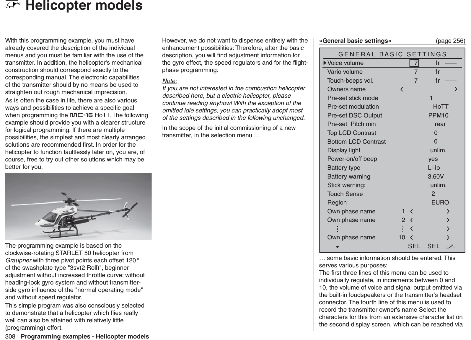 308 Programming examples - Helicopter models  Helicopter models With this programming example, you must have already covered the description of the individual menus and you must be familiar with the use of the transmitter. In addition, the helicopter&apos;s mechanical construction should correspond exactly to the corresponding manual. The electronic capabilities of the transmitter should by no means be used to straighten out rough mechanical imprecision.As is often the case in life, there are also various ways and possibilities to achieve a speciﬁ c goal when programming the mc-16 HoTT. The following example should provide you with a clearer structure for logical programming. If there are multiple possibilities, the simplest and most clearly arranged solutions are recommended ﬁ rst. In order for the helicopter to function faultlessly later on, you are, of course, free to try out other solutions which may be better for you.The programming example is based on the clockwise-rotating STARLET 50 helicopter from Graupner with three pivot points each offset 120 ° of the swashplate type &quot;3sv(2 Roll)&quot;, beginner adjustment without increased throttle curve; without heading-lock gyro system and without transmitter-side gyro inﬂ uence of the &quot;normal operating mode&quot; and without speed regulator. This simple program was also consciously selected to demonstrate that a helicopter which ﬂ ies really well can also be attained with relatively little (programming) effort. However, we do not want to dispense entirely with the enhancement possibilities: Therefore, after the basic description, you will ﬁ nd adjustment information for the gyro effect, the speed regulators and for the ﬂ ight-phase programming.Note:If you are not interested in the combustion helicopter described here, but a electric helicopter, please continue reading anyhow! With the exception of the omitted idle settings, you can practically adopt most of the settings described in the following unchanged.In the scope of the initial commissioning of a new transmitter, in the selection menu …»General basic settings«  (page 256)Battery typeBattery warningTouch SenseTop LCD ContrastLi-IoDisplay lightRegion23.60V0EUROunlim.GENERAL BASIC SETTINGSOwners name H-J SandbrunnerPre-set stick mode 1Pre-set DSC Output PPM10Pre-set  Pitch min rearStick warning: unlim.Pre-set modulationOwn phase nameOwn phase nameHoTT210Bottom LCD Contrast 0Own phase name 1Voice volumeVario volumeTouch-beeps vol.7fr –––SEL SEL7fr –––7fr –––Power-on/off beep yes… some basic information should be entered. This serves various purposes:The ﬁ rst three lines of this menu can be used to individually regulate, in increments between 0 and 10, the volume of voice and signal output emitted via the built-in loudspeakers or the transmitter&apos;s headset connector. The fourth line of this menu is used to record the transmitter owner&apos;s name Select the characters for this from an extensive character list on the second display screen, which can be reached via 