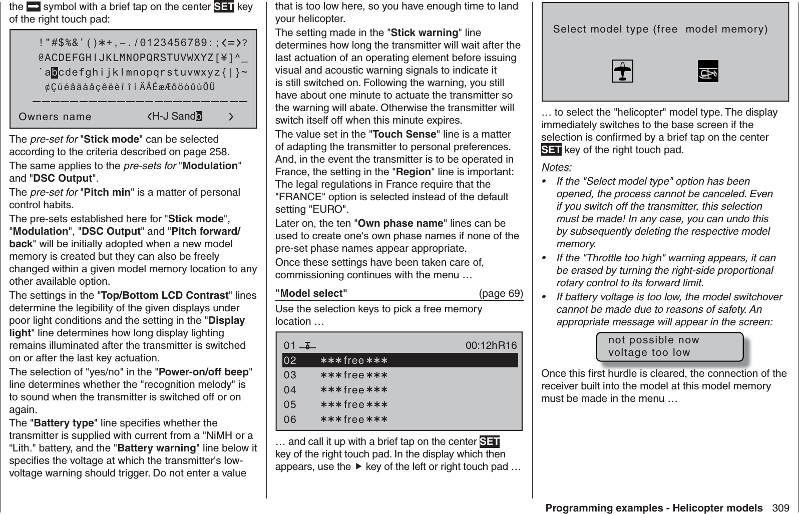 309Programming examples - Helicopter modelsthe  symbol with a brief tap on the center SET key of the right touch pad: !&quot;#$%&amp;’()Owners name@ACDEFGHIJKLMNOPQRSTUVWXYZ[¥]^_?+,–./0123456789:;¢ÇüéâäàåçêëèïîìÄÅÉæÆôöòûùÖÜ`abcdefghijklmnopqrstuvwxyz{|}~H-J SandbThe pre-set for &quot;Stick mode&quot; can be selected according to the criteria described on page 258.The same applies to the pre-sets for &quot;Modulation&quot; and &quot;DSC Output&quot;.The pre-set for &quot;Pitch min&quot; is a matter of personal control habits. The pre-sets established here for &quot;Stick mode&quot;, &quot;Modulation&quot;, &quot;DSC Output&quot; and &quot;Pitch forward/back&quot; will be initially adopted when a new model memory is created but they can also be freely changed within a given model memory location to any other available option.The settings in the &quot;Top/Bottom LCD Contrast&quot; lines determine the legibility of the given displays under poor light conditions and the setting in the &quot;Display light&quot; line determines how long display lighting remains illuminated after the transmitter is switched on or after the last key actuation.The selection of &quot;yes/no&quot; in the &quot;Power-on/off beep&quot; line determines whether the &quot;recognition melody&quot; is to sound when the transmitter is switched off or on again.The &quot;Battery type&quot; line speciﬁ es whether the transmitter is supplied with current from a &quot;NiMH or a “Lith.&quot; battery, and the &quot;Battery warning&quot; line below it speciﬁ es the voltage at which the transmitter&apos;s low-voltage warning should trigger. Do not enter a value that is too low here, so you have enough time to land your helicopter.The setting made in the &quot;Stick warning&quot; line determines how long the transmitter will wait after the last actuation of an operating element before issuing visual and acoustic warning signals to indicate it is still switched on. Following the warning, you still have about one minute to actuate the transmitter so the warning will abate. Otherwise the transmitter will switch itself off when this minute expires.The value set in the &quot;Touch Sense&quot; line is a matter of adapting the transmitter to personal preferences. And, in the event the transmitter is to be operated in France, the setting in the &quot;Region&quot; line is important: The legal regulations in France require that the &quot;FRANCE&quot; option is selected instead of the default setting &quot;EURO&quot;.Later on, the ten &quot;Own phase name&quot; lines can be used to create one&apos;s own phase names if none of the pre-set phase names appear appropriate.Once these settings have been taken care of, commissioning continues with the menu …&quot;Model select&quot;   (page 69)Use the selection keys to pick a free memory location …0304050106R16 free free free free00:12h free02… and call it up with a brief tap on the center SET key of the right touch pad. In the display which then appears, use the  key of the left or right touch pad …Select model type (free  model memory)… to select the &quot;helicopter&quot; model type. The display immediately switches to the base screen if the selection is conﬁ rmed by a brief tap on the center SET key of the right touch pad. Notes:If the &quot;Select model type&quot; option has been • opened, the process cannot be canceled. Even if you switch off the transmitter, this selection must be made! In any case, you can undo this by subsequently deleting the respective model memory.If the &quot;Throttle too high&quot; warning appears, it can • be erased by turning the right-side proportional rotary control to its forward limit.If battery voltage is too low, the model switchover • cannot be made due to reasons of safety. An appropriate message will appear in the screen:not possible nowvoltage too lowOnce this ﬁ rst hurdle is cleared, the connection of the receiver built into the model at this model memory must be made in the menu …