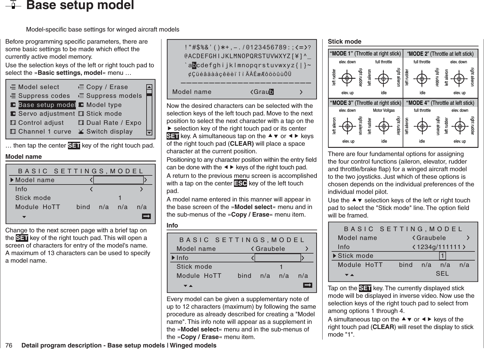 76 Detail program description - Base setup models | Winged models  Base setup modelModel-speciﬁ c base settings for winged aircraft modelsBefore programming speciﬁ c parameters, there are some basic settings to be made which effect the currently active model memory.Use the selection keys of the left or right touch pad to select the »Basic settings, model« menu … Model selectServo adjustment Stick modeControl adjust Dual Rate / ExpoChannel 1 curve Switch displayCopy / EraseSuppress codes  Suppress models Base setup model Model type… then tap the center SET key of the right touch pad.  Model name Model nameStick mode 1n/aBASIC SETTINGS,MODELInfon/an/aModule bindHoTT Change to the next screen page with a brief tap on the SET key of the right touch pad. This will open a screen of characters for entry of the model&apos;s name. A maximum of 13 characters can be used to specify a model name. !&quot;#$%&amp;’()Model name Graub@ACDEFGHIJKLMNOPQRSTUVWXYZ[¥]^_?+,–./0123456789:;¢ÇüéâäàåçêëèïîìÄÅÉæÆôöòûùÖÜ`abcdefghijklmnopqrstuvwxyz{|}~Now the desired characters can be selected with the selection keys of the left touch pad. Move to the next position to select the next character with a tap on the  selection key of the right touch pad or its center SET key. A simultaneous tap on the  or  keys of the right touch pad (CLEAR) will place a space character at the current position.Positioning to any character position within the entry ﬁ eld can be done with the  keys of the right touch pad.A return to the previous menu screen is accomplished with a tap on the center ESC key of the left touch pad.A model name entered in this manner will appear in the base screen of the »Model select« menu and in the sub-menus of the »Copy / Erase« menu item.  Info Model nameStick mode 1n/aBASIC SETTINGS,MODELInfon/an/aModule bindHoTT GraubeleEvery model can be given a supplementary note of up to 12 characters (maximum) by following the same procedure as already described for creating a &quot;Model name&quot;. This info note will appear as a supplement in the »Model select« menu and in the sub-menus of the »Copy / Erase« menu item.  Stick mode “MODE 2” (Throttle at left stick)“MODE 3” (Throttle at right stick) “MODE 4” (Throttle at left stick)“MODE 1” (Throttle at right stick)elev. downelev. upleft rudderright rudderfull throttleidleleft aileronright aileronfull throttleleft rudderright rudderidleelev. downelev. upleft aileronright aileronelev. downelev. upleft aileronright aileronMotor Vollgasidleleft rudderright rudderfull throttleidleleft aileronright aileronelev. downelev. upleft rudderright rudderThere are four fundamental options for assigning the four control functions (aileron, elevator, rudder and throttle/brake ﬂ ap) for a winged aircraft model to the two joysticks. Just which of these options is chosen depends on the individual preferences of the individual model pilot. Use the  selection keys of the left or right touch pad to select the &quot;Stick mode&quot; line. The option ﬁ eld will be framed.Model nameStick mode 1n/aBASIC SETTING,MODELInfon/an/aModule bindHoTT SELGraubele1234g/111111Tap on the SET key. The currently displayed stick mode will be displayed in inverse video. Now use the selection keys of the right touch pad to select from among options 1 through 4.A simultaneous tap on the  or  keys of the right touch pad (CLEAR) will reset the display to stick mode &quot;1&quot;.