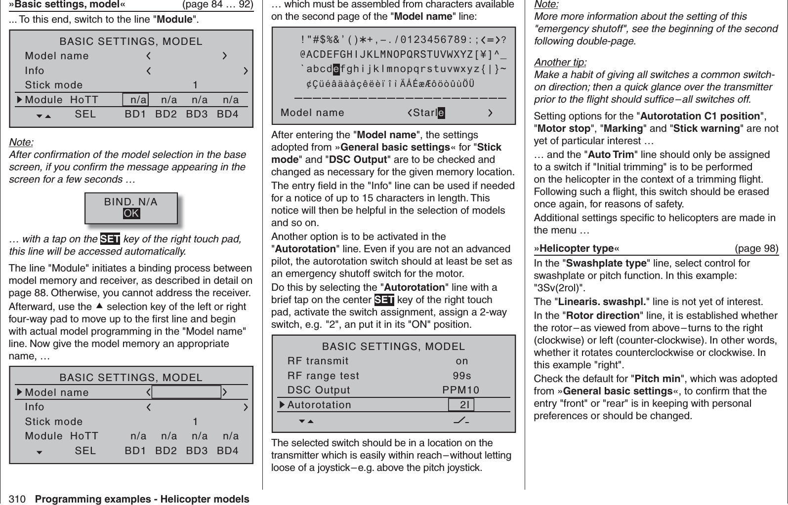 310 Programming examples - Helicopter models… which must be assembled from characters available on the second page of the &quot;Model name&quot; line: !&quot;#$%&amp;’()Model name Starle@ACDEFGHIJKLMNOPQRSTUVWXYZ[¥]^_?+,–./0123456789:;¢ÇüéâäàåçêëèïîìÄÅÉæÆôöòûùÖÜ`abcdefghijklmnopqrstuvwxyz{|}~After entering the &quot;Model name&quot;, the settings adopted from »General basic settings« for &quot;Stick mode&quot; and &quot;DSC Output&quot; are to be checked and changed as necessary for the given memory location.The entry ﬁ eld in the &quot;Info&quot; line can be used if needed for a notice of up to 15 characters in length. This notice will then be helpful in the selection of models and so on.Another option is to be activated in the &quot;Autorotation&quot; line. Even if you are not an advanced pilot, the autorotation switch should at least be set as an emergency shutoff switch for the motor. Do this by selecting the &quot;Autorotation&quot; line with a brief tap on the center SET key of the right touch pad, activate the switch assignment, assign a 2-way switch, e.g.  &quot;2&quot;, an put it in its &quot;ON&quot; position.BASIC SETTINGS, MODELSET SETRF transmit onRF range test 99sDSC Output PPM102IAutorotationThe selected switch should be in a location on the transmitter which is easily within reach – without letting loose of a joystick – e.g. above the pitch joystick. »Basic settings, model«   (page 84 … 92)... To this end, switch to the line &quot;Module&quot;.Model nameStick modeModule1n/aBASIC SETTINGS, MODELn/aInfon/an/aStarletSELHoTT BD1 BD2 BD3 BD42345g/090911Note:After conﬁ rmation of the model selection in the base screen, if you conﬁ rm the message appearing in the screen for a few seconds …BIND. N/AOK… with a tap on the SET key of the right touch pad, this line will be accessed automatically.The line &quot;Module&quot; initiates a binding process between model memory and receiver, as described in detail on page 88. Otherwise, you cannot address the receiver.Afterward, use the  selection key of the left or right four-way pad to move up to the ﬁ rst line and begin with actual model programming in the &quot;Model name&quot; line. Now give the model memory an appropriate name, …Model nameStick modeModule1n/aBASIC SETTINGS, MODELn/aInfon/an/aStarletSELHoTT BD1 BD2 BD3 BD42345g/090911Note:More more information about the setting of this &quot;emergency shutoff&quot;, see the beginning of the second following double-page.Another tip:Make a habit of giving all switches a common switch-on direction; then a quick glance over the transmitter prior to the ﬂ ight should sufﬁ ce – all switches off. Setting options for the &quot;Autorotation C1 position&quot;, &quot;Motor stop&quot;, &quot;Marking&quot; and &quot;Stick warning&quot; are not yet of particular interest …… and the &quot;Auto Trim&quot; line should only be assigned to a switch if &quot;Initial trimming&quot; is to be performed on the helicopter in the context of a trimming ﬂ ight. Following such a ﬂ ight, this switch should be erased once again, for reasons of safety.Additional settings speciﬁ c to helicopters are made in the menu …»Helicopter type«  (page 98)In the &quot;Swashplate type&quot; line, select control for swashplate or pitch function. In this example: &quot;3Sv(2rol)&quot;.The &quot;Linearis. swashpl.&quot; line is not yet of interest.In the &quot;Rotor direction&quot; line, it is established whether the rotor – as viewed from above – turns to the right (clockwise) or left (counter-clockwise). In other words, whether it rotates counterclockwise or clockwise. In this example &quot;right&quot;. Check the default for &quot;Pitch min&quot;, which was adopted from »General basic settings«, to conﬁ rm that the entry &quot;front&quot; or &quot;rear&quot; is in keeping with personal preferences or should be changed.