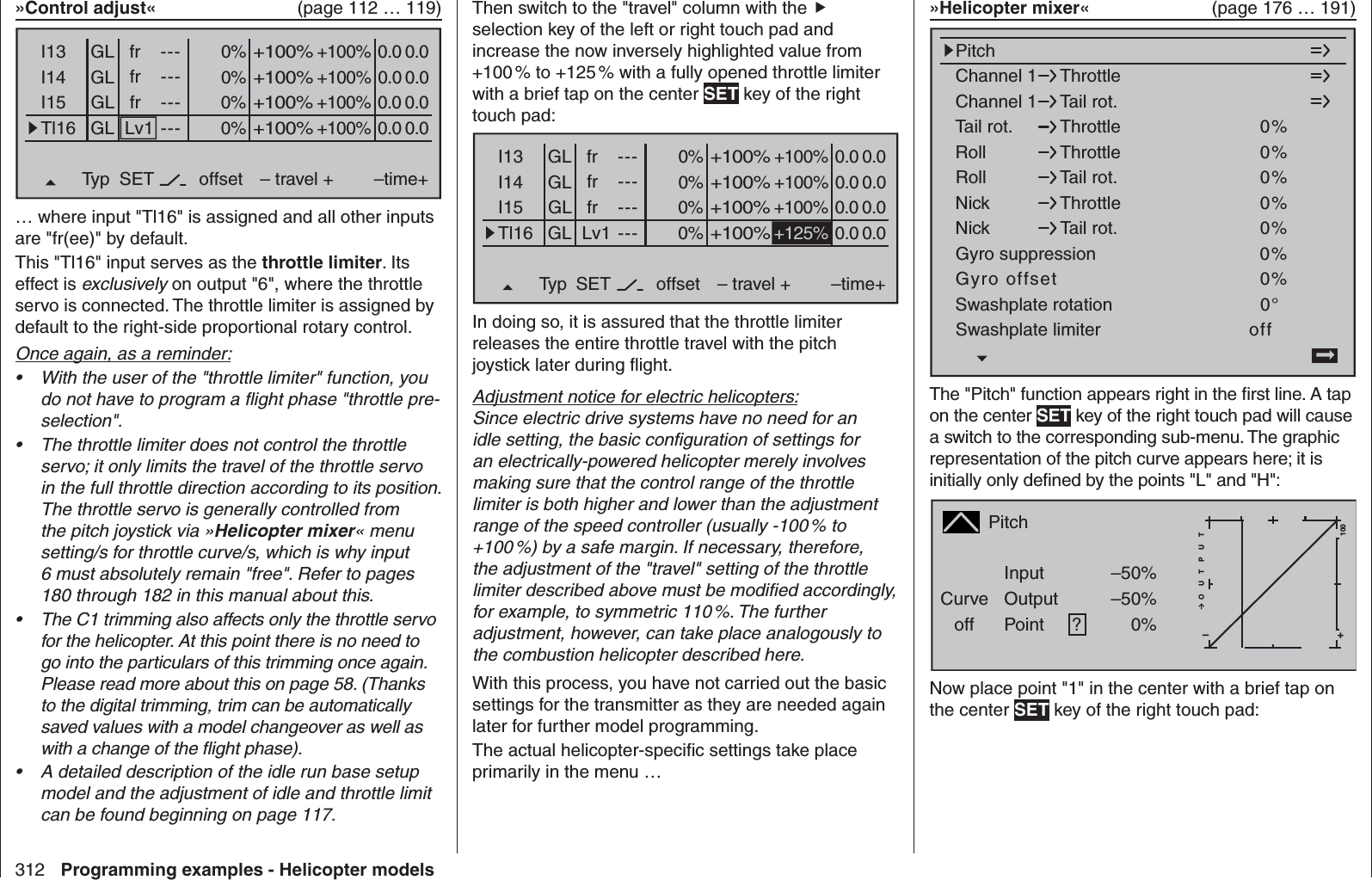 312 Programming examples - Helicopter models»Control adjust«   (page 112 … 119)0%I13 +100%I14I15Tl16Typ+100%– travel + –time+0% +100%+100%0.0 0.00% +100%+100%0.0 0.00% +100%+100%0.0 0.0GLGLGLfrfrLv1---------offsetGLNormal0.0 0.0fr ---SET… where input &quot;Tl16&quot; is assigned and all other inputs are &quot;fr(ee)&quot; by default.This &quot;Tl16&quot; input serves as the throttle limiter. Its effect is exclusively on output &quot;6&quot;, where the throttle servo is connected. The throttle limiter is assigned by default to the right-side proportional rotary control.Once again, as a reminder:With the user of the &quot;throttle limiter&quot; function, you • do not have to program a ﬂ ight phase &quot;throttle pre-selection&quot;. The throttle limiter does not control the throttle • servo; it only limits the travel of the throttle servo in the full throttle direction according to its position. The throttle servo is generally controlled from the pitch joystick via »Helicopter mixer« menu setting/s for throttle curve/s, which is why input 6 must absolutely remain &quot;free&quot;. Refer to pages 180 through 182 in this manual about this. The C1 trimming also affects only the throttle servo • for the helicopter. At this point there is no need to go into the particulars of this trimming once again. Please read more about this on page 58. (Thanks to the digital trimming, trim can be automatically saved values with a model changeover as well as with a change of the ﬂ ight phase).A detailed description of the idle run base setup • model and the adjustment of idle and throttle limit can be found beginning on page 117.Then switch to the &quot;travel&quot; column with the  selection key of the left or right touch pad and increase the now inversely highlighted value from +100 % to +125 % with a fully opened throttle limiter with a brief tap on the center SET key of the right touch pad:0%I13 +100%I14I15Tl16Typ+100%– travel + –time+0% +100%+100%0.0 0.00% +100%+100%0.0 0.00%+100%0.0 0.0GLGLGLfrfrLv1---------offsetGLNormal0.0 0.0fr ---+125%SETIn doing so, it is assured that the throttle limiter releases the entire throttle travel with the pitch joystick later during ﬂ ight.Adjustment notice for electric helicopters:Since electric drive systems have no need for an idle setting, the basic conﬁ guration of settings for an electrically-powered helicopter merely involves making sure that the control range of the throttle limiter is both higher and lower than the adjustment range of the speed controller (usually -100 % to +100 %) by a safe margin. If necessary, therefore, the adjustment of the &quot;travel&quot; setting of the throttle limiter described above must be modiﬁ ed accordingly, for example, to symmetric 110 %. The further adjustment, however, can take place analogously to the combustion helicopter described here.With this process, you have not carried out the basic settings for the transmitter as they are needed again later for further model programming. The actual helicopter-speciﬁ c settings take place primarily in the menu …» Helicopter mixer«   (page 176 … 191)Channel 1Channel 1PitchThrottleTail rot.Tail rot. 0%Roll 0%ThrottleRollThrottleTail rot.NickNickThrottleTail rot.Swashplate rotationSwashplate limiter0%0%0%0°offGyro suppression 0%Gyro offset 0%NormalThe &quot;Pitch&quot; function appears right in the ﬁ rst line. A tap on the center SET key of the right touch pad will cause a switch to the corresponding sub-menu. The graphic representation of the pitch curve appears here; it is initially only deﬁ ned by the points &quot;L&quot; and &quot;H&quot;:PitchCurveoff PointOutputInput –50%–50%?+–100O U T P U T0%NormalNow place point &quot;1&quot; in the center with a brief tap on the center SET key of the right touch pad: