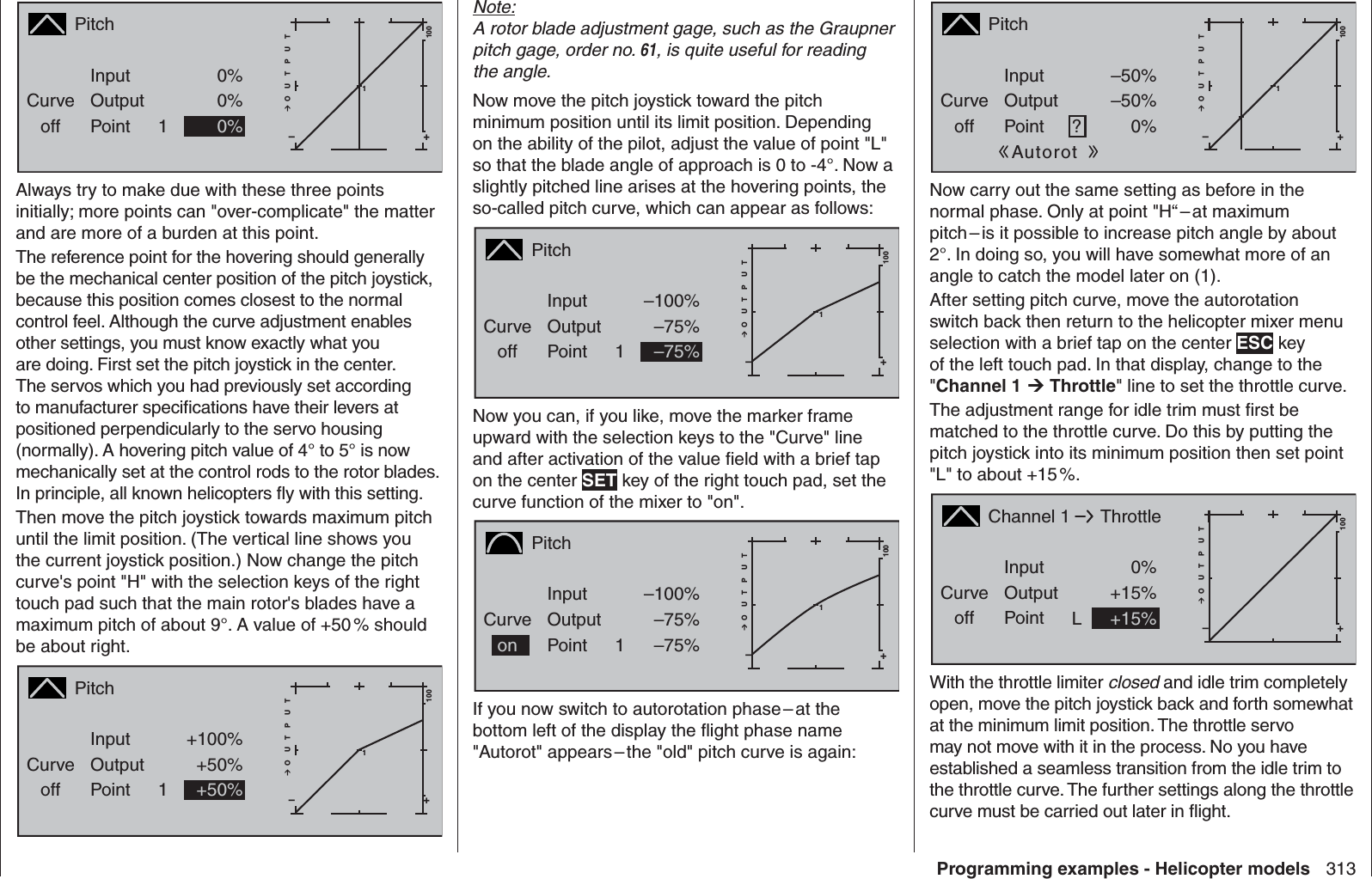 313Programming examples - Helicopter modelsPitchCurveoff PointOutputInput 0%0%1+–100O U T P U T10%NormalAlways try to make due with these three points initially; more points can &quot;over-complicate&quot; the matter and are more of a burden at this point.The reference point for the hovering should generally be the mechanical center position of the pitch joystick, because this position comes closest to the normal control feel. Although the curve adjustment enables other settings, you must know exactly what you are doing. First set the pitch joystick in the center. The servos which you had previously set according to manufacturer speciﬁ cations have their levers at positioned perpendicularly to the servo housing (normally). A hovering pitch value of 4° to 5° is now mechanically set at the control rods to the rotor blades. In principle, all known helicopters ﬂ y with this setting. Then move the pitch joystick towards maximum pitch until the limit position. (The vertical line shows you the current joystick position.) Now change the pitch curve&apos;s point &quot;H&quot; with the selection keys of the right touch pad such that the main rotor&apos;s blades have a maximum pitch of about 9°. A value of +50 % should be about right.PitchCurveoff PointOutputInput +100%+50%1+–100O U T P U T1+50%NormalNote:A rotor blade adjustment gage, such as the Graupner pitch gage, order no. 61, is quite useful for reading the angle. Now move the pitch joystick toward the pitch minimum position until its limit position. Depending on the ability of the pilot, adjust the value of point &quot;L&quot; so that the blade angle of approach is 0 to -4°. Now a slightly pitched line arises at the hovering points, the so-called pitch curve, which can appear as follows:PitchCurveoff PointOutputInput –100%–75%1+–100O U T P U T1–75%NormalNow you can, if you like, move the marker frame upward with the selection keys to the &quot;Curve&quot; line and after activation of the value ﬁ eld with a brief tap on the center SET key of the right touch pad, set the curve function of the mixer to &quot;on&quot;.PitchCurvePointOutputInput –100%–75%1+–100O U T P U T1–75%NormalonIf you now switch to autorotation phase – at the bottom left of the display the ﬂ ight phase name &quot;Autorot&quot; appears – the &quot;old&quot; pitch curve is again:PitchCurveoff PointOutputInput –50%–50%?+–100O U T P U T10%AutorotNow carry out the same setting as before in the normal phase. Only at point &quot;H“ – at maximum pitch – is it possible to increase pitch angle by about 2°. In doing so, you will have somewhat more of an angle to catch the model later on (1).After setting pitch curve, move the autorotation switch back then return to the helicopter mixer menu selection with a brief tap on the center ESC key of the left touch pad. In that display, change to the &quot;Channel 1  Throttle&quot; line to set the  throttle curve.The adjustment range for idle trim must ﬁ rst be matched to the throttle curve. Do this by putting the pitch joystick into its minimum position then set point &quot;L&quot; to about +15 %. Channel 1Curveoff PointOutputInput 0%+15%L+–100O U T P U TThrottleNormal+15%With the throttle limiter closed and idle trim completely open, move the pitch joystick back and forth somewhat at the minimum limit position. The throttle servo may not move with it in the process. No you have established a seamless transition from the idle trim to the throttle curve. The further settings along the throttle curve must be carried out later in ﬂ ight. 