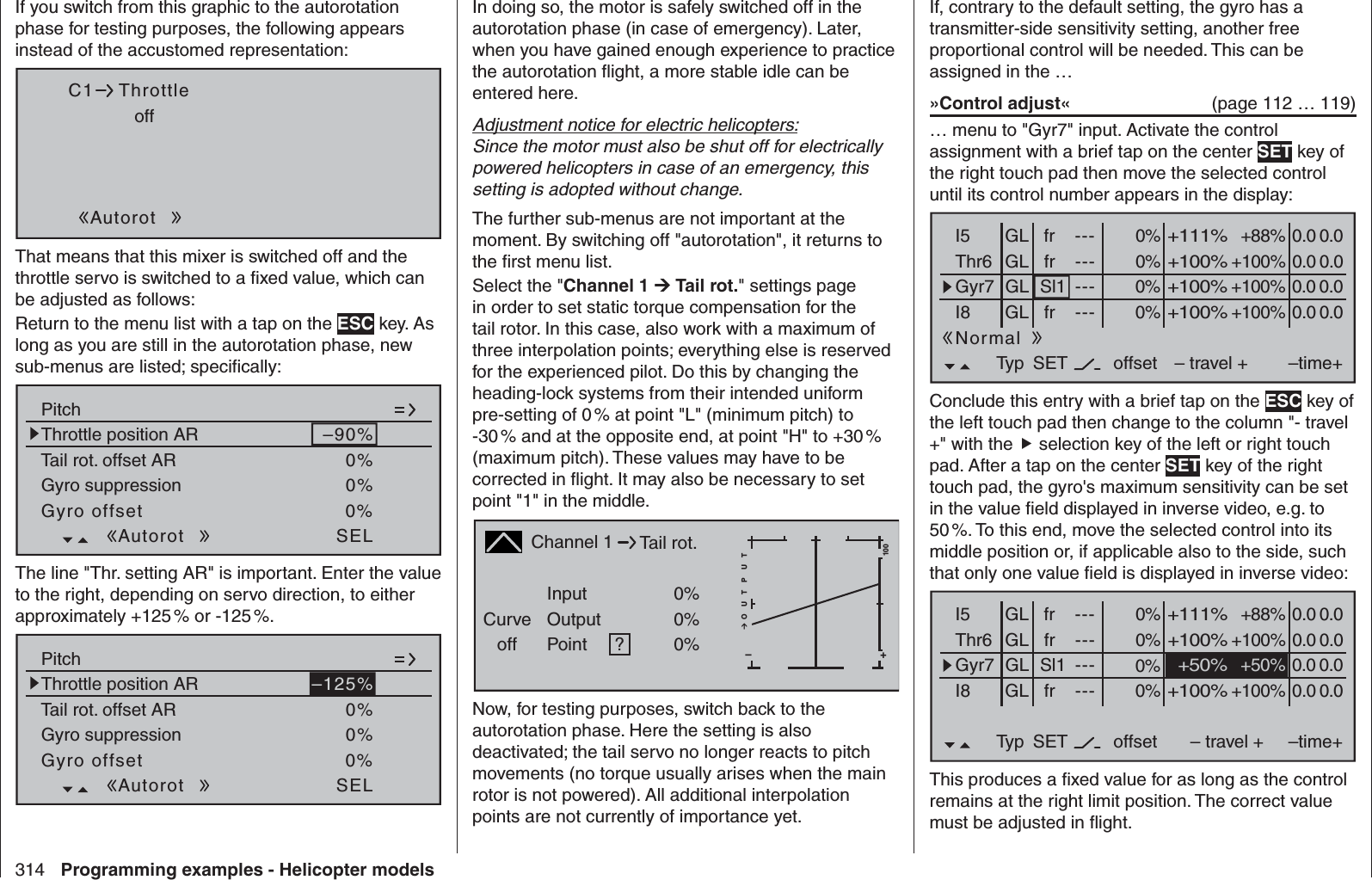 314 Programming examples - Helicopter modelsIf you switch from this graphic to the autorotation phase for testing purposes, the following appears instead of the accustomed representation:offC1 ThrottleAutorotThat means that this mixer is switched off and the throttle servo is switched to a ﬁ xed value, which can be adjusted as follows: Return to the menu list with a tap on the ESC key. As long as you are still in the autorotation phase, new sub-menus are listed; speciﬁ cally:Pitch–90%Tail rot. offset AR 0%Throttle position ARGyro suppression 0%Gyro offset 0%SELAutorotThe line &quot;Thr. setting AR&quot; is important. Enter the value to the right, depending on servo direction, to either approximately +125 % or -125 %. Pitch–125%Tail rot. offset AR 0%Throttle position ARGyro suppression 0%Gyro offset 0%SELAutorot In doing so, the motor is safely switched off in the autorotation phase (in case of emergency). Later, when you have gained enough experience to practice the autorotation ﬂ ight, a more stable idle can be entered here.Adjustment notice for electric helicopters:Since the motor must also be shut off for electrically powered helicopters in case of an emergency, this setting is adopted without change. The further sub-menus are not important at the moment. By switching off &quot;autorotation&quot;, it returns to the ﬁ rst menu list.Select the &quot;Channel 1  Tail rot.&quot; settings page in order to set static torque compensation for the tail rotor. In this case, also work with a maximum of three interpolation points; everything else is reserved for the experienced pilot. Do this by changing the heading-lock systems from their intended uniform pre-setting of 0 % at point &quot;L&quot; (minimum pitch) to -30 % and at the opposite end, at point &quot;H&quot; to +30 % (maximum pitch). These values may have to be corrected in ﬂ ight. It may also be necessary to set point &quot;1&quot; in the middle.Channel 1Curveoff PointOutputInput 0%0%?+–100O U T P U T0%Tail rot.Now, for testing purposes, switch back to the autorotation phase. Here the setting is also deactivated; the tail servo no longer reacts to pitch movements (no torque usually arises when the main rotor is not powered). All additional interpolation points are not currently of importance yet.If, contrary to the default setting, the gyro has a transmitter-side sensitivity setting, another free proportional control will be needed. This can be assigned in the …»Control adjust«   (page 112 … 119)… menu to &quot;Gyr7&quot; input. Activate the control assignment with a brief tap on the center SET key of the right touch pad then move the selected control until its control number appears in the display: 0%I5 +88%Thr6Gyr7I8Typ+111%– travel + –time+0% +100%+100%0.0 0.00% +100%+100%0.0 0.00% +100%+100%0.0 0.0GLGLGLfrSl1fr---------offsetGLNormal0.0 0.0SETfr ---Conclude this entry with a brief tap on the ESC key of the left touch pad then change to the column &quot;- travel +&quot; with the  selection key of the left or right touch pad. After a tap on the center SET key of the right touch pad, the gyro&apos;s maximum sensitivity can be set in the value ﬁ eld displayed in inverse video, e.g. to 50 %. To this end, move the selected control into its middle position or, if applicable also to the side, such that only one value ﬁ eld is displayed in inverse video:0%I5 +88%Thr6Gyr7I8Typ+111%– travel + –time+0% +100%+100%0.0 0.00% 0.0 0.00% +100%+100%0.0 0.0GLGLGLfrSl1fr---------offsetGLNormal0.0 0.0SETfr ---+50%+50%This produces a ﬁ xed value for as long as the control remains at the right limit position. The correct value must be adjusted in ﬂ ight. 