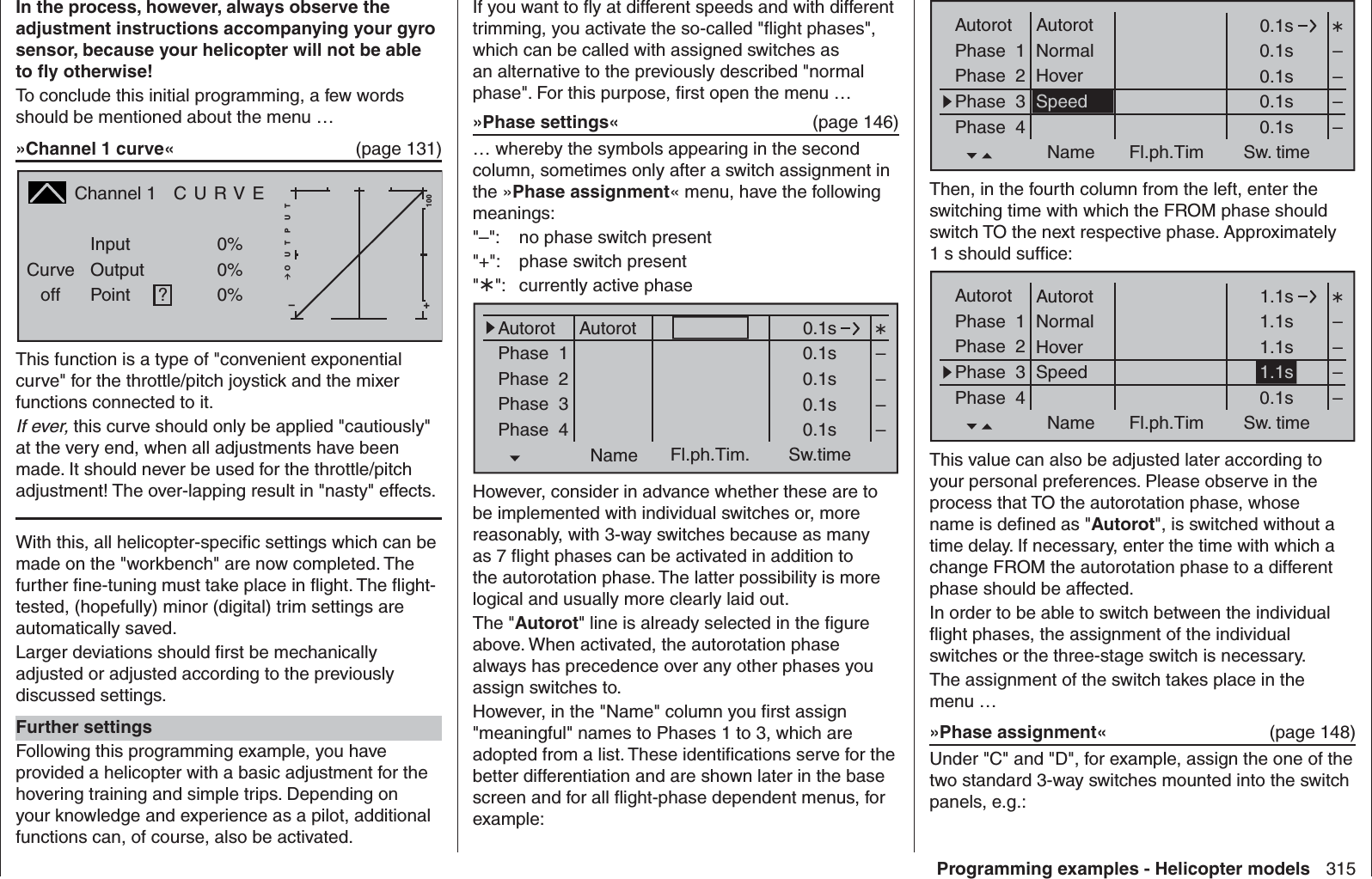 315Programming examples - Helicopter modelsIn the process, however, always observe the adjustment instructions accompanying your gyro sensor, because your helicopter will not be able to ﬂ y otherwise!To conclude this initial programming, a few words should be mentioned about the menu …»Channel 1 curve«  (page 131)Channel 1  C U R V ECurveoff PointOutputInput 0%0%?+–100O U T P U T0%This function is a type of &quot;convenient exponential curve&quot; for the throttle/pitch joystick and the mixer functions connected to it.If ever, this curve should only be applied &quot;cautiously&quot; at the very end, when all adjustments have been made. It should never be used for the throttle/pitch adjustment! The over-lapping result in &quot;nasty&quot; effects.With this, all helicopter-speciﬁ c settings which can be made on the &quot;workbench&quot; are now completed. The further ﬁ ne-tuning must take place in ﬂ ight. The ﬂ ight-tested, (hopefully) minor (digital) trim settings are automatically saved. Larger deviations should ﬁ rst be mechanically adjusted or adjusted according to the previously discussed settings.Further settingsFollowing this programming example, you have provided a helicopter with a basic adjustment for the hovering training and simple trips. Depending on your knowledge and experience as a pilot, additional functions can, of course, also be activated. If you want to ﬂ y at different speeds and with different trimming, you activate the so-called &quot;ﬂ ight phases&quot;, which can be called with assigned switches as an alternative to the previously described &quot;normal phase&quot;. For this purpose, ﬁ rst open the menu …»Phase settings«   (page 146)… whereby the symbols appearing in the second column, sometimes only after a switch assignment in the »Phase assignment« menu, have the following meanings:&quot;–&quot;:  no phase switch present&quot;+&quot;:  phase switch present&quot;&quot;:  currently active phasePhase  1Phase  2Phase  3Phase  40.1s0.1s0.1s0.1s0.1sName Fl.ph.Tim. Sw.time––––Autorot AutorotHowever, consider in advance whether these are to be implemented with individual switches or, more reasonably, with 3-way switches because as many as 7 ﬂ ight phases can be activated in addition to the autorotation phase. The latter possibility is more logical and usually more clearly laid out.The &quot;Autorot&quot; line is already selected in the ﬁ gure above. When activated, the autorotation phase always has precedence over any other phases you assign switches to. However, in the &quot;Name&quot; column you ﬁ rst assign &quot;meaningful&quot; names to Phases 1 to 3, which are adopted from a list. These identiﬁ cations serve for the better differentiation and are shown later in the base screen and for all ﬂ ight-phase dependent menus, for example:Phase  1Phase  2Phase  3Phase  40.1s0.1s0.1s0.1s0.1sName Fl.ph.Tim Sw. time––––Autorot AutorotNormalHoverSpeedThen, in the fourth column from the left, enter the switching time with which the FROM phase should switch TO the next respective phase. Approximately 1 s should sufﬁ ce:Phase  1Phase  2Phase  3Phase  41.1s1.1s1.1s0.1sName Fl.ph.Tim Sw. time––––Autorot AutorotNormalHoverSpeed 1.1sThis value can also be adjusted later according to your personal preferences. Please observe in the process that TO the autorotation phase, whose name is deﬁ ned as &quot;Autorot&quot;, is switched without a time delay. If necessary, enter the time with which a change FROM the autorotation phase to a different phase should be affected.In order to be able to switch between the individual ﬂ ight phases, the assignment of the individual switches or the three-stage switch is necessary.The assignment of the switch takes place in the menu …»Phase assignment«  (page 148)Under &quot;C&quot; and &quot;D&quot;, for example, assign the one of the two standard 3-way switches mounted into the switch panels, e.g.: