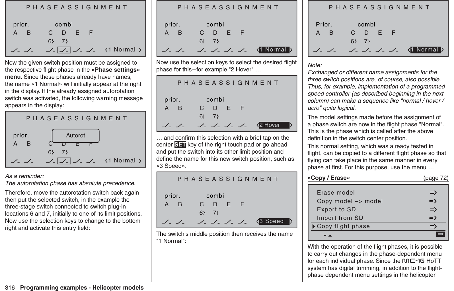 316 Programming examples - Helicopter modelsPHASEASSIGNMENTprior.C1 NormalcombiABDEF67Now the given switch position must be assigned to the respective ﬂ ight phase in the »Phase settings« menu. Since these phases already have names, the name «1 Normal» will initially appear at the right in the display. If the already assigned autorotation switch was activated, the following warning message appears in the display:PHASEASSIGNMENTprior.C1 NormalKombinationABDEF67AutorotAs a reminder:The autorotation phase has absolute precedence.Therefore, move the autorotation switch back again then put the selected switch, in the example the three-stage switch connected to switch plug-in locations 6 and 7, initially to one of its limit positions. Now use the selection keys to change to the bottom right and activate this entry ﬁ eld:PHASEASSIGNMENTprior.CcombiABDEF2671 NormalNow use the selection keys to select the desired ﬂ ight phase for this – for example &quot;2 Hover&quot; …PHASEASSIGNMENTprior.CcombiABDEF2672 Hover… and conﬁ rm this selection with a brief tap on the center SET key of the right touch pad or go ahead and put the switch into its other limit position and deﬁ ne the name for this new switch position, such as «3 Speed». PHASEASSIGNMENTprior.CcombiABDEF2673 SpeedThe switch&apos;s middle position then receives the name &quot;1 Normal&quot;:PHASEASSIGNMENTPrior.CcombiABDEF2671 NormalNote:Exchanged or different name assignments for the three switch positions are, of course, also possible. Thus, for example, implementation of a programmed speed controller (as described beginning in the next column) can make a sequence like &quot;normal / hover / acro&quot; quite logical.The model settings made before the assignment of a phase switch are now in the ﬂ ight phase &quot;Normal&quot;. This is the phase which is called after the above deﬁ nition in the switch center position.This normal setting, which was already tested in ﬂ ight, can be copied to a different ﬂ ight phase so that ﬂ ying can take place in the same manner in every phase at ﬁ rst. For this purpose, use the menu …»Copy / Erase«  (page 72) Copy flight phaseErase modelCopy model –&gt; modelExport to SDImport from SD =&gt;With the operation of the ﬂ ight phases, it is possible to carry out changes in the phase-dependent menu for each individual phase. Since the mc-16 HoTT system has digital trimming, in addition to the ﬂ ight-phase dependent menu settings in the helicopter 