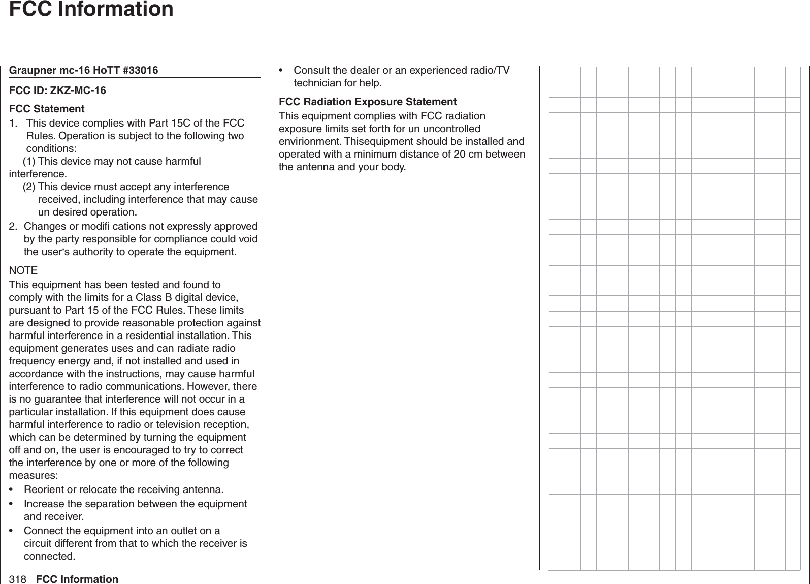 318 FCC Information  FCC InformationGraupner mc-16 HoTT #33016FCC ID: ZKZ-MC-16FCC Statement  This device complies with Part 15C of the FCC 1. Rules. Operation is subject to the following two conditions:  (1) This device may not cause harmful interference. (2)  This device must accept any interference received, including interference that may cause un desired operation.Changes or modiﬁ  cations not expressly approved 2. by the party responsible for compliance could void the user‘s authority to operate the equipment.NOTEThis equipment has been tested and found to comply with the limits for a Class B digital device, pursuant to Part 15 of the FCC Rules. These limits are designed to provide reasonable protection against harmful interference in a residential installation. This equipment generates uses and can radiate radio frequency energy and, if not installed and used in accordance with the instructions, may cause harmful interference to radio communications. However, there is no guarantee that interference will not occur in a particular installation. If this equipment does cause harmful interference to radio or television reception, which can be determined by turning the equipment off and on, the user is encouraged to try to correct the interference by one or more of the following measures:Reorient or relocate the receiving antenna.• Increase the separation between the equipment • and receiver.Connect the equipment into an outlet on a • circuit different from that to which the receiver is connected.Consult the dealer or an experienced radio/TV • technician for help. FCC Radiation Exposure StatementThis equipment complies with FCC radiation exposure limits set forth for un uncontrolled envirionment. Thisequipment should be installed and operated with a minimum distance of 20 cm between the antenna and your body.