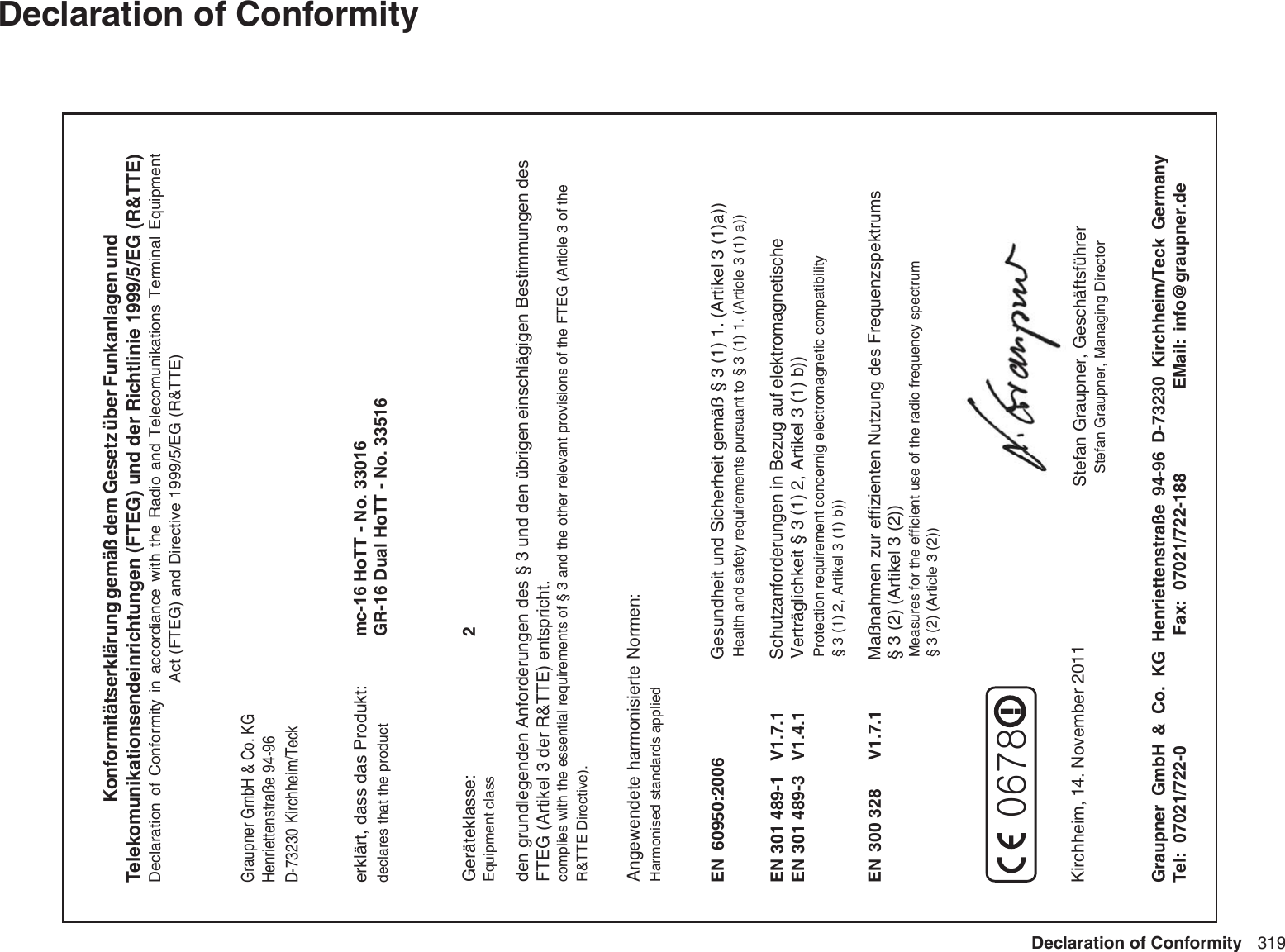 319Declaration of ConformityytimrofnoC fo noitaralceD  Konformitätserklärung gemäß dem Gesetz über Funkanlagen undTelekomunikationsendeinrichtungen (FTEG) und der Richtlinie 1999/5/EG (R&amp;TTE)Declaration  of  Conformity  in  accordiance  with  the  Radio  and  Telecomunikations  Terminal  EquipmentAct (FTEG) and Directive 1999/5/EG (R&amp;TTE)Graupner GmbH &amp; Co. KGHenriettenstraße 94-96D-73230 Kirchheim/Teckerklärt, dass das Produkt:declares that the productGeräteklasse:2Equipment classden grundlegenden Anforderungen des § 3 und den übrigen    einschlägigen Bestimmungen des   FTEG (Artikel 3 der R&amp;TTE) entspricht.  complies with the essential requirements of § 3 and the other relevant provisions of the FTEG (Article 3 of theR&amp;TTE Directive).Angewendete harmonisierte Normen:Harmonised standards appliedEN  60950:2006             EN 301 489-1   V1.7.1EN 301 489-3   V1.4.1 EN 300 328      V1.7.1                     Health and safety requirements pursuant to § 3 (1) 1. (Article 3 (1) a))                   Protection requirement concernig electromagnetic compatibility                  § 3 (1) 2, Artikel 3 (1) b))                   Measures for the efficient use of the radio frequency spectrum                  § 3 (2) (Article 3 (2))Kirchheim,  14. November 2011  Stefan Graupner, Geschäftsführer Stefan Graupner, Managing DirectorGraupner  GmbH  &amp;  Co.  KG  Henriettenstraße  94-96  D-73230  Kirchheim/Teck  Germanyed.renpuarg@ofni  :liaME0-227/12070 :leT Fax:  07021/722-188Gesundheit und Sicherheit gemäß § 3 (1) 1. (Artikel 3 (1)a)) Schutzanforderungen in Bezug auf elektromagnetische  Verträglichkeit § 3 (1) 2, Artikel 3 (1) b))Maßnahmen zur effizienten Nutzung des Frequenzspektrums § 3 (2) (Artikel 3 (2))mc-16 HoTT - No. 33016GR-16 Dual HoTT - No. 335160678