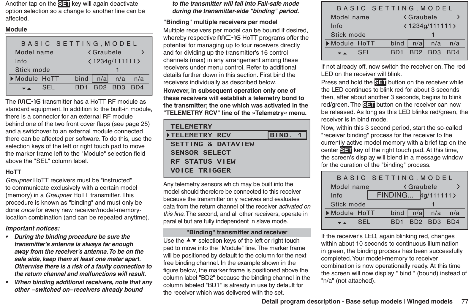 77Detail program description - Base setup models | Winged modelsto the transmitter will fall into Fail-safe mode during the transmitter-side &quot;binding&quot; period.  &quot;Binding&quot; multiple receivers per modelMultiple receivers per model can be bound if desired, whereby respective mc-16 HoTT programs offer the potential for managing up to four receivers directly and for dividing up the transmitter&apos;s 16 control channels (max) in any arrangement among these receivers under menu control. Refer to additional details further down in this section. First bind the receivers individually as described below. However, in subsequent operation only one of these receivers will establish a telemetry bond to the transmitter; the one which was activated in the &quot;TELEMETRY RCV&quot; line of the »Telemetry« menu.TELEMETRYSETTING &amp; DATAVIEWSENSOR SELECTRF STATUS VIEWVOICE TRIGGERTELEMETRY RCV BIND. 1Any telemetry sensors which may be built into the model should therefore be connected to this receiver because the transmitter only receives and evaluates data from the return channel of the receiver activated on this line. The second, and all other receivers, operate in parallel but are fully independent in slave mode.    &quot;Binding&quot; transmitter and receiverUse the  selection keys of the left or right touch pad to move into the &quot;Module&quot; line. The marker frame will be positioned by default to the column for the next free binding channel. In the example shown in the figure below, the marker frame is positioned above the column label &quot;BD2&quot; because the binding channel in the column labeled &quot;BD1&quot; is already in use by default for the receiver which was delivered with the set.Another tap on the SET key will again deactivate option selection so a change to another line can be affected.  Module Model nameStick mode 1n/aBASIC SETTING,MODELInfon/an/aModule bindHoTT Graubele1234g/111111SEL BD1 BD2 BD3 BD4The mc-16 transmitter has a HoTT RF module as standard equipment. In addition to the built-in module, there is a connector for an external RF module behind one of the two front cover ﬂ aps (see page 25) and a switchover to an external module connected there can be affected per software. To do this, use the selection keys of the left or right touch pad to move the marker frame left to the &quot;Module&quot; selection ﬁ eld above the &quot;SEL&quot; column label.HoTTGraupner HoTT receivers must be &quot;instructed&quot; to communicate exclusively with a certain model (memory) in a Graupner HoTT transmitter. This procedure is known as &quot;binding&quot; and must only be done once for every new receiver/model-memory-location combination (and can be repeated anytime).Important notices:During the binding procedure be sure the • transmitter&apos;s antenna is always far enough away from the receiver&apos;s antenna. To be on the safe side, keep them at least one meter apart. Otherwise there is a risk of a faulty connection to the return channel and malfunctions will result.When binding additional receivers, note that any • other  –switched on– receivers already bound Model nameStick mode 1n/aBASIC SETTING,MODELInfon/an/aModule bindHoTT Graubele1234g/111111SEL BD1 BD2 BD3 BD4If not already off, now switch the receiver on. The red LED on the receiver will blink.Press and hold the SET button on the receiver while the LED continues to blink red for about 3 seconds then, after about another 3 seconds, begins to blink red/green. The SET button on the receiver can now be released. As long as this LED blinks red/green, the receiver is in bind mode.Now, within this 3 second period, start the so-called &quot;receiver binding&quot; process for the receiver to the currently active model memory with a brief tap on the center SET key of the right touch pad. At this time, the screen&apos;s display will blend in a message window for the duration of the &quot;binding&quot; process.Model nameStick mode 1n/aBASIC SETTING,MODELInfon/an/aModule bindHoTT Graubele1234g/111111SEL BD1 BD2 BD3 BD4FINDING...If the receiver&apos;s LED, again blinking red, changes within about 10 seconds to continuous illumination in green, the binding process has been successfully completed. Your model-memory to receiver combination is now operationally ready. At this time the screen will now display &quot; bind &quot; (bound) instead of &quot;n/a&quot; (not attached).