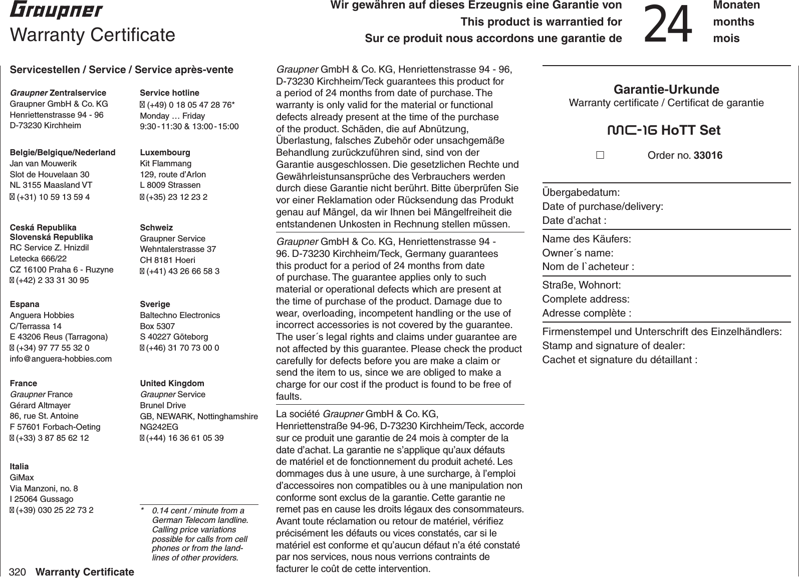 320 Warranty Certiﬁ cateGraupner GmbH &amp; Co. KG, Henriettenstrasse 94 - 96, D-73230 Kirchheim/Teck guarantees this product for a period of 24 months from date of purchase. The warranty is only valid for the material or functional defects already present at the time of the purchase of the product. Schäden, die auf Abnützung, Überlastung, falsches Zubehör oder unsachgemäße Behandlung zurückzuführen sind, sind von der Garantie ausgeschlossen. Die gesetzlichen Rechte und Gewährleistunsansprüche des Verbrauchers werden durch diese Garantie nicht berührt. Bitte überprüfen Sie vor einer Reklamation oder Rücksendung das Produkt genau auf Mängel, da wir Ihnen bei Mängelfreiheit die entstandenen Unkosten in Rechnung stellen müssen.Graupner GmbH &amp; Co. KG, Henriettenstrasse 94 - 96. D-73230 Kirchheim/Teck, Germany guarantees this product for a period of 24 months from date of purchase. The guarantee applies only to such material or operational defects which are present at the time of purchase of the product. Damage due to wear, overloading, incompetent handling or the use of incorrect accessories is not covered by the guarantee. The user´s legal rights and claims under guarantee are not affected by this guarantee. Please check the product carefully for defects before you are make a claim or send the item to us, since we are obliged to make a charge for our cost if the product is found to be free of faults.La société Graupner GmbH &amp; Co. KG, Henriettenstraße 94-96, D-73230 Kirchheim/Teck, accorde sur ce produit une garantie de 24 mois à compter de la date d’achat. La garantie ne s’applique qu’aux défauts de matériel et de fonctionnement du produit acheté. Les dommages dus à une usure, à une surcharge, à l’emploi d’accessoires non compatibles ou à une manipulation non conforme sont exclus de la garantie. Cette garantie ne remet pas en cause les droits légaux des consommateurs. Avant toute réclamation ou retour de matériel, vériﬁ ez précisément les défauts ou vices constatés, car si le matériel est conforme et qu’aucun défaut n’a été constaté par nos services, nous nous verrions contraints de facturer le coût de cette intervention.Garantie-UrkundeWarranty certiﬁ cate / Certiﬁ cat de garantiemc-16 HoTT Set Order no. 33016Übergabedatum:Date of purchase/delivery:Date d’achat :Name des Käufers:Owner´s name:Nom de I`acheteur :Straße, Wohnort:Complete address:Adresse complète :Firmenstempel und Unterschrift des Einzelhändlers:Stamp and signature of dealer:Cachet et signature du détaillant :  Warranty Certiﬁ cateServicestellen / Service / Service après-venteGraupner ZentralserviceGraupner GmbH &amp; Co. KGHenriettenstrasse 94 - 96D-73230 KirchheimService hotline (+49) 0 18 05 47 28 76*Monday … Friday9:30 - 11:30  &amp;  13:00 - 15:00United KingdomGraupner ServiceBrunel DriveGB, NEWARK, NottinghamshireNG242EG (+44) 16 36 61 05 39SverigeBaltechno ElectronicsBox 5307S 40227 Göteborg (+46) 31 70 73 00 0SchweizGraupner ServiceWehntalerstrasse 37CH 8181 Hoeri (+41) 43 26 66 58 3LuxembourgKit Flammang129, route d’ArlonL 8009 Strassen (+35) 23 12 23 2FranceGraupner FranceGérard Altmayer86, rue St. AntoineF 57601 Forbach-Oeting (+33) 3 87 85 62 12EspanaAnguera HobbiesC/Terrassa 14E 43206 Reus (Tarragona) (+34) 97 77 55 32 0info@anguera-hobbies.com Ceská RepublikaSlovenská RepublikaRC Service Z. HnizdilLetecka 666/22CZ 16100 Praha 6 - Ruzyne (+42) 2 33 31 30 95Belgie/Belgique/NederlandJan van MouwerikSlot de Houvelaan 30NL 3155 Maasland VT (+31) 10 59 13 59 4ItaliaGiMaxVia Manzoni, no. 8I 25064 Gussago (+39) 030 25 22 73 2 *  0.14 cent / minute from a German Telecom landline. Calling price variations possible for calls from cell phones or from the land-lines of other providers.Wir gewähren auf dieses Erzeugnis eine Garantie vonThis product is warrantied forSur ce produit nous accordons une garantie de 24 Monatenmonthsmois