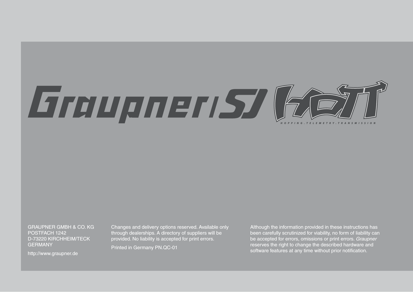 HOPPING.TELEMETRY.TRANSMISSIONGRAUPNER GMBH &amp; CO. KGPOSTFACH 1242D-73220 KIRCHHEIM/TECKGERMANYhttp://www.graupner.deChanges and delivery options reserved. Available only through dealerships. A directory of suppliers will be provided. No liability is accepted for print errors.Printed in Germany PN.QC-01Although the information provided in these instructions has been carefully scrutinized for viability, no form of liability can be accepted for errors, omissions or print errors. Graupner reserves the right to change the described hardware and software features at any time without prior notiﬁ cation.