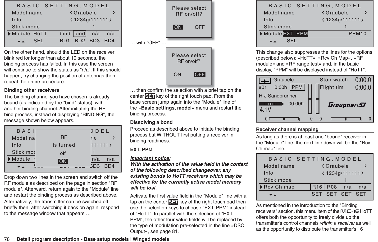 78 Detail program description - Base setup models | Winged modelsModel nameStick mode 1bindBASIC SETTING,MODELInfon/an/aModule bindHoTT Graubele1234g/111111SEL BD1 BD2 BD3 BD4On the other hand, should the LED on the receiver blink red for longer than about 10 seconds, the binding process has failed. In this case the screen will continue to show the status as &quot;n/a&quot;. If this should happen, try changing the position of antennas then repeat the entire procedure. Binding other receiversThe binding channel you have chosen is already bound (as indicated by the &quot;bind&quot; status). with another binding channel. After initiating the RF bind process, instead of displaying &quot;BINDING&quot;, the message shown below appears.Model nameStick mode 1geb.BASIC SETTING,MODELInfon/an/aModule geb.HoTT Graubele1234g/111111SEL BD1 BD2 BD3 BD4   RF   offOK  is turned Drop down two lines in the screen and switch off the RF module as described on the page in section &quot;RF module&quot;. Afterward, return again to the &quot;Module&quot; line and restart the binding process as described above.Alternatively, the transmitter can be switched off brieﬂ y then, after switching it back on again, respond to the message window that appears …OFFONPlease selectRF on/off?… with &quot;OFF&quot; …ONPlease selectRF on/off?OFF… then conﬁ rm the selection with a brief tap on the center SET key of the right touch pad. From the base screen jump again into the &quot;Module&quot; line of the »Basic settings, model« menu and restart the binding process. Dissolving a bondProceed as described above to initiate the binding process but WITHOUT ﬁ rst putting a receiver in binding readiness.EXT. PPMImportant notice:With the activation of the value ﬁ eld in the context of the following described changeover, any existing bonds to HoTT receivers which may be effective for the currently active model memory will be lost.Activate the ﬁ rst value ﬁ eld in the &quot;Module&quot; line with a tap on the center SET key of the right touch pad then use the selection keys to choose &quot;EXT. PPM&quot; instead of &quot;HoTT&quot;. In parallel with the selection of &quot;EXT. PPM&quot;, the other four value ﬁ elds will be replaced by the type of modulation pre-selected in the line »DSC Output«, see page 81.Model nameStick mode 1BASIC SETTING,MODELInfoModuleGraubele1234g/111111SELPPM10EXT. PPMThis change also suppresses the lines for the options (described below): »HoTT«, »Rcv Ch Map«, »RF module« and »RF range test« and, in the basic display, &quot;PPM&quot; will be displayed instead of &quot;HoTT&quot;.#01 0:00hStop watchFlight timK780:00.04.1V0:00.0RX VOLT:0.0v000000:00hMVPPMGraubeleH-J Sandbrunner  Receiver channel mapping As long as there is at least one &quot;bound&quot; receiver in the &quot;Module&quot; line, the next line down will be the &quot;Rcv Ch map&quot; line.Model nameStick mode 1BASIC SETTING,MODELInfoGraubele1234g/111111SET SET SET SETRcv Ch map R16 R08 n/an/aAs mentioned in the introduction to the &quot;Binding receivers&quot; section, this menu item of the mc-16 HoTT offers both the opportunity to freely divide up the transmitter&apos;s control channels within a receiver as well as the opportunity to distribute the transmitter&apos;s 16 