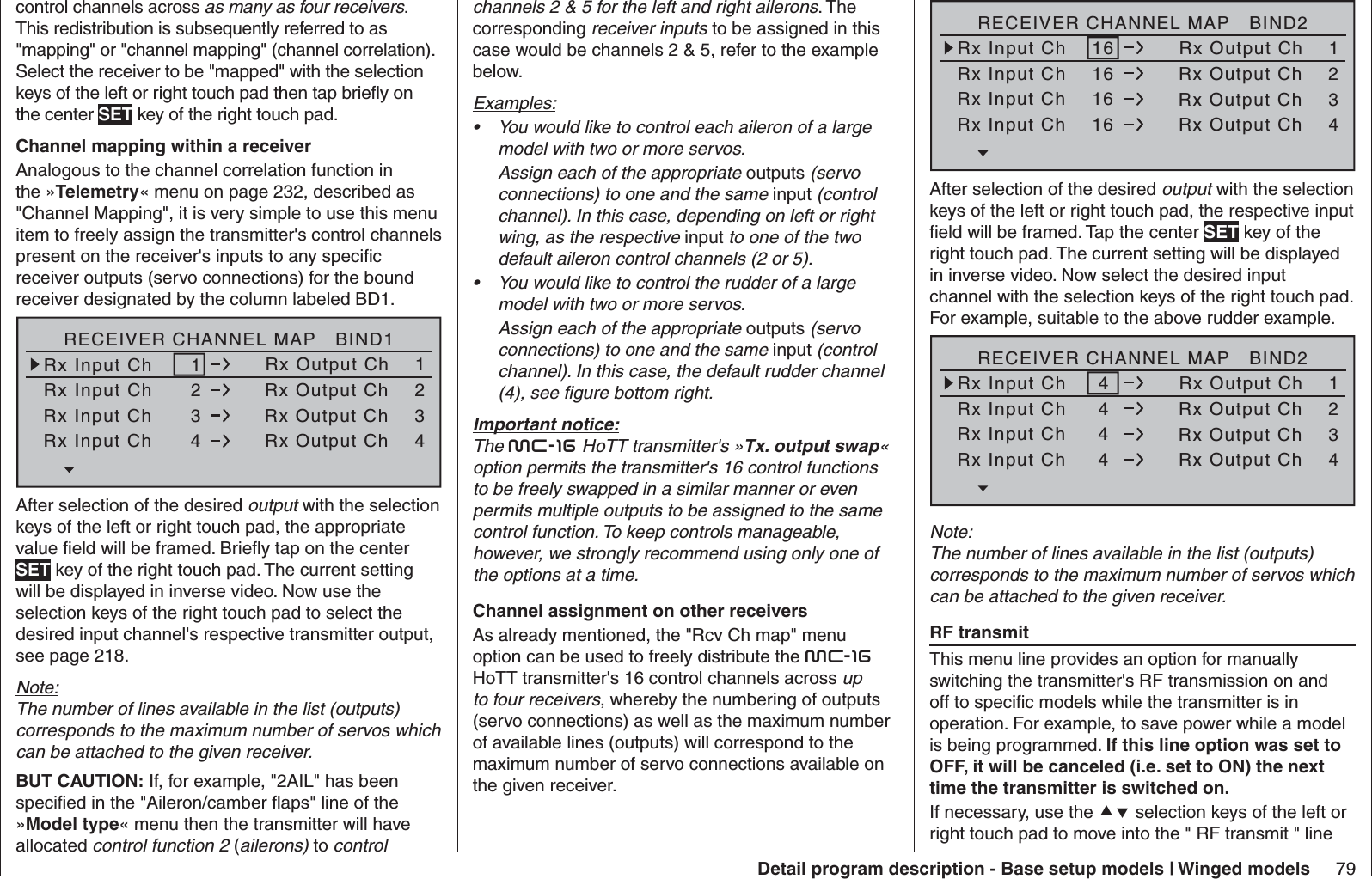 79Detail program description - Base setup models | Winged modelscontrol channels across as many as four receivers. This redistribution is subsequently referred to as &quot;mapping&quot; or &quot;channel mapping&quot; (channel correlation). Select the receiver to be &quot;mapped&quot; with the selection keys of the left or right touch pad then tap brieﬂ y on the center SET key of the right touch pad.Channel mapping within a receiverAnalogous to the channel correlation function in the »Telemetry« menu on page 232, described as &quot;Channel Mapping&quot;, it is very simple to use this menu item to freely assign the transmitter&apos;s control channels present on the receiver&apos;s inputs to any speciﬁ c receiver outputs (servo connections) for the bound receiver designated by the column labeled BD1.RECEIVER CHANNEL MAP   BIND1Rx Input Ch      1Rx Input Ch      2Rx Input Ch      3Rx Input Ch      4Rx Output Ch    1Rx Output Ch    2Rx Output Ch    3Rx Output Ch    4After selection of the desired output with the selection keys of the left or right touch pad, the appropriate value ﬁ eld will be framed. Brieﬂ y tap on the center SET key of the right touch pad. The current setting will be displayed in inverse video. Now use the selection keys of the right touch pad to select the desired input channel&apos;s respective transmitter output, see page 218.Note:The number of lines available in the list (outputs) corresponds to the maximum number of servos which can be attached to the given receiver.BUT CAUTION: If, for example, &quot;2AIL&quot; has been speciﬁ ed in the &quot;Aileron/camber ﬂ aps&quot; line of the »Model type« menu then the transmitter will have allocated control function 2 (ailerons) to control channels 2 &amp; 5 for the left and right ailerons. The corresponding receiver inputs to be assigned in this case would be channels 2 &amp; 5, refer to the example below.Examples:You would like to control each aileron of a large • model with two or more servos. Assign each of the appropriate outputs (servo connections) to one and the same input (control channel). In this case, depending on left or right wing, as the respective input to one of the two default aileron control channels (2 or 5).You would like to control the rudder of a large • model with two or more servos. Assign each of the appropriate outputs (servo connections) to one and the same input (control channel). In this case, the default rudder channel (4), see ﬁ gure bottom right.Important notice:The mc-16 HoTT transmitter&apos;s »Tx. output swap« option permits the transmitter&apos;s 16 control functions to be freely swapped in a similar manner or even permits multiple outputs to be assigned to the same control function. To keep controls manageable, however, we strongly recommend using only one of the options at a time.  Channel assignment on other receiversAs already mentioned, the &quot;Rcv Ch map&quot; menu option can be used to freely distribute the mc-16 HoTT transmitter&apos;s 16 control channels across up to four receivers, whereby the numbering of outputs (servo connections) as well as the maximum number of available lines (outputs) will correspond to the maximum number of servo connections available on the given receiver.RECEIVER CHANNEL MAP   BIND2Rx Input Ch    16Rx Input Ch    16Rx Input Ch    16Rx Input Ch    16Rx Output Ch    1Rx Output Ch    2Rx Output Ch    3Rx Output Ch    4After selection of the desired output with the selection keys of the left or right touch pad, the respective input ﬁ eld will be framed. Tap the center SET key of the right touch pad. The current setting will be displayed in inverse video. Now select the desired input channel with the selection keys of the right touch pad. For example, suitable to the above rudder example.RECEIVER CHANNEL MAP   BIND2Rx Input Ch     4Rx Input Ch     4Rx Input Ch     4 Rx Input Ch     4Rx Output Ch    1Rx Output Ch    2Rx Output Ch    3Rx Output Ch    4Note:The number of lines available in the list (outputs) corresponds to the maximum number of servos which can be attached to the given receiver.  RF transmit This menu line provides an option for manually switching the transmitter&apos;s RF transmission on and off to speciﬁ c models while the transmitter is in operation. For example, to save power while a model is being programmed. If this line option was set to OFF, it will be canceled (i.e. set to ON) the next time the transmitter is switched on.If necessary, use the  selection keys of the left or right touch pad to move into the &quot; RF transmit &quot; line 